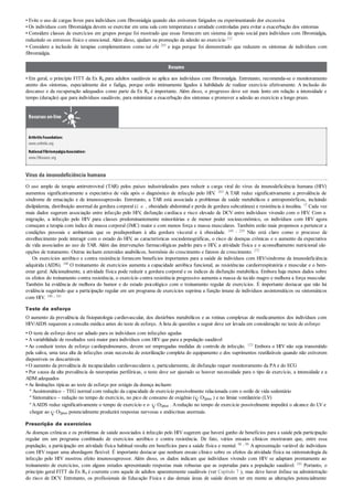 • Evite o uso de cargas livres para indivíduos com fibromialgia quando eles estiverem fatigados ou experimentando dor excessiva
• Os indivíduos com fibromialgia devem se exercitar em uma sala com temperatura e umidade controladas para evitar a exacerbação dos sintomas
• Considere classes de exercícios em grupos porque foi mostrado que essas fornecem um sistema de apoio social para indivíduos com fibromialgia,
reduzindo os estresses físico e emocional. Além disso, ajudam na promoção da adesão ao exercício 212
• Considere a inclusão de terapias complementares como tai chi 265 e ioga porque foi demonstrado que reduzem os sintomas de indivíduos com
fibromialgia.
Resumo
• Em geral, o princípio FITT da Ex Rx para adultos saudáveis se aplica aos indivíduos com fibromialgia. Entretanto, recomenda-se o monitoramento
atento dos sintomas, especialmente dor e fadiga, porque estão intimamente ligados à habilidade de realizar exercício efetivamente. A inclusão do
descanso e da recuperação adequados como parte da Ex Rx é importante. Além disso, o progresso deve ser mais lento em relação a intensidade e
tempo (duração) que para indivíduos saudáveis, para minimizar a exacerbação dos sintomas e promover a adesão ao exercício a longo prazo.
Recursos on-line
ArthritisFoundation:
www.arthritis.org
NationalFibriomyalgiaAssociation:
www.FMaware.org
Vírus da imunodeficiência humana
O uso amplo de terapia antirretroviral (TAR) pelos países industrializados para reduzir a carga viral do vírus da imunodeficiência humana (HIV)
aumentou significativamente a expectativa de vida após o diagnóstico de infecção pelo HIV. 263 A TAR reduz significativamente a prevalência de
síndrome de emaciação e de imunossupressão. Entretanto, a TAR está associada a problemas de saúde metabólicos e antropomórficos, incluindo
dislipidemia, distribuição anormal da gordura corporal (i. e. , obesidade abdominal e perda de gordura subcutânea) e resistência à insulina. 15 Cada vez
mais dados sugerem associação entre infecção pelo HIV, disfunção cardíaca e risco elevado de DCV entre indivíduos vivendo com o HIV. Com a
migração, a infecção pelo HIV para classes predominantemente minoritárias e de menor poder socioeconômico, os indivíduos com HIV agora
começam a terapia com índice de massa corporal (IMC) maior e com menos força e massa musculares. Também estão mais propensos a pertencer a
condições pessoais e ambientais que os predisponham à alta gordura visceral e à obesidade. 169 , 229 Não está claro como o processo de
envelhecimento pode interagir com o estado do HIV, as características sociodemográficas, o risco de doenças crônicas e o aumento da expectativa
de vida associados ao uso de TAR. Além das intervenções farmacológicas padrão para o HIV, a atividade física e o aconselhamento nutricional são
opções de tratamento. Outras incluem esteroides anabólicos, hormônio do crescimento e fatores de crescimento. 272
Os exercícios aeróbico e contra resistência fornecem benefícios importantes para a saúde de indivíduos com HIV/síndrome da imunodeficiência
adquirida (AIDS). 100 O treinamento de exercícios aumenta a capacidade aeróbica funcional, as resistências cardiorrespiratória e muscular e o bem-
estar geral. Adicionalmente, a atividade física pode reduzir a gordura corporal e os índices de disfunção metabólica. Embora haja menos dados sobre
os efeitos do treinamento contra resistência, o exercício contra resistência progressivo aumenta a massa de tecido magro e melhora a força muscular.
Também há evidência de melhora do humor e do estado psicológico com o treinamento regular de exercícios. É importante destacar que não há
evidência sugerindo que a participação regular em um programa de exercícios suprima a função imune de indivíduos assintomáticos ou sintomáticos
com HIV. 100 , 101
Teste de esforço
O aumento da prevalência da fisiopatologia cardiovascular, dos distúrbios metabólicos e as rotinas complexas de medicamentos dos indivíduos com
HIV/AIDS requerem a consulta médica antes do teste de esforço. A lista de questões a seguir deve ser levada em consideração no teste de esforço:
• O teste de esforço deve ser adiado para os indivíduos com infecções agudas
• A variabilidade de resultados será maior para indivíduos com HIV que para a população saudável
• Ao conduzir testes de esforço cardiopulmonares, devem ser empregadas medidas de controle de infecção. 123 Embora o HIV não seja transmitido
pela saliva, uma taxa alta de infecções orais necessita de esterilização completa do equipamento e dos suprimentos reutilizáveis quando não estiverem
disponíveis os descartáveis
• O aumento da prevalência de incapacidades cardiovasculares e, particularmente, de disfunção requer monitoramento da PA e do ECG
• Por causa da alta prevalência de neuropatias periféricas, o teste deve ser ajustado se houver necessidade para o tipo de exercício, a intensidade e a
ADM adequados
• As limitações típicas ao teste de esforço por estágio da doença incluem:
º Assintomático – TEG normal com redução da capacidade de exercício possivelmente relacionada com o estilo de vida sedentário
º Sintomático – redução no tempo de exercício, no pico de consumo de oxigênio ( O2pico ) e no limiar ventilatório (LV)
º AAIDS reduz significativamente o tempo de exercício e o O2pico . Aredução no tempo de exercício possivelmente impedirá o alcance do LV e
chegar ao O2pico potencialmente produzirá respostas nervosas e endócrinas anormais.
Prescrição de exercícios
As doenças crônicas e os problemas de saúde associados à infecção pelo HIV sugerem que haverá ganho de benefícios para a saúde pela participação
regular em um programa combinado de exercícios aeróbico e contra resistência. De fato, vários ensaios clínicos mostraram que, entre essa
população, a participação em atividade física habitual resulta em benefícios para a saúde física e mental. 98 , 99 A apresentação variável de indivíduos
com HIV requer uma abordagem flexível. É importante destacar que nenhum ensaio clínico sobre os efeitos da atividade física na sintomatologia da
infecção pelo HIV mostrou efeito imunossupressor. Além disso, os dados indicam que indivíduos vivendo com HIV se adaptam prontamente ao
treinamento de exercícios, com alguns estudos apresentando respostas mais robustas que as esperadas para a população saudável. 101 Portanto, o
princípio geral FITT da Ex Rx é coerente com aquele de adultos aparentemente saudáveis (ver Capítulo 7 ), mas deve haver ênfase na administração
do risco de DCV. Entretanto, os profissionais de Educação Física e das demais áreas de saúde devem ter em mente as alterações potencialmente
 