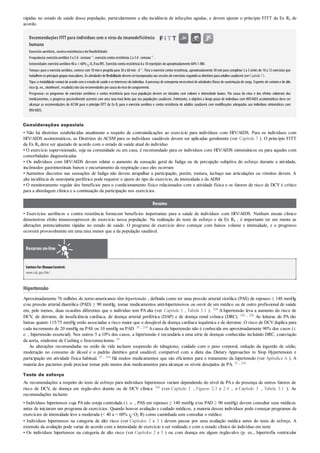 rápidas no estado de saúde dessa população, particularmente a alta incidência de infecções agudas, e devem ajustar o princípio FITT da Ex Rx de
acordo.
Recomendações FITT para indivíduos com o vírus da imunodeficiência
humana
Exercício aeróbico,contraresistênciaedeflexibilidade
Frequência:exercícioaeróbico3a 5d· semana–1
; exercíciocontra resistência 2a 3d· semana–1
.
Intensidade:exercícioaeróbico40a < 60% O2 RouRFC. Exercíciocontra resistência 8a 10repetições de aproximadamente 60%1-RM.
Tempo:para o exercício aeróbico, comece com 10 mine progrida para 30 a 60 min· d–1
. Para o exercício contra resistência, aproximadamente 30 minpara completar2 a 3 séries de 10 a 12 exercícios que
trabalhemos principais grupos musculares. As atividades de flexibilidade devemserincorporadas nas sessões de exercícios seguindoas diretrizes para adultos saudáveis (verCapítulo7).
Tipo:a modalidade variará de acordo com o estado de saúde e os interesses do indivíduo. A presença de osteopenia necessitará de atividades físicas de sustentação de carga. Esportes de contato e de alto
risco(p. ex., skateboard , escalada)nãosãorecomendados porcausa doriscode sangramento.
Progresso: os programas de exercícios aeróbicos e contra resistência para essa população devem ser iniciados com volume e intensidade baixos. Por causa do vírus e dos efeitos colaterais dos
medicamentos, o progresso possivelmente ocorrerá com uma taxa mais lenta que nas populações saudáveis. Entretanto, o objetivo a longo prazo de indivíduos com HIV/AIDS assintomáticos deve ser
alcançar as recomendações do ACSM para o princípio FITT da Ex Rx para o exercício aeróbico e contra resistência de adultos saudáveis com modiﬁcações adequadas aos indivíduos sintomáticos com
HIV/AIDS.
Considerações especiais
• Não há diretrizes estabelecidas atualmente a respeito de contraindicações ao exercício para indivíduos com HIV/AIDS. Para os indivíduos com
HIV/AIDS assintomáticos, as Diretrizes do ACSM para os indivíduos saudáveis devem ser aplicadas geralmente (ver Capítulo 7 ). O princípio FITT
da Ex Rx deve ser ajustado de acordo com o estado de saúde atual do indivíduo
• O exercício supervisionado, seja na comunidade ou em casa, é recomendado para os indivíduos com HIV/AIDS sintomáticos ou para aqueles com
comorbidades diagnosticadas
• Os indivíduos com HIV/AIDS devem relatar o aumento da sensação geral de fadiga ou de percepção subjetiva do esforço durante a atividade,
incômodos gastrintestinais baixos e encurtamento da respiração caso eles ocorram
• Aumentos discretos nas sensações de fadiga não devem atrapalhar a participação, porém, tontura, inchaço nas articulações ou vômitos devem. A
alta incidência de neuropatia periférica pode requerer o ajuste do tipo de exercício, da intensidade e da ADM
• O monitoramento regular dos benefícios para o condicionamento físico relacionados com a atividade física e os fatores de risco de DCV é crítico
para a abordagem clínica e a continuação da participação nos exercícios.
Resumo
• Exercícios aeróbicos e contra resistência fornecem benefícios importantes para a saúde de indivíduos com HIV/AIDS. Nenhum ensaio clínico
demonstrou efeito imunossupressor do exercício nessa população. Na realização do teste de esforço e da Ex Rx , é importante ter em mente as
alterações potencialmente rápidas no estado de saúde. O programa de exercício deve começar com baixos volume e intensidade, e o progresso
ocorrerá provavelmente em uma taxa menor que a da população saudável.
Recursos on-line
Centersfor DiseaseControl:
www.cdc.gov/hiv/
Hipertensão
Aproximadamente 76 milhões de norte-americanos têm hipertensão , definida como ter uma pressão arterial sistólica (PAS) de repouso ≥ 140 mmHg
e/ou pressão arterial diastólica (PAD) ≥ 90 mmHg, tomar medicamentos anti-hipertensivos ou ouvir de um médico ou de outro profissional de saúde
em, pelo menos, duas ocasiões diferentes que o indivíduo tem PA alta (ver Capítulo 3 , Tabela 3.1 ). 224 A hipertensão leva a aumento do risco de
DCV, de derrame, de insuficiência cardíaca, de doença arterial periférica (DAP) e de doença renal crônica (DRC). 183 , 224 As leituras de PA tão
baixas quanto 115/75 mmHg estão associadas a risco maior que o desejável de doença cardíaca isquêmica e de derrame. O risco de DCV duplica para
cada incremento de 20 mmHg na PAS ou 10 mmHg na PAD. 35 , 214 Acausa da hipertensão não é conhecida em aproximadamente 90% dos casos (i.
e. , hipertensão essencial). Nos outros 5 a 10% dos casos, a hipertensão é secundária a uma série de doenças conhecidas incluindo DRC, coarctação
da aorta, síndrome de Cushing e feocromocitoma. 35
As alterações recomendadas no estilo de vida incluem suspensão do tabagismo, cuidado com o peso corporal, redução da ingestão de sódio,
moderação no consumo de álcool e o padrão dietético geral saudável, compatível com a dieta das Dietary Approaches to Stop Hypertension e
participação em atividade física habitual. 35 , 214 Há muitos medicamentos que são eficientes para o tratamento da hipertensão (ver Apêndice A ). A
maioria dos pacientes pode precisar tomar pelo menos dois medicamentos para alcançar os níveis desejados de PA. 35 , 214
Teste de esforço
As recomendações a respeito do teste de esforço para indivíduos hipertensos variam dependendo do nível de PAe da presença de outros fatores de
risco de DCV, de doença em órgão-alvo doente ou de DCV clínica 183 (ver Capítulo 2 , Figuras 2.3 e 2.4 , e Capítulo 3 , Tabela 3.1 ). As
recomendações incluem:
• Indivíduos hipertensos cuja PAnão esteja controlada (i. e. , PAS em repouso ≥ 140 mmHg e/ou PAD ≥ 90 mmHg) devem consultar seus médicos
antes de iniciarem um programa de exercícios. Quando houver avaliação e cuidado médicos, a maioria desses indivíduos pode começar programas de
exercícios de intensidade leve a moderada (< 40 a < 60% O2 R) como caminhada sem consultar o médico
• Indivíduos hipertensos na categoria de alto risco (ver Capítulos 2 e 3 ) devem passar por uma avaliação médica antes do teste de esforço. A
extensão da avaliação pode variar de acordo com a intensidade de exercício a ser realizado e com o estado clínico do indivíduo em teste
• Os indivíduos hipertensos na categoria de alto risco (ver Capítulos 2 e 3 ) ou com doença em algum órgão-alvo (p. ex., hipertrofia ventricular
 