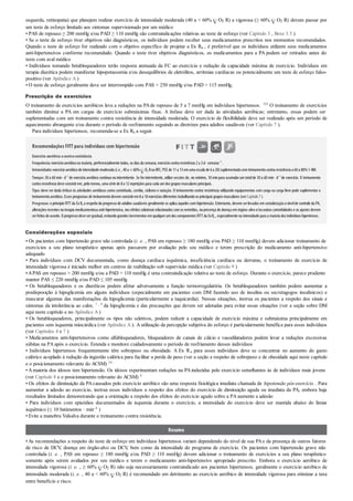 esquerda, retinopatia) que planejem realizar exercício de intensidade moderada (40 a < 60% O2 R) a vigorosa (≥ 60% O2 R) devem passar por
um teste de esforço limitado aos sintomas supervisionado por um médico
• PAS de repouso ≥ 200 mmHg e/ou PAD ≥ 110 mmHg são contraindicações relativas ao teste de esforço (ver Capítulo 3 , Boxe 3.5 )
• Se o teste de esforço tiver objetivos não diagnósticos, os indivíduos podem receber seus medicamentos prescritos nos momentos recomendados.
Quando o teste de esforço for realizado com o objetivo específico de projetar a Ex Rx , é preferível que os indivíduos utilizem seus medicamentos
anti-hipertensivos conforme recomendado. Quando o teste tiver objetivos diagnósticos, os medicamentos para a PA podem ser retirados antes do
teste com aval médico
• Indivíduos tomando betabloqueadores terão resposta atenuada da FC ao exercício e redução da capacidade máxima de exercício. Indivíduos em
terapia diurética podem manifestar hipopotassemia e/ou desequilíbrios de eletrólitos, arritmias cardíacas ou potencialmente um teste de esforço falso-
positivo (ver Apêndice A )
• O teste de esforço geralmente deve ser interrompido com PAS > 250 mmHg e/ou PAD > 115 mmHg.
Prescrição de exercícios
O treinamento de exercícios aeróbicos leva a reduções na PAde repouso de 5 a 7 mmHg em indivíduos hipertensos. 183 O treinamento de exercícios
também diminui a PA em cargas de exercício submáximas fixas. A ênfase deve ser dada às atividades aeróbicas; entretanto, essas podem ser
suplementadas com um treinamento contra resistência de intensidade moderada. O exercício de flexibilidade deve ser realizado após um período de
aquecimento abrangente e/ou durante o período de resfriamento seguindo as diretrizes para adultos saudáveis (ver Capítulo 7 ).
Para indivíduos hipertensos, recomenda-se a Ex Rx a seguir.
Recomendações FITT para indivíduos com hipertensão
Exercício aeróbico econtraresistência
Frequência:exercícioaeróbicona maioria, preferencialmente todos, os dias da semana; exercíciocontra resistência 2a 3d· semana–1
.
Intensidade:exercícioaeróbicode intensidade moderada (i.e., 40a < 60% O2 RouRFC; PSE de 11a 13emuma escala de 6a 20)suplementadocomtreinamentocontra resistência a 60a 80%1-RM.
Tempo:30 a 60 min· d–1
de exercício aeróbico contínuo ou intermitente. Se forintermitente, utilize sessões de, no mínimo, 10 min para acumularum totalde 30 a 60 min · d–1
de exercício. O treinamento
contra resistência deve consistirem, pelomenos, uma série de 8a 12repetições para cada umdos grupos musculares principais.
Tipo:deve ser dada ênfase às atividades aeróbicas como caminhada, corrida, ciclismo e natação. O treinamento contra resistência utilizando equipamentos com carga ou carga livre pode suplementar o
treinamentoaeróbico. Esses programas de treinamentodevemconsistirem8a 10exercícios diferentes trabalhandoos principais grupos musculares (verCapítulo7).
Progresso:o princípio FITT da ExRx a respeito do progresso de adultos saudáveis geralmente se aplica àqueles com hipertensão. Entretanto, devem serlevados em consideração o nívelde controle da PA,
alterações recentes na terapia medicamentosa anti-hipertensiva, nos efeitos colaterais relacionados comos remédios, na presença de doença em órgãos-alvoe/ououtras comorbidades e os ajustes devem
serfeitos de acordo. O progressodeve sergradual, evitandograndes incrementos emqualquerumdos componentes FITT da ExRx , especialmente na intensidade para a maioria dos indivíduos hipertensos.
Considerações especiais
• Os pacientes com hipertensão grave não controlada (i. e. , PAS em repouso ≥ 180 mmHg e/ou PAD ≥ 110 mmHg) devem adicionar treinamento de
exercícios a seu plano terapêutico apenas após passarem por avaliação pelo seu médico e terem prescrição do medicamento anti-hipertensivo
adequado
• Para indivíduos com DCV documentada, como doença cardíaca isquêmica, insuficiência cardíaca ou derrame, o treinamento de exercício de
intensidade vigorosa é iniciado melhor em centros de reabilitação sob supervisão médica (ver Capítulo 9 )
•APAS em repouso > 200 mmHg e/ou a PAD > 110 mmHg é uma contraindicação relativa ao teste de esforço. Durante o exercício, parece prudente
manter PAS ≤ 220 mmHg e/ou PAD ≤ 105 mmHg
• Os betabloqueadores e os diuréticos podem afetar adversamente a função termorregulatória. Os betabloqueadores também podem aumentar a
predisposição à hipoglicemia em alguns indivíduos (especialmente em pacientes com DM fazendo uso de insulina ou secretagogos insulínicos) e
mascarar algumas das manifestações da hipoglicemia (particularmente a taquicardia). Nessas situações, instrua os pacientes a respeito dos sinais e
sintomas da intolerância ao calor, 7 , 9 da hipoglicemia e das precauções que devem ser adotadas para evitar essas situações (ver a seção sobre DM
aqui neste capítulo e no Apêndice A )
• Os betabloqueadores, principalmente os tipos não seletivos, podem reduzir a capacidade de exercício máxima e submáxima principalmente em
pacientes sem isquemia miocárdica (ver Apêndice A ). A utilização da percepção subjetiva do esforço é particularmente benéfica para esses indivíduos
(ver Capítulos 4 e 7 )
• Medicamentos anti-hipertensivos como alfabloqueadores, bloqueadores de canais de cálcio e vasodilatadores podem levar a reduções excessivas
súbitas na PA após o exercício. Estenda e monitore cuidadosamente o período de resfriamento desses indivíduos
• Indivíduos hipertensos frequentemente têm sobrepeso ou obesidade. A Ex Rx para esses indivíduos deve se concentrar no aumento do gasto
calórico acoplado à redução da ingestão calórica para facilitar a perda de peso (ver a seção a respeito de sobrepeso e de obesidade aqui neste capítulo
e o posicionamento relevante do ACSM) 54
• Amaioria dos idosos tem hipertensão. Os idosos experimentam reduções na PAinduzidas pelo exercício semelhantes às de indivíduos mais jovens
(ver Capítulo 8 e o posicionamento relevante do ACSM) 8
• Os efeitos de diminuição da PAcausados pelo exercício aeróbico são uma resposta fisiológica imediata chamada de hipotensão pós-exercício . Para
aumentar a adesão ao exercício, instrua esses indivíduos a respeito dos efeitos do exercício de diminuição aguda ou imediata da PA, embora haja
resultados limitados demonstrando que a orientação a respeito dos efeitos do exercício agudo sobre a PA aumente a adesão
• Para indivíduos com episódios documentados de isquemia durante o exercício, a intensidade do exercício deve ser mantida abaixo do limiar
isquêmico (≤ 10 batimentos · min–1 )
• Evite a manobra Valsalva durante o treinamento contra resistência.
Resumo
•As recomendações a respeito do teste de esforço em indivíduos hipertensos variam dependendo do nível de sua PAe da presença de outros fatores
de risco de DCV, doença em órgão-alvo ou DCV, bem como da intensidade do programa de exercício. Os pacientes com hipertensão grave não
controlada (i. e. , PAS em repouso ≥ 180 mmHg e/ou PAD ≥ 110 mmHg) devem adicionar o treinamento de exercícios a seu plano terapêutico
somente após serem avaliados por seu médico e terem o medicamento anti-hipertensivo apropriado prescrito. Embora o exercício aeróbico de
intensidade vigorosa (i. e. , ≥ 60% O2 R) não seja necessariamente contraindicado aos pacientes hipertensos, geralmente o exercício aeróbico de
intensidade moderada (i. e. , 40 a < 60% O2 R) é recomendado em detrimento ao exercício aeróbico de intensidade vigorosa para otimizar a taxa
entre benefício e risco.
 