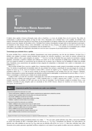 •
•
•
•
•
•
•
•
•
•
•
O objetivo deste capítulo é fornecer informações atuais sobre os benefícios e os riscos da atividade física e/ou do exercício. Para efeitos de
esclarecimento, as palavras-chave utilizadas ao longo de todo o livro, relacionadas com a atividade física e com a aptidão, são definidas neste
capítulo. Informações adicionais específicas de uma doença, de uma incapacidade ou de alguma condição física são explicadas dentro do contexto do
capítulo em que essas situações são discutidas no livro. Aatividade física continua a desempenhar um papel cada vez mais importante na prevenção e
no tratamento de várias doenças crônicas, outras enfermidades e seus fatores de risco. Portanto, este capítulo se concentra no ponto de vista da
saúde pública, que compõe a base para as recomendações atuais de atividade física. 3 , 18 , 23 , 37 , 56 Na conclusão, há recomendações para a redução
da incidência e da gravidade das complicações relacionadas aos exercícios para os programas de prevenção primários e secundários.
Terminologia para atividade física e aptidão
Os termos atividade física e exercício são utilizados frequentemente como termos permutáveis, mas eles não são sinônimos. Atividade física é
definida como qualquer movimento corporal produzido pela contração dos músculos esqueléticos e que resulte em aumento substancial das
necessidades calóricas sobre o gasto energético em repouso. 8 , 43 Exercício é um tipo de atividade física que consiste em movimentos corporais
planejados, estruturados e repetitivos realizados para melhorar e/ou manter um ou mais componentes da aptidão física. Aptidão física é definida
como um conjunto de atributos ou características que um indivíduo tem ou alcança e que se relaciona com sua habilidade de realizar uma atividade
física. Geralmente, essas características são separadas em duas categorias de componentes: os relacionados com a saúde e os relacionados com a
habilidade (Boxe 1.1 ).
Além de definir atividade física, exercício e aptidão física, é importante definir claramente a ampla variação de intensidades associadas à atividade
física. Os métodos de quantificação da intensidade relativa de uma atividade física incluem a especificação de uma porcentagem do consumo de
oxigênio de reserva ( O2 R), reserva da frequência cardíaca (RFC), consumo de oxigênio ( O2 ), frequência cardíaca (FC) ou equivalentes
metabólicos (MET) (Boxe 1.2 ). Cada um desses métodos de descrição da intensidade de uma atividade física tem suas vantagens e limitações.
Embora a determinação do método mais apropriado seja atribuída ao profissional de saúde/aptidão e ao profissional de exercício clínico, o Capítulo 7
fornece a metodologia e as diretrizes para a seleção de um método apropriado.
A análise de MET é um modo útil, conveniente e padronizado para a descrição da intensidade absoluta de uma variedade de atividades físicas. A
atividade física leve é definida como aquela que requer < 3 MET, moderada como 3 a < 6 MET e vigorosa como ≥ 6 MET. 42 A Tabela 1.1 fornece
exemplos específicos de atividades em MET para cada uma das faixas de intensidade. Uma lista bastante completa de atividades físicas e suas
estimativas associadas de gasto energético pode ser encontrada no livro ACSM’s Resource Manual for Guidelines for Exercise Testing and
Prescription, Seventh Edition . 50
Boxe 1.1 Componentes da aptidão física relacionados com a saúde e com a habilidade.
Componentesdaaptidão físicarelacionadoscom asaúde
Endurancecardiorrespiratória: a habilidade de os sistemas circulatórioe respiratórioforneceremoxigêniodurante a atividade física sustentada
Composiçãocorporal: as quantidades relativas de músculo, gordura, ossoe outras partes vitais docorpo
Força muscular: a habilidade de omúsculovenceruma resistência
Endurancemuscular: a habilidade de omúsculocontinuara trabalharsemse fatigar
Flexibilidade: a amplitude de movimentomáxima emuma articulação
Componentesdaaptidão físicarelacionadoscom ahabilidade
Agilidade: a habilidade de mudara posiçãodocorponoespaçocomrapideze precisão
Coordenação: a habilidade de utilizaros sentidos, comoa visãoe a audição, emconjuntocomas partes corporais na realizaçãode tarefas de modoharmônicoe preciso
Equilíbrio: a manutençãodoequilíbrioestáticoouemmovimento(dinâmico)
Potência: a habilidade comque uma pessoa pode realizartrabalho
Tempode reação: otempodecorridoentre oestímuloe oinícioda reaçãoa ele
Rapidez: a habilidade de realizarummovimentonomenortempopossível.
Adaptado deThePresident’sCouncilon PhysicalFitnessand SportseU.S.Departmentof Health and Human Services.43 , 55 Disponívelemhttp://www.fitness.gov/digest_mar2000.htm.
Acapacidade aeróbica máxima normalmente diminui com a idade. 14 , 37 Por essa razão, quando indivíduos mais velhos e mais jovens trabalham
no mesmo nível absoluto de MET, a intensidade relativa do exercício (p. ex., % O2máx ) normalmente será diferente. Em outras palavras, um
indivíduo mais velho trabalhará em uma taxa % O2máx maior que um indivíduo mais jovem (ver Capítulo 8 ). Além disso, indivíduos mais velhos
fisicamente ativos podem apresentar capacidades aeróbicas comparáveis ou até maiores do que aquelas de adultos mais jovens sedentários. A Tabela
 