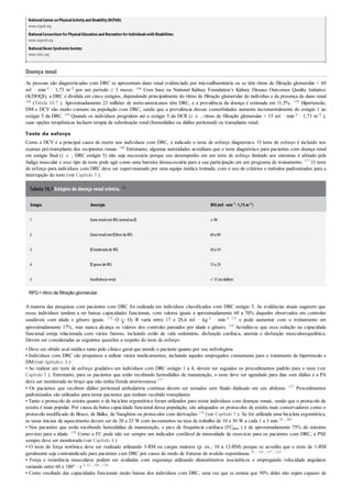 NationalCenter on PhysicalActivityand Disability(NCPAD):
www.ncpad.org
NationalConsortium for PhysicalEducation and Recreation for Individualswith Disabilities:
www.ncperid.org
NationalDown SyndromeSociety:
www.ndss.org
Doença renal
As pessoas são diagnosticadas com DRC se apresentam dano renal evidenciado por microalbuminúria ou se têm ritmo de filtração glomerular < 60
mℓ · min–1 · 1,73 m–2 por um período ≥ 3 meses. 166 Com base na National Kidney Foundation’s Kidney Disease Outcomes Quality Initiative
(K/DOQI), a DRC é dividida em cinco estágios, dependendo principalmente do ritmo de filtração glomerular do indivíduo e da presença de dano renal
166 (Tabela 10.7 ). Aproximadamente 23 milhões de norte-americanos têm DRC, e a prevalência da doença é estimada em 11,5%. 139 Hipertensão,
DM e DCV são muito comuns na população com DRC, sendo que a prevalência dessas comorbidades aumenta incrementalmente do estágio 1 ao
estágio 5 da DRC. 254 Quando os indivíduos progridem até o estágio 5 da DCR (i. e. , ritmo de filtração glomerular < 15 mℓ · min–1 · 1,73 m–2 ),
suas opções terapêuticas incluem terapia de substituição renal (hemodiálise ou diálise peritoneal) ou transplante renal.
Teste de esforço
Como a DCV é a principal causa de morte nos indivíduos com DRC, é indicado o teste de esforço diagnóstico. O teste de esforço é incluído nos
exames pré-transplante dos recipientes renais. 140 Entretanto, algumas autoridades acreditam que o teste diagnóstico para pacientes com doença renal
em estágio final (i. e. , DRC estágio 5) não seja necessário porque seu desempenho em um teste de esforço limitado aos sintomas é afetado pela
fadiga muscular e esse tipo de teste pode agir como uma barreira desnecessária para a sua participação em um programa de treinamento. 177 O teste
de esforço para indivíduos com DRC deve ser supervisionado por uma equipe médica treinada, com o uso de critérios e métodos padronizados para a
interrupção do teste (ver Capítulo 5 ).
Tabela 10.7 Estágios da doença renal crônica. 166
Estágio Descrição RFG(mℓ ·min–1 ·1,73 m–2 )
1 DanorenalcomRFG normalou ≥ 90
2 Danorenalcom leve de RFG 60a 89
3 moderada de RFG 30a 59
4 grave de RFG 15a 29
5 Insuficiência renal < 15(oudiálise)
RFG=ritmo de filtração glomerular.
A maioria das pesquisas com pacientes com DRC foi realizada em indivíduos classificados com DRC estágio 5. As evidências atuais sugerem que
esses indivíduos tendem a ter baixas capacidades funcionais, com valores iguais a aproximadamente 60 a 70% daqueles observados em controles
saudáveis com idade e gênero iguais. 175 O O2 R varia entre 17 e 28,6 mℓ · kg–1 · min–1 175 e pode aumentar com o treinamento em
aproximadamente 17%, mas nunca alcança os valores dos controles pareados por idade e gênero. 119 Acredita-se que essa redução na capacidade
funcional esteja relacionada com vários fatores, incluindo estilo de vida sedentário, disfunção cardíaca, anemia e disfunção musculoesquelética.
Devem ser consideradas as seguintes questões a respeito do teste de esforço:
• Deve ser obtido aval médico tanto pelo clínico geral que atende o paciente quanto por seu nefrologista
• Indivíduos com DRC são propensos a utilizar vários medicamentos, incluindo aqueles empregados comumente para o tratamento de hipertensão e
DM (ver Apêndice A )
• Ao realizar um teste de esforço gradativo em indivíduos com DRC estágio 1 a 4, devem ser seguidos os procedimentos padrão para o teste (ver
Capítulo 5 ). Entretanto, para os pacientes que estão recebendo hemodiálise de manutenção, o teste deve ser agendado para dias sem diálise e a PA
deve ser monitorada no braço que não tenha fístula arteriovenosa 177
• Os pacientes que recebem diálise peritoneal ambulatória contínua devem ser testados sem fluido dialisado em seu abdome. 177 Procedimentos
padronizados são utilizados para testar pacientes que tenham recebido transplantes
• Tanto o protocolo de esteira quanto o de bicicleta ergométrica foram utilizados para testar indivíduos com doenças renais, sendo que o protocolo de
esteira é mais popular. Por causa da baixa capacidade funcional dessa população, são adequados os protocolos de esteira mais conservadores como o
protocolo modificado de Bruce, de Balke, de Naughton ou protocolos com derivações 176 (ver Capítulo 5 ). Se for utilizada uma bicicleta ergométrica,
as taxas iniciais de aquecimento devem ser de 20 a 25 W com incrementos na taxa de trabalho de 10 a 30 W a cada 1 a 3 min 38 , 260
• Nos pacientes que estão recebendo hemodiálise de manutenção, o pico de frequência cardíaca (FCpico ) é de aproximadamente 75% do máximo
previsto para a idade. 178 Como a FC pode não ser sempre um indicador confiável de intensidade de exercício para os pacientes com DRC, a PSE
sempre deve ser monitorada (ver Capítulo 4 )
• O teste de força isotônica deve ser realizado utilizando 3-RM ou cargas maiores (p. ex., 10 a 12-RM) porque se acredita que o teste de 1-RM
geralmente seja contraindicado para pacientes com DRC por causa do medo de fraturas de avulsão espontâneas 25 , 119 , 177 , 215
• Força e resistência musculares podem ser avaliadas com segurança utilizando dinamômetros isocinéticos e empregando velocidade angulares
variando entre 60 e 180° · s–1 52 , 105 , 176
• Como resultado das capacidades funcionais muito baixas dos indivíduos com DRC, uma vez que se estima que 50% deles não sejam capazes de
 