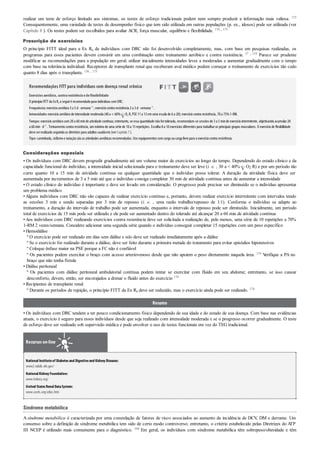 realizar um teste de esforço limitado aos sintomas, os testes de esforço tradicionais podem nem sempre produzir a informação mais valiosa. 175
Consequentemente, uma variedade de testes de desempenho físico que tem sido utilizada em outras populações (p. ex., idosos) pode ser utilizada (ver
Capítulo 8 ). Os testes podem ser escolhidos para avaliar ACR, força muscular, equilíbrio e flexibilidade. 174 , 175
Prescrição de exercícios
O princípio FITT ideal para a Ex Rx de indivíduos com DRC não foi desenvolvido completamente, mas, com base em pesquisas realizadas, os
programas para esses pacientes devem consistir em uma combinação entre treinamento aeróbico e contra resistência. 37 , 119 Parece ser prudente
modificar as recomendações para a população em geral; utilizar inicialmente intensidades leves a moderadas e aumentar gradualmente com o tempo
com base na tolerância individual. Receptores de transplante renal que receberam aval médico podem começar o treinamento de exercícios tão cedo
quanto 8 dias após o transplante. 156 , 175
Recomendações FITT para indivíduos com doença renal crônica
Exercíciosaeróbico,contraresistênciaedeflexibilidade
O princípioFITT da ExRx a seguiré recomendadopara indivíduos comDRC:
Frequência:exercícioaeróbico3a 5d· semana–1
; exercíciocontra resistência 2a 3d· semana–1
.
Intensidade:exercícioaeróbicode intensidade moderada (40a < 60% O2 R, PSE 11a 13emuma escala de 6a 20); exercíciocontra resistência, 70a 75%1-RM.
Tempo:exercícioaeróbicocom20a 60minde atividade contínua; entretanto, se essa quantidade nãofortolerada, recomendam-se sessões de 3a 5minde exercíciointermitente, objetivandoacumular20
a 60min· d–1
. Treinamento contra resistência, um mínimo de uma série de 10 a 15 repetições. Escolha 8 a 10 exercícios diferentes para trabalharos principais grupos musculares. O exercício de ﬂexibilidade
deve serrealizadoseguindoas diretrizes para adultos saudáveis (verCapítulo7).
Tipo:caminhada, ciclismoe nataçãosãoas atividades aeróbicas recomendadas. Use equipamentos comcarga oucarga livre para oexercíciocontra resistência.
Considerações especiais
• Os indivíduos com DRC devem progredir gradualmente até um volume maior de exercícios ao longo do tempo. Dependendo do estado clínico e da
capacidade funcional do indivíduo, a intensidade inicial selecionada para o treinamento deve ser leve (i. e. , 30 a < 40% O2 R) e por um período tão
curto quanto 10 a 15 min de atividade contínua ou qualquer quantidade que o indivíduo possa tolerar. A duração da atividade física deve ser
aumentada por incrementos de 3 a 5 min até que o indivíduo consiga completar 30 min de atividade contínua antes de aumentar a intensidade
• O estado clínico do indivíduo é importante e deve ser levado em consideração. O progresso pode precisar ser diminuído se o indivíduo apresentar
um problema médico
•Alguns indivíduos com DRC não são capazes de realizar exercício contínuo e, portanto, devem realizar exercício intermitente com intervalos tendo
as sessões 3 min e sendo separadas por 3 min de repouso (i. e. , uma razão trabalho/repouso de 1:1). Conforme o indivíduo se adapte ao
treinamento, a duração do intervalo de trabalho pode ser aumentada, enquanto o intervalo de repouso pode ser diminuído. Inicialmente, um período
total de exercícios de 15 min pode ser utilizado e ele pode ser aumentado dentro do tolerado até alcançar 20 a 60 min de atividade contínua
•Aos indivíduos com DRC realizando exercícios contra resistência deve ser solicitada a realização de, pelo menos, uma série de 10 repetições a 70%
1-RM 2 vezes/semana. Considere adicionar uma segunda série quando o indivíduo conseguir completar 15 repetições com um peso específico
• Hemodiálise
º O exercício pode ser realizado em dias sem diálise e não deve ser realizado imediatamente após a diálise
º Se o exercício for realizado durante a diálise, deve ser feito durante a primeira metade do tratamento para evitar episódios hipotensivos
º Coloque ênfase maior na PSE porque a FC não é confiável
º Os pacientes podem exercitar o braço com acesso arteriovenoso desde que não apoiem o peso diretamente naquela área. 119 Verifique a PA no
braço que não tenha fístula
• Diálise peritoneal
º Os pacientes com diálise peritoneal ambulatorial contínua podem tentar se exercitar com fluido em seu abdome; entretanto, se isso causar
desconforto, devem, então, ser encorajados a drenar o fluido antes do exercício 119
• Recipientes de transplante renal
º Durante os períodos de rejeição, o princípio FITT da Ex Rx deve ser reduzido, mas o exercício ainda pode ser realizado. 174
Resumo
• Os indivíduos com DRC tendem a ter pouco condicionamento físico dependendo de sua idade e do estado de sua doença. Com base nas evidências
atuais, o exercício é seguro para esses indivíduos desde que seja realizado com intensidade moderada e se o progresso ocorrer gradualmente. O teste
de esforço deve ser realizado sob supervisão médica e pode envolver o uso de testes funcionais em vez do TEG tradicional.
Recursos on-line
NationalInstituteof Diabetesand Digestiveand KidneyDiseases:
www2.niddk.nih.gov/
NationalKidneyFoundation:
www.kidney.org/
United StatesRenalDataSystem:
www.usrds.org/atlas.htm
Síndrome metabólica
A síndrome metabólica é caracterizada por uma constelação de fatores de risco associados ao aumento de incidência de DCV, DM e derrame. Um
consenso sobre a definição de síndrome metabólica tem sido de certo modo controverso; entretanto, o critério estabelecido pelas Diretrizes do ATP
III NCEP é utilizado mais comumente para o diagnóstico. 164 Em geral, os indivíduos com síndrome metabólica têm sobrepeso/obesidade e têm
 