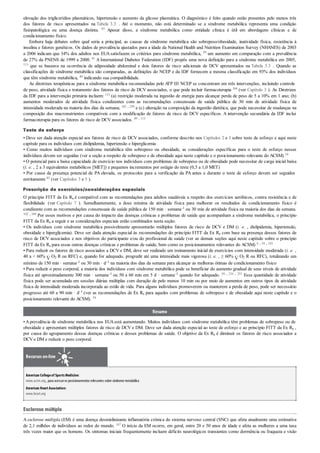 elevação dos triglicerídios plasmáticos, hipertensão e aumento da glicose plasmática. O diagnóstico é feito quando estão presentes pelo menos três
dos fatores de risco apresentados na Tabela 3.3 . Até o momento, não está determinado se a síndrome metabólica representa uma condição
fisiopatológica ou uma doença distinta. 83 Apesar disso, a síndrome metabólica como entidade clínica é útil em abordagens clínicas e de
condicionamento físico.
Embora haja debates sobre qual seria a principal, as causas da síndrome metabólica são sobrepeso/obesidade, inatividade física, resistência à
insulina e fatores genéticos. Os dados de prevalência ajustados para a idade da National Health and Nutrition Examination Survey (NHANES) de 2003
a 2006 indicam que 34% dos adultos nos EUAsatisfazem os critérios para síndrome metabólica, 59 um aumento em comparação com a prevalência
de 27% da PNENS de 1999 a 2000. 81 A International Diabetes Federation (IDF) propôs uma nova definição para a síndrome metabólica em 2005,
113 que se baseava na ocorrência de adiposidade abdominal e dois fatores de risco adicionais de DCV apresentados na Tabela 3.3 . Quando as
classificações de síndrome metabólica são comparadas, as definições do NCEP e da IDF fornecem a mesma classificação em 93% dos indivíduos
que têm síndrome metabólica, 80 indicando sua compatibilidade.
As diretrizes terapêuticas para a síndrome metabólica recomendadas pelo ATP III NCEP se concentram em três intervenções, incluindo controle
de peso, atividade física e tratamento dos fatores de risco de DCV associados, o que pode incluir farmacoterapia 164 (ver Capítulo 3 ). As Diretrizes
da IDF para a intervenção primária incluem: 113 (a) restrição moderada na ingestão de energia para alcançar perda de peso de 5 a 10% em 1 ano; (b)
aumentos moderados de atividade física condizentes com as recomendações consensuais de saúde pública de 30 min de atividade física de
intensidade moderada na maioria dos dias da semana; 102 , 250 e (c) alteração na composição da ingestão dietética, que pode necessitar de mudanças na
composição dos macronutrientes compatíveis com a modificação de fatores de risco de DCV específicos. A intervenção secundária da IDF inclui
farmacoterapia para os fatores de risco de DCV associados. 49 , 113
Teste de esforço
• Deve ser dada atenção especial aos fatores de risco de DCV associados, conforme descrito nos Capítulos 2 e 3 sobre teste de esforço e aqui neste
capítulo para os indivíduos com dislipidemia, hipertensão e hiperglicemia
• Como muitos indivíduos com síndrome metabólica têm sobrepeso ou obesidade, as considerações específicas para o teste de esforço nesses
indivíduos devem ser seguidas (ver a seção a respeito de sobrepeso e de obesidade aqui neste capítulo e o posicionamento relevante do ACSM) 54
• O potencial para a baixa capacidade de exercício nos indivíduos com problemas de sobrepeso ou de obesidade pode necessitar de carga inicial baixa
(i. e. , 2 a 3 equivalentes metabólicos [MET]) e pequenos incrementos por estágio do teste (0,5 a 1,0 MET)
• Por causa da presença potencial de PA elevada, os protocolos para a verificação da PA antes e durante o teste de esforço devem ser seguidos
estritamente 83 (ver Capítulos 3 e 5 ).
Prescrição de exercícios/considerações especiais
O princípio FITT da Ex Rx é compatível com as recomendações para adultos saudáveis a respeito dos exercícios aeróbicos, contra resistência e de
flexibilidade (ver Capítulo 7 ). Semelhantemente, a dose mínima de atividade física para melhorar os resultados de condicionamento físico é
condizente com as recomendações consensuais de saúde pública de 150 min · semana–1 ou 30 min de atividade física na maioria dos dias da semana.
102 , 249 Por esses motivos e por causa do impacto das doenças crônicas e problemas de saúde que acompanham a síndrome metabólica, o princípio
FITT da Ex Rx a seguir e as considerações especiais estão combinados nesta seção:
• Os indivíduos com síndrome metabólica possivelmente apresentarão múltiplos fatores de risco de DCV e DM (i. e. , dislipidemia, hipertensão,
obesidade e hiperglicemia). Deve ser dada atenção especial às recomendações do princípio FITT da Ex Rx com base na presença desses fatores de
risco de DCV associados e nos objetivos do participante e/ou do profissional de saúde (ver as demais seções aqui neste capítulo sobre o princípio
FITT da Ex Rx para essas outras doenças crônicas e problemas de saúde, bem como os posicionamentos relevantes do ACSM) 6 , 54 , 183
• Para reduzir os fatores de risco associados a DCV e DM, deve ser realizado um treinamento inicial de exercícios com intensidade moderada (i. e. ,
40 a < 60% O2 R ou RFC) e, quando for adequado, progredir até uma intensidade mais vigorosa (i. e. , ≥ 60% O2 R ou RFC), totalizando um
mínimo de 150 min · semana–1 ou 30 min · d–1 na maioria dos dias da semana para alcançar as melhoras ótimas de condicionamento físico
• Para reduzir o peso corporal, a maioria dos indivíduos com síndrome metabólica pode se beneficiar do aumento gradual de seus níveis de atividade
física até aproximadamente 300 min · semana–1 ou 50 a 60 min em 5 d · semana–1 quando for adequado. 54 , 216 , 251 Essa quantidade de atividade
física pode ser acumulada em sessões diárias múltiplas com duração de pelo menos 10 min ou por meio de aumentos em outros tipos de atividade
física de intensidade moderada incorporada ao estilo de vida. Para alguns indivíduos promoverem ou manterem a perda de peso, pode ser necessário
progresso até 60 a 90 min · d–1 (ver as recomendações de Ex Rx para aqueles com problemas de sobrepeso e de obesidade aqui neste capítulo e o
posicionamento relevante do ACSM). 54
Resumo
• Aprevalência de síndrome metabólica nos EUAestá aumentando. Muitos indivíduos com síndrome metabólica têm problemas de sobrepeso ou de
obesidade e apresentam múltiplos fatores de risco de DCV e DM. Deve ser dada atenção especial ao teste de esforço e ao princípio FITT da Ex Rx ,
por causa do agrupamento dessas doenças crônicas e desses problemas de saúde. O objetivo da Ex Rx é diminuir os fatores de risco associados a
DCV e DM e reduzir o peso corporal.
Recursos on-line
American Collegeof SportsMedicine:
www.acsm.org, para acessaros posicionamentos relevantes sobre síndrome metabólica
American HeartAssociation:
www.heart.org
Esclerose múltipla
A esclerose múltipla (EM) é uma doença desmielinizante inflamatória crônica do sistema nervoso central (SNC) que afeta atualmente uma estimativa
de 2,1 milhões de indivíduos ao redor do mundo. 167 O início da EM ocorre, em geral, entre 20 e 50 anos de idade e afeta as mulheres a uma taxa
três vezes maior que os homens. Os sintomas iniciais frequentemente incluem déficits neurológicos transientes como dormência ou fraqueza e visão
 
