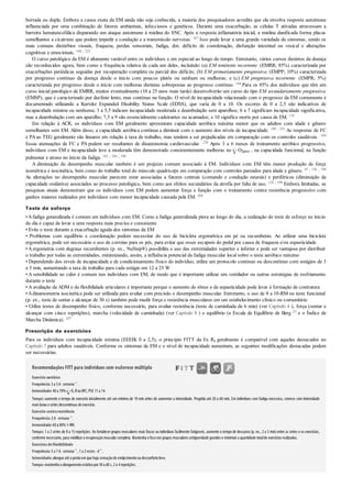 borrada ou dupla. Embora a causa exata da EM ainda não seja conhecida, a maioria dos pesquisadores acredita que ela envolva resposta autoimune
influenciada por uma combinação de fatores ambientais, infecciosos e genéticos. Durante uma exacerbação, as células T ativadas atravessam a
barreira hematencefálica disparando um ataque autoimune à mielina do SNC. Após a resposta inflamatória inicial, a mielina danificada forma placas
semelhantes a cicatrizes que podem impedir a condução e a transmissão nervosas. 167 Isso pode levar a uma grande variedade de sintomas, sendo os
mais comuns distúrbios visuais, fraqueza, perdas sensoriais, fadiga, dor, déficits de coordenação, disfunção intestinal ou vesical e alterações
cognitivas e emocionais. 144 , 225
O curso patológico da EM é altamente variável entre os indivíduos e em especial ao longo do tempo. Entretanto, vários cursos distintos da doença
são reconhecidos agora, bem como a frequência relativa de cada um deles, incluindo: (a) EM remitente recorrente (EMRR; 85%) caracterizada por
exacerbações periódicas seguidas por recuperação completa ou parcial dos déficits; (b) EM primariamente progressiva (EMPP; 10%) caracterizada
por progresso contínuo da doença desde o início com poucos platôs ou nenhum ou melhoras; e (c) EM progressiva recorrente (EMPR; 5%)
caracterizada por progresso desde o início com melhoras distintas sobrepostas ao progresso contínuo. 144 Para os 85% dos indivíduos que têm um
curso inicial patológico de EMRR, muitos eventualmente (10 a 25 anos mais tarde) desenvolverão um curso do tipo EM secundariamente progressiva
(EMSP), que é caracterizado por declínio lento, mas contínuo na função. O nível de incapacidade relacionado com o progresso da EM comumente é
documentado utilizando a Kurtzke Expanded Disability Status Scale (EDSS), que varia de 0 a 10. Os escores de 0 a 2,5 são indicativos de
incapacidade mínima ou nenhuma; 3 a 5,5 indicam incapacidade moderada e deambulação sem aparelhos; 6 a 7 significam incapacidade significativa,
mas a deambulação com um aparelho; 7,5 a 9 são essencialmente cadeirantes ou acamados; e 10 significa morte por causa de EM. 135
Em relação à ACR, os indivíduos com EM geralmente apresentam capacidade aeróbica máxima menor que os adultos com idade e gênero
semelhantes sem EM. Além disso, a capacidade aeróbica continua a diminuir com o aumento dos níveis de incapacidade. 189 , 191 As respostas de FC
e PAao TEG geralmente são lineares em relação à taxa de trabalho, mas tendem a ser prejudicadas em comparação com os controles saudáveis. 189
Essas atenuações de FC e PA podem ser resultantes de disautonomia cardiovascular. 236 Após 3 a 6 meses de treinamento aeróbico progressivo,
indivíduos com EM e incapacidade leve a moderada têm demonstrado consistentemente melhoras no O2pico , na capacidade funcional, na função
pulmonar e atraso no início da fadiga. 162 , 184 , 190
A diminuição do desempenho muscular também é um prejuízo comum associado à EM. Indivíduos com EM têm menor produção de força
isométrica e isocinética, bem como do trabalho total do músculo quadríceps em comparação com controles pareados para idade e gênero. 47 , 136 , 190
As alterações no desempenho muscular parecem estar associadas a fatores centrais (comando e condução neurais) e periféricos (diminuição da
capacidade oxidativa) associados ao processo patológico, bem como aos efeitos secundários da atrofia por falta de uso. 124 , 199 Embora limitadas, as
pesquisas atuais demonstram que os indivíduos com EM podem aumentar força e função com o treinamento contra resistência progressivo com
ganhos maiores realizados por indivíduos com menor incapacidade causada pela EM. 268
Teste de esforço
•Afadiga generalizada é comum em indivíduos com EM. Como a fadiga generalizada piora ao longo do dia, a realização do teste de esforço no início
do dia é capaz de levar a uma resposta mais precisa e consistente
• Evite o teste durante a exacerbação aguda dos sintomas da EM
• Problemas com equilíbrio e coordenação podem necessitar do uso de bicicleta ergométrica em pé ou recumbente. Ao utilizar uma bicicleta
ergométrica, pode ser necessário o uso de correias para os pés, para evitar que esses escapem do pedal por causa de fraqueza e/ou espasticidade
• Aergometria com degraus recumbentes (p. ex., NuStep®) possibilita o uso das extremidades superior e inferior e pode ser vantajosa por distribuir
o trabalho por todas as extremidades, minimizando, assim, a influência potencial da fadiga muscular local sobre o teste aeróbico máximo
• Dependendo dos níveis de incapacidade e de condicionamento físico do indivíduo, utilize um protocolo contínuo ou descontínuo com estágios de 3
a 5 min, aumentando a taxa de trabalho para cada estágio em 12 a 25 W
• A sensibilidade ao calor é comum nos indivíduos com EM, de modo que é importante utilizar um ventilador ou outras estratégias de resfriamento
durante o teste
• A avaliação da ADM e da flexibilidade articulares é importante porque o aumento do tônus e da espasticidade pode levar à formação de contratura
•Adinamometria isocinética pode ser utilizada para avaliar com precisão o desempenho muscular. Entretanto, o uso de 8 a 10-RM ou teste funcional
(p. ex., teste de sentar e alcançar de 30 s) também pode medir força e resistência musculares em um estabelecimento clínico ou comunitário
• Utilize testes de desempenho físico, conforme necessário, para avaliar resistência (teste de caminhada de 6 min) (ver Capítulo 4 ), força (sentar e
alcançar com cinco repetições), marcha (velocidade de caminhada) (ver Capítulo 8 ) e equilíbrio (a Escala de Equilíbrio de Berg 23 e o Índice de
Marcha Dinâmica). 107
Prescrição de exercícios
Para os indivíduos com incapacidade mínima (EEEIK 0 a 2,5), o princípio FITT da Ex Rx geralmente é compatível com aqueles destacados no
Capítulo 7 para adultos saudáveis. Conforme os sintomas de EM e o nível de incapacidade aumentam, as seguintes modificações destacadas podem
ser necessárias.
Recomendações FITT para indivíduos com esclerose múltipla
Exercício aeróbico
Frequência:3a 5d· semana–1
.
Intensidade:40a 70% O2 RouRFC; PSE 11a 14.
Tempo:aumente o tempo de exercício inicialmente até um mínimo de 10 min antes de aumentar a intensidade. Progrida até 20 a 60 min. Em indivíduos com fadiga excessiva, comece com intensidade
mais baixa e séries descontínuas de exercício.
Exercício contraresistência
Frequência:2d· semana–1
.
Intensidade:60a 80%1-RM.
Tempo:1 a 2 séries de 8 a 15 repetições. Ao fortalecer grupos musculares mais fracos ou indivíduos facilmente fatigáveis, aumente o tempo de descanso (p. ex., 2 a 5 min)entre as séries e os exercícios,
conforme necessário, para viabilizara recuperaçãomuscularcompleta. Mantenha ofoconos grupos musculares antigravidade grandes e minimize a quantidade totalde exercícios realizados.
Exercíciosdeflexibilidade
Frequência:5a 7d· semana–1
, 1a 2vezes · d–1
.
Intensidade:alongue até opontoemque haja sensaçãode enrijecimentooudesconfortoleve.
Tempo:mantenha oalongamentoestáticopor30a 60s, 2a 4repetições.
 