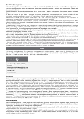 Considerações especiais
• Nos músculos espásticos, aumente a frequência e a duração dos exercícios de flexibilidade. Os músculos e as articulações com enrijecimento ou
contratura significativos podem precisar de durações mais longas (vários minutos a várias horas) e de menor carga de alongamento posicional para
alcançar melhoras duráveis
• Sempre que possível, incorpore atividades funcionais (p. ex., escadas, sentar e alcançar) ao programa de exercícios para promover resultados
ótimos
• Utilize a PSE, além da FC, para analisar a intensidade do exercício. Nos indivíduos com paresia significativa, considere verificar a PAE das
extremidades separadamente utilizando a escala 6 a 20 27 para avaliar os efeitos da fadiga muscular local sobre a tolerância ao exercício
• Durante uma exacerbação aguda dos sintomas da EM, diminua o FITT da Ex Rx até o nível tolerado. Se a exacerbação for grave, concentre-se na
manutenção da mobilidade funcional e/ou nas atividades como exercícios aeróbicos e de flexibilidade
• Medicamentos para modificação da doença utilizados comumente com a interferona β-1a, interferona β-1 e acetato de glatirâmer podem ter efeitos
colaterais transientes como sintomas de gripe e irritação localizada no local da injeção. Considere os efeitos colaterais dos medicamentos para o teste
de esforço e seu agendamento
•Afadiga sistêmica é comum na EM, mas tende a melhorar com o aumento do condicionamento físico. É importante ajudar o indivíduo a entender a
diferença entre a fadiga da EM mais geral mediada centralmente e a fadiga relacionada com o exercício periférica temporária. O acompanhamento dos
efeitos da fadiga pode ser útil utilizando um instrumento como a Escala Modificada de Impacto de Fadiga 168
•Asensibilidade ao calor é comum na EM. O uso de ventiladores, aparatos de resfriamento evaporativo e vestuários de resfriamento pode aumentar a
tolerância ao exercício e reduzir os sintomas de fadiga
•As respostas de FC e PApodem ser mascaradas por causa de disautonomia de modo que a FC pode não ser um indicador válido da intensidade do
exercício. A PSE pode ser utilizada, além da FC, para avaliar a intensidade do exercício (ver Capítulos 4 e 7 )
• Alguns indivíduos podem restringir sua ingestão diária de fluidos por causa de problemas de controle da bexiga. Eles devem ser aconselhados a
aumentar a ingestão de fluidos com o aumento dos níveis de atividade física para impedir a desidratação
• Muitos indivíduos com EM apresentam algum nível de déficit cognitivo que pode afetar seu entendimento a respeito do teste e das instruções de
treinamento. Também podem ter perdas de memória a curto prazo que requerem instruções escritas e instruções e reforços verbais frequentes
• Observe os sinais e sintomas do fenômeno Uhthoff . O fenômeno Uhthoff envolve geralmente piora transiente (< 24 h) dos sintomas neurológicos,
mais comumente prejuízo visual, associado ao exercício e à elevação da temperatura corporal. Os sintomas podem ser minimizados utilizando
estratégias de resfriamento e ajustando o tempo e a intensidade do exercício conforme for adequado.
Resumo
• Os indivíduos com EM geralmente têm O2pico menor em comparação com a população saudável. A fadiga é comum nos indivíduos com EM, mas
pode ser melhorada realizando treinamento de exercícios nos indivíduos com incapacidade leve a moderada. Aresposta de FC ao exercício pode ser
mascarada; a PSE pode ser utilizada, além da FC, para avaliar a intensidade do exercício.
Recursos on-line
NationalCenter on PhysicalActivityand Disability:
www.ncpad.org
NationalInstitutefor NeurologicalDisordersand Stroke:
www.ninds.nih.gov/multiple_sclerosis/multiple_sclerosis.htm
NationalMSSociety:
www.nationalmssociety.org
Osteoporose
A osteoporose é uma doença esquelética caracterizada por baixa densidade mineral óssea (DMO) e por alterações na microarquitetura óssea que
aumentam a suscetibilidade a fraturas. O impacto da osteoporose sobre a sociedade e o indivíduo é significativo. Mais de 10 milhões de pessoas nos
EUA≥ 50 anos de idade têm osteoporose e outros 34 milhões estão em risco. 253 As fraturas de quadril, particularmente, estão associadas a aumento
do risco de incapacidade e de morte. O posicionamento oficial de 2007 da International Society of Clinical Densitometry, que foi corroborado pela
American Association of Clinical Endocrinologists, pela American Society for Bone and Mineral Research, pela Endocrine Society, pela North
American Menopause Society e pela National Osteoporosis Foundation, define a osteoporose em mulheres pós-menopausa e em homens ≥ 50 anos
de idade como um escore T da DMO da coluna lombar, total do quadril ou do pescoço femoral sendo ≤ –2,5. 18 Entretanto, é importante reconhecer
que as fraturas osteoporóticas podem ocorrer em níveis de DMO maiores que esse limiar, particularmente nos idosos.
A atividade física pode reduzir o risco de fraturas osteoporóticas por aumentar o pico de massa óssea alcançado durante o crescimento e o
desenvolvimento, por diminuir a taxa de perda óssea com o envelhecimento e/ou por reduzir o risco de queda pelos benefícios sobre a força muscular
e o equilíbrio. 21 , 133 , 206 , 253 Semelhantemente, a atividade física desempenha um papel proeminente nas prevenções primária e secundária da
osteoporose. 253 A atividade física está inversamente associada ao risco de fratura no quadril e nas vértebras, e o treinamento de exercícios pode
aumentar ou alentecer a diminuição da DMO da coluna e do quadril. 186
Teste de esforço
Não há considerações especiais a respeito do teste de esforço em indivíduos em risco de desenvolvimento de osteoporose quando houver indicação
clínica para o teste além das recomendações feitas para a população em geral. Entretanto, quando os testes de esforço são realizados em indivíduos
osteoporóticos, devem ser levadas em consideração as seguintes questões:
• O uso de bicicleta ergométrica como uma alternativa ao teste de esforço em esteira para a avaliação da ACR pode ser indicado nos pacientes com
osteoporose vertebral grave, para quem a caminhada é dolorosa
•As fraturas de compressão vertebrais que levam à perda de altura e à deformação da coluna podem comprometer a capacidade ventilatória e resultar
em deslocamento no centro de gravidade para a frente. Isso pode afetar o equilíbrio durante a caminhada em esteira, fazendo com que seja necessário
o uso de apoio para as mãos ou uma modalidade alternativa
 