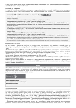 • O teste de força muscular máxima pode ser contraindicado para pacientes com osteoporose grave, embora não haja diretrizes estabelecidas para as
contraindicações ao teste de força muscular máxima.
Prescrição de exercícios
O princípio FITT da Ex Rx para os indivíduos com osteoporose é categorizado em dois tipos de população: (a) indivíduos com risco de osteoporose
definido como ter um fator de risco ≥ 1 para osteoporose (p. ex., massa óssea atual baixa, idade, ser mulher); 253 e (b) indivíduos com osteoporose.
Recomendações FITT para indivíduos com risco de ou com osteoporose
Exercício aeróbico econtraresistência
Indivíduos com risco deosteoporose
Para os indivíduos com risco de osteoporose, sãorecomendados os seguintes princípios FITT para a ExRx para ajudara preservara saúdeóssea :
Frequência:atividades aeróbicas comsustentaçãode carga 3a 5d· semana–1
e exercíciocontra resistência 2a 3d· semana–1
.
Intensidade:aeróbico: intensidade moderada (p. ex., 40 a < 60% O2 R ou RFC) a vigorosa (≥ 60% O2 R ou RFC); resistência: intensidade moderada (p. ex., 60 a 80% 1-RM, 8 a 12 repetições com
exercícios trabalhando cada um dos principais grupos musculares)a vigorosa (p. ex., 80 a 90%1-RM, 5 a 6 repetições com exercícios trabalhando cada um dos principais grupos musculares)no que se refere
a forças levandoa sobrecarga óssea.
Tempo:30a 60min· d–1
de uma combinaçãoentre atividades contra resistência e aeróbicas comsustentaçãode carga.
Tipo:atividades aeróbicas com sustentação de carga (p. ex., tênis, subir/descer escadas, caminhar praticandojogging intermitente), atividades que envolvam saltar (p. ex., vôlei, basquete) e exercício
contra resistência (p. ex., levantamentode peso).
Indivíduos com osteoporose
Para os indivíduos com osteoporose, oprincípioFITT da ExRx a seguiré recomendadopara ajudara evitaro progresso da doença :
Frequência:atividades aeróbicas comsustentaçãode carga 3a 5d· semana–1
e exercíciocontra resistência 2a 3d· semana–1
.
Intensidade:intensidade moderada (p. ex., 40 a < 60% O2 R ou RFC) para as atividades aeróbicas com sustentação de carga e intensidade moderada (p. ex., 60 a 80% 1-RM, 8 a 12 repetições com
exercícios trabalhandocada umdos principais grupos musculares)noque se refere a forças levandoa sobrecarga óssea, embora alguns indivíduos possamsercapazes de tolerarumexercíciomais intenso.
Tempo:30a 60min· d–1
de uma combinaçãoentre atividades contra resistência e aeróbicas comsustentaçãode carga.
Tipo:atividades aeróbicas comsustentaçãode carga (p. ex., subir/descerescadas, caminhare outras atividades desde que sejamtoleradas)e exercíciocontra resistência (p. ex., levantamentode peso).
Considerações especiais
• É difícil quantificar a intensidade do exercício no que se refere a forças sobrecarregando os ossos. Entretanto, a magnitude da força que
sobrecarrega os ossos geralmente aumenta paralelamente à intensidade do exercício quantificada pelos métodos convencionais (p. ex., % FCmáx ou %
1-RM)
•Atualmente não há diretrizes estabelecidas a respeito de contraindicações para o exercício em indivíduos com osteoporose. Arecomendação geral é
prescrever exercício de intensidade moderada que não cause ou aumente a dor. Os exercícios que envolvam movimentos explosivos ou cargas de
alto impacto devem ser evitados, assim como os exercícios que causem torção, dobras ou compressão da coluna
•ADMO da coluna pode parecer normal ou aumentada após fraturas de compressão osteoporóticas ou em indivíduos com osteoartrite da coluna. A
DMO do quadril é um indicador mais confiável do risco de osteoporose que a DMO vertebral 141
• Para homens e mulheres idosos com risco aumentado de quedas, a Ex Rx também deve incluir atividades que aumentem o equilíbrio (ver Capítulo 8
e o posicionamento relevante do ACSM 8 )
• Sob a luz dos efeitos rápidos e profundos que a imobilização e o repouso sobre a cama desempenham sobre a perda óssea e o diagnóstico precário
de recuperação após a remobilização mineral, mesmo o idoso mais frágil deve permanecer tão fisicamente ativo quanto sua saúde possibilitar para
preservar a integridade musculoesquelética.
Resumo
• A atividade física desempenha um papel importante nas prevenções primária e secundária da osteoporose por aumentar o pico de massa óssea
durante o crescimento, diminuir a taxa de perda óssea com a idade e evitar quedas. Os exercícios contra resistência e aeróbico com sustentação de
carga são essenciais para os indivíduos com risco de ou com osteoporose. É difícil quantificar a magnitude das forças de sobrecarga óssea, mas
geralmente aumentam paralelamente à intensidade do exercício.
Recursos on-line
American Collegeof SportsMedicine:
www.acsm.org, para acessaroposicionamentosobre osteoporose
NationalOsteoporosisFoundation:
www.nof.org
Sobrepeso e obesidade
Problemas de sobrepeso e de obesidade são caracterizados por excesso de peso corporal, sendo que o IMC é o critério utilizado mais comumente
para definir essas condições. Estimativas recentes indicam que mais de 68% dos adultos são classificados tendo sobrepeso (IMC ≥ 25 kg · m–2 ),
32% tendo obesidade (IMC ≥ 30 kg · m–2 ) e 5% tendo obesidade mórbida (IMC ≥ 40 kg · m–2 ). 77 A obesidade também é uma preocupação
crescente em relação aos jovens, com cerca de 14 a 18% das crianças e adolescentes classificados como tendo sobrepeso, definido como ≥ 95o
percentil do IMC para idade e sexo. 173 Problemas de sobrepeso e de obesidade estão ligados a várias doenças crônicas, incluindo DCV, DM, muitos
tipos de câncer e vários problemas musculoesqueléticos. 36 Estima-se que os problemas relacionados com a obesidade contribuam para cerca de 7%
dos gastos totais com saúde nos EUA e os custos diretos e indiretos da obesidade superam US$ 113,9 bilhões anualmente. 245
A manutenção do peso corporal depende do balanço energético, que é determinado pela ingestão energética e pelo GE. Para o indivíduo com
problemas de sobrepeso ou de obesidade reduzir seu peso corporal, o GE deve exceder a ingestão de energia. Aperda corporal de 5 a 10% fornece
 