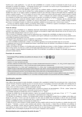 benefícios para a saúde significativos, 36 os quais têm maior probabilidade de se sustentar ao longo da manutenção da perda de peso e ou da
participação em atividade física habitual. 241 A manutenção da perda de peso é um desafio com retornos de peso de aproximadamente 33 a 50% da
perda de peso inicial dentro do primeiro ano após o fim do tratamento. 270
As intervenções no estilo de vida objetivando a perda de peso que combinem reduções na ingestão energética com aumentos no GE, por
intermédio de exercício ou outros tipos de atividade física, resultam geralmente em redução inicial de 9 a 10% do peso corporal. 270 Entretanto, a
atividade física parece ter um impacto modesto na magnitude da perda de peso observada ao longo da intervenção inicial em comparação com
reduções na ingestão energética. 36 O nível de impacto do exercício sobre a perda de peso diminui ainda mais quando a ingestão energética é reduzida
até níveis insuficientes para alcançar a taxa metabólica de repouso. 54 Assim, a combinação entre reduções moderadas na ingestão energética com
níveis adequados de atividade física maximiza a perda de peso em indivíduos com problemas de sobrepeso e de obesidade. 36 , 115 A atividade física
parece ser necessária para a maioria dos indivíduos impedir o retorno do peso corporal. 36 , 115 , 216 , 251 Entretanto, não há na literatura ensaios
clínicos bem desenhados, randomizados e controlados com exercício supervisionado, GE conhecido do exercício e medidas de balanço energético
para fornecer recomendações baseadas em evidências para quantidade e qualidade do exercício para evitar o retorno do peso corporal. 54
Com base nas evidências científicas evidentes e nas diretrizes clínicas práticas, 54 o ACSM faz as seguintes recomendações a respeito de teste de
esforço e de treinamento para indivíduos com problemas de sobrepeso e de obesidade.
Teste de esforço
• A presença de outras comorbidades (p. ex., dislipidemia, hipertensão, hiperinsulinemia, hiperglicemia) pode aumentar a classificação de risco para
indivíduos com problemas de sobrepeso e de obesidade, resultando na necessidade de triagem médica adicional antes do teste de esforço e/ou na
supervisão médica adequada durante o teste (ver Capítulos 2 e 3 )
• Deve ser levado em consideração o tempo de ação dos medicamentos para o tratamento das comorbidades em relação ao teste de esforço
•Apresença de problemas musculoesqueléticos e/ou ortopédicos pode requerer modificações no procedimento do teste de esforço, podendo suscitar
a necessidade de ergometria de perna ou de braço
• O potencial de baixa capacidade de exercício em indivíduos com problemas de sobrepeso e de obesidade pode requerer uma carga inicial baixa (i. e.
, 2 a 3 MET) e pequenos incrementos de 0,5 a 1,0 MET por estágio do teste
• Por causa da facilidade de administração, considere o uso de bicicleta ergométrica (com assento de tamanho maior) em vez de esteira
• O equipamento para exercício deve ser adequado para alcançar a especificação de peso dos indivíduos com problemas de sobrepeso e de obesidade
visando à segurança e à calibração
• Adultos com problemas de sobrepeso e de obesidade podem apresentar dificuldade para alcançar os critérios fisiológicos tradicionais indicativos de
teste de esforço máximo, de modo que os critérios de interrupção padronizados possam não se aplicar a esses indivíduos (ver Capítulo 5 )
• Deve ser utilizado o tamanho adequado de braçadeira para medir a PAem indivíduos com problemas de sobrepeso e de obesidade, para minimizar o
potencial de medição imprecisa.
Prescrição de exercícios
Recomendações FITT para indivíduos com problemas de sobrepeso e de
obesidade
Exercíciosaeróbico,contraresistênciaedeflexibilidade
Frequência:≥ 5d· semana–1
para maximizarogastocalórico.
Intensidade:a atividade física de intensidade moderada a vigorosa deve serencorajada. A intensidade inicialde treinamento deve sermoderada (i.e., 40 a < 60% O2 Rou RFC). O progresso eventual
para oexercíciode intensidade mais vigorosa (i.e., ≥ 60% O2 RouRFC)pode resultarembenefícios adicionais para ocondicionamentofísico.
Tempo:um mínimo de 30 min · d–1
(i.e., 150 min · semana–1
)aumentando até 60 min · d–1
(i.e. , 300 min · semana–1
) de atividade aeróbica de intensidade moderada. A incorporação de exercício com
intensidade mais vigorosa no volume totalde exercícios pode fornecer benefícios adicionais para a saúde. Entretanto, o exercício de intensidade vigorosa deve ser encorajado para os indivíduos capazes e
dispostos a se exercitarem em níveis de esforço físico de intensidade maior do que o moderado, reconhecendo que o exercício de intensidade vigorosa está associado a um potencialmaior de lesões. 182
O
acúmulode exercíciointermitente por, pelomenos, 10miné uma alternativa eficiente aoexercíciocontínuoe pode serummodoparticularmente útilde iniciaroexercício. 116
Tipo:o principal modo de exercício deve ser as atividades físicas aeróbicas que envolvam os principais grupos musculares. Como parte de um programa equilibrado de exercícios, deve ser incorporado o
treinamentode exercícios contra resistência e de flexibilidade (verCapítulo7para consultaras recomendações doprincípioFITT da ExRx para treinamentocontra resistência e de flexibilidade).
Considerações especiais
Manutençãodaperdadepeso
Falta evidência clara proveniente de estudos desenhados corretamente sobre a quantidade de atividade física necessária para evitar o retorno do peso
corporal. Entretanto, há literatura sugerindo que possa ser necessário mais que a recomendação consensual de saúde pública sobre atividade física de
150 min · semana–1 ou 30 min de atividade física na maioria dos dias da semana 54 , 102 , 250 para impedir o retorno do peso corporal. Por esses
motivos, devem ser levadas em conta as seguintes considerações especiais:
• Adultos com problemas de sobrepeso e de obesidade podem se beneficiar do progresso até aproximadamente > 250 min · semana–1 porque essa
quantidade de atividade física pode aumentar a manutenção da perda de peso a longo prazo 54 , 115 , 216 , 251
• As quantidades adequadas de atividade física devem ser realizadas em 5 a 7 d · semana–1
• A duração da atividade física de intensidade moderada a vigorosa deve progredir inicialmente até, pelo menos, 30 min · d–1 102 , 250 e, quando
adequado, aumentar até > 250 min · semana–1 para intensificar a manutenção de peso a longo prazo 54
• Os indivíduos com problemas de sobrepeso e de obesidade podem acumular essa quantidade de atividade física em múltiplas sessões diárias com
duração de, pelo menos, 10 min ou por meio de aumentos em outros tipos de atividade física incorporadas ao estilo de vida com intensidade
moderada. O acúmulo de exercício intermitente pode elevar o volume de atividade física alcançado por indivíduos previamente sedentários e pode
aumentar a probabilidade da adoção e da manutenção da atividade física 145
•Aadição de exercício contra resistência à restrição energética não parece impedir a perda de massa livre de gordura ou a redução observada no GE
de repouso. 55 Entretanto, o exercício contra resistência pode aumentar a força muscular e a função física em indivíduos com problemas de
sobrepeso e de obesidade. Contudo, pode haver benefícios adicionais para a saúde provenientes da participação em exercícios contra resistência,
como melhoras nos fatores de risco de DCV e DM e em fatores de risco de outras doenças crônicas 55 , 243 , (ver o Capítulo 7 para obter mais
informações sobre as recomendações do princípio FITT da Ex Rx para o treinamento contra resistência).
Recomendações para o programa de perda de peso 115
 