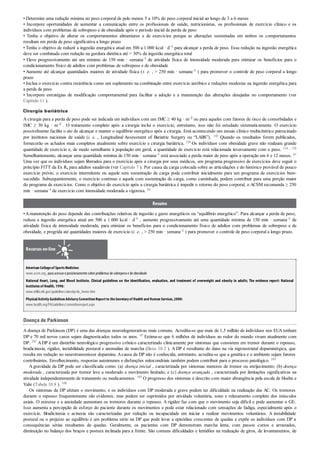 • Determine uma redução mínima no peso corporal de pelo menos 5 a 10% do peso corporal inicial ao longo de 3 a 6 meses
• Incorpore oportunidades de aumentar a comunicação entre os profissionais de saúde, nutricionistas, os profissionais de exercício clínico e os
indivíduos com problemas de sobrepeso e de obesidade após o período inicial de perda de peso
• Tenha o objetivo de alterar os comportamentos alimentares e de exercícios porque as alterações sustentadas em ambos os comportamentos
resultam em perda de peso significativa a longo prazo
• Tenha o objetivo de reduzir a ingestão energética atual em 500 a 1.000 kcal · d–1 para alcançar a perda de peso. Essa redução na ingestão energética
deve ser combinada com redução na gordura dietética até < 30% da ingestão energética total
• Eleve progressivamente até um mínimo de 150 min · semana–1 de atividade física de intensidade moderada para otimizar os benefícios para o
condicionamento físico de adultos com problemas de sobrepeso e de obesidade
• Aumente até alcançar quantidades maiores de atividade física (i. e. , > 250 min · semana–1 ) para promover o controle de peso corporal a longo
prazo
• Inclua o exercício contra resistência como um suplemento na combinação entre exercício aeróbico e reduções modestas na ingestão energética para
a perda de peso
• Incorpore estratégias de modificação comportamental para facilitar a adoção e a manutenção das alterações desejadas no comportamento (ver
Capítulo 11 ).
Cirurgia bariátrica
A cirurgia para a perda de peso pode ser indicada em indivíduos com um IMC ≥ 40 kg · m–2 ou para aqueles com fatores de risco de comorbidades e
IMC ≥ 30 kg · m–2 . O tratamento completo após a cirurgia inclui o exercício; entretanto, isso não foi estudado sistematicamente. O exercício
possivelmente facilita o ato de alcançar e manter o equilíbrio energético após a cirurgia. Está acontecendo um ensaio clínico multicêntrico patrocinado
por institutos nacionais de saúde (i. e. , Longitudinal Assessment of Bariatric Surgery ou “LABS”). 143 Quando os resultados forem publicados,
fornecerão os achados mais completos atualmente sobre exercício e cirurgia bariátrica. 128 Os indivíduos com obesidade grave não realizam grande
quantidade de exercício e, de modo semelhante à população em geral, a quantidade de exercício está relacionada inversamente com o peso. 114 , 128
Semelhantemente, alcançar uma quantidade mínima de 150 min · semana–1 está associado a perda maior de peso após a operação em 6 e 12 meses. 61
Uma vez que os indivíduos sejam liberados para o exercício após a cirurgia por seus médicos, um programa progressivo de exercícios deve seguir o
princípio FITT da Ex Rx para adultos saudáveis (ver Capítulo 7 ). Por causa da carga colocada sobre as articulações e do histórico provável de pouco
exercício prévio, o exercício intermitente ou aquele sem sustentação de carga pode contribuir inicialmente para um programa de exercícios bem-
sucedido. Subsequentemente, o exercício contínuo e aquele com sustentação de carga, como caminhada, podem contribuir para uma porção maior
do programa de exercícios. Como o objetivo do exercício após a cirurgia bariátrica é impedir o retorno do peso corporal, o ACSM recomenda ≥ 250
min · semana–1 de exercício com intensidade moderada a vigorosa. 54
Resumo
•Amanutenção do peso depende das contribuições relativas de ingestão e gasto energéticos ou “equilíbrio energético”. Para alcançar a perda de peso,
reduza a ingestão energética atual em 500 a 1.000 kcal · d–1 , aumente progressivamente até uma quantidade mínima de 150 min · semana–1 de
atividade física de intensidade moderada, para otimizar os benefícios para o condicionamento físico de adultos com problemas de sobrepeso e de
obesidade, e progrida até quantidades maiores de exercício (i. e. , > 250 min · semana–1 ) para promover o controle de peso corporal a longo prazo.
Recursos on-line
American Collegeof SportsMedicine:
www.acsm.org, para acessaroposicionamentosobre problemas de sobrepesoe de obesidade
National Heart, Lung, and Blood Institute. Clinical guidelines on the identi cation, evaluation, and treatment of overweight and obesity in adults; The evidence report: National
Institutesof Health,1998:
www.nhlbi.nih.gov/guidelines/obesity/ob_home.htm
PhysicalActivityGuidelinesAdvisoryCommitteeReportto theSecretaryof Health and Human Services,2008:
www.health.org/PAGuidelines/committeereport.aspx
Doença de Parkinson
A doença de Parkinson (DP) é uma das doenças neurodegenerativas mais comuns. Acredita-se que mais de 1,5 milhão de indivíduos nos EUA tenham
DP e 70 mil novos casos sejam diagnosticados todos os anos. 97 Estima-se que 6 milhões de indivíduos ao redor do mundo vivam atualmente com
DP. 247 ADP é um distúrbio neurológico progressivo crônico caracterizado clinicamente por sintomas que consistem em tremor durante o repouso,
bradicinesia, rigidez, instabilidade postural e anomalias de marcha (Boxe 10.2 ). A DP é resultante do dano na via nigroestriatal dopaminérgica, que
resulta em redução no neurotransmissor dopamina. Acausa da DP não é conhecida; entretanto, acredita-se que a genética e o ambiente sejam fatores
contribuintes. Envelhecimento, respostas autoimunes e disfunções mitocondriais também podem contribuir para o processo patológico. 193
A gravidade da DP pode ser classificada como: (a) doença inicial , caracterizada por sintomas menores de tremor ou enrijecimento; (b) doença
moderada , caracterizada por tremor leve a moderado e movimento limitado; e (c) doença avançada , caracterizada por limitações significativas na
atividade independentemente de tratamento ou medicamentos. 193 O progresso dos sintomas é descrito com maior abrangência pela escala de Hoehn e
Yahr (Tabela 10.8 ). 108
Os sintomas da DP afetam o movimento, e os indivíduos com DP moderada e grave podem ter dificuldade na realização das AC. Os tremores
durante o repouso frequentemente são evidentes, mas podem ser suprimidos por atividade voluntária, sono e relaxamento completo dos músculos
axiais. O estresse e a ansiedade aumentam os tremores durante o repouso. A rigidez faz com que o movimento seja difícil e pode aumentar o GE.
Isso aumenta a percepção de esforço do paciente durante os movimentos e pode estar relacionado com sensações de fadiga, especialmente após o
exercício. Bradicinesia e acinesia são caracterizadas por redução ou incapacidade em iniciar e realizar movimentos voluntários. A instabilidade
postural ou o prejuízo ao equilíbrio é um problema sério na DP que pode levar a episódios crescentes de quedas e expõe os indivíduos com DP a
consequências sérias resultantes de quedas. Geralmente, os pacientes com DP demonstram marcha lenta, com passos curtos e arrastados,
diminuição no balanço dos braços e postura inclinada para a frente. São comuns dificuldades e lentidões na realização de giros, de levantamentos, de
 