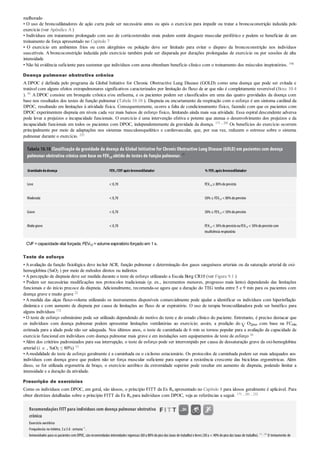 melhorado
• O uso de broncodilatadores de ação curta pode ser necessário antes ou após o exercício para impedir ou tratar a broncoconstrição induzida pelo
exercício (ver Apêndice A )
• Indivíduos em tratamento prolongado com uso de corticosteroides orais podem sentir desgaste muscular periférico e podem se beneficiar de um
treinamento de força apresentado no Capítulo 7
• O exercício em ambientes frios ou com alergênios ou poluição deve ser limitado para evitar o disparo da broncoconstrição nos indivíduos
suscetíveis. A broncoconstrição induzida pelo exercício também pode ser disparada por durações prolongadas de exercício ou por sessões de alta
intensidade
• Não há evidência suficiente para sustentar que indivíduos com asma obtenham benefício clínico com o treinamento dos músculos inspiratórios. 196
Doença pulmonar obstrutiva crônica
A DPOC é definida pelo programa da Global Initiative for Chronic Obstructive Lung Disease (GOLD) como uma doença que pode ser evitada e
tratável com alguns efeitos extrapulmonares significativos caracterizados por limitação do fluxo de ar que não é completamente reversível (Boxe 10.4
). 91 A DPOC consiste em bronquite crônica e/ou enfisema, e os pacientes podem ser classificados em uma das quatro gravidades da doença com
base nos resultados dos testes de função pulmonar (Tabela 10.10 ). Dispneia ou encurtamento da respiração com o esforço é um sintoma cardinal da
DPOC, resultando em limitações à atividade física. Consequentemente, ocorre a falta de condicionamento físico, fazendo com que os pacientes com
DPOC experimentem dispneia em níveis cada vez mais baixos de esforço físico, limitando ainda mais sua atividade. Essa espiral descendente adversa
pode levar a prejuízos e incapacidade funcionais. O exercício é uma intervenção efetiva e potente que atenua o desenvolvimento dos prejuízos e da
incapacidade funcionais em todos os pacientes com DPOC, independentemente da gravidade da doença. 171 , 201 Os benefícios do exercício ocorrem
principalmente por meio de adaptações nos sistemas musculoesquelético e cardiovascular, que, por sua vez, reduzem o estresse sobre o sistema
pulmonar durante o exercício. 232
Tabela 10.10 Classificação da gravidade da doença da Global Initiative for Chronic Obstructive Lung Disease (GOLD) em pacientes com doença
pulmonar obstrutiva crônica com base no FEV1,0 obtido de testes de função pulmonar. 91
Gravidadedadoença FEV1 /CVFapósbroncodilatador % FEV1 apósbroncodilatador
Leve < 0,70 FEV1,0 ≥ 80%doprevisto
Moderada < 0,70 50%≤ FEV1,0 < 80%doprevisto
Grave < 0,70 30%≤ FEV1,0 < 50%doprevisto
Muitograve < 0,70 FEV1,0 < 30%doprevistoouFEV1,0 < 50%doprevistocom
insuficiência respiratória
CVF=capacidade vital forçada; FEV1,0 =volume expiratório forçado em 1 s.
Teste de esforço
• Aavaliação da função fisiológica deve incluir ACR, função pulmonar e determinação dos gases sanguíneos arteriais ou da saturação arterial de oxi-
hemoglobina (SaO2 ) por meio de métodos diretos ou indiretos
• A percepção de dispneia deve ser medida durante o teste de esforço utilizando a Escala Borg CR10 (ver Figura 9.1 )
• Podem ser necessárias modificações nos protocolos tradicionais (p. ex., incrementos menores, progresso mais lento) dependendo das limitações
funcionais e do início precoce da dispneia. Adicionalmente, recomenda-se agora que a duração do TEG tenha entre 5 e 9 min para os pacientes com
doença grave e muito grave 22
• A medida das alças fluxo-volume utilizando os instrumentos disponíveis comercialmente pode ajudar a identificar os indivíduos com hiperinflação
dinâmica e com aumento de dispneia por causa de limitações ao fluxo de ar expiratório. O uso de terapia broncodilatadora pode ser benéfico para
alguns indivíduos 172
• O teste de esforço submáximo pode ser utilizado dependendo do motivo do teste e do estado clínico do paciente. Entretanto, é preciso destacar que
os indivíduos com doença pulmonar podem apresentar limitações ventilatórias ao exercício; assim, a predição do O2pico com base na FCmáx
estimada para a idade pode não ser adequada. Nos últimos anos, o teste de caminhada de 6 min se tornou popular para a avaliação da capacidade de
exercício funcional em indivíduos com doença pulmonar mais grave e em instalações sem equipamentos de teste de esforço 16
•Além dos critérios padronizados para sua interrupção, o teste de esforço pode ser interrompido por causa de dessaturação grave da oxi-hemoglobina
arterial (i. e. , SaO2 ≤ 80%) 13
•Amodalidade do teste de esforço geralmente é a caminhada ou o ciclismo estacionário. Os protocolos de caminhada podem ser mais adequados aos
indivíduos com doença grave que podem não ter força muscular suficiente para superar a resistência crescente das bicicletas ergométricas. Além
disso, se for utilizada ergometria de braço, o exercício aeróbico da extremidade superior pode resultar em aumento de dispneia, podendo limitar a
intensidade e a duração da atividade.
Prescrição de exercícios
Como os indivíduos com DPOC, em geral, são idosos, o princípio FITT da Ex Rx apresentado no Capítulo 8 para idosos geralmente é aplicável. Para
obter diretrizes detalhadas sobre o princípio FITT da Ex Rx para indivíduos com DPOC, veja as referências a seguir. 171 , 201 , 232
Recomendações FITT para indivíduos com doença pulmonar obstrutiva
crônica
Exercício aeróbico
Frequência:nomínimo, 3a 5d· semana–1
.
Intensidade:para os pacientes com DPOC, são recomendadas intensidades vigorosas (60 a 80%do pico das taxas de trabalho)e leves (30 a < 40%do pico das taxas de trabalho). 171 , 201
O treinamento de
 