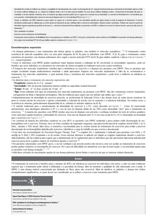 intensidade leve resulta em melhoras nos sintomas, na qualidade de vida relacionada com a saúde e no desempenho das AC, enquanto foidemonstrado que o treinamento de intensidade vigorosa resulta
em maiores melhoras ﬁsiológicas (p. ex., redução da ventilação minuto e da FC em dada carga de trabalho). Por causa dessas melhoras ﬁsiológicas maiores, o treinamento de intensidade alta pode ser
estimulado se for bem tolerado. Entretanto, deve-se reconhecer que alguns pacientes podem não ser capazes de se exercitar nessas intensidades e o exercício de intensidade leve é recomendado para
esses pacientes. A intensidade pode se basearemuma taxa de dispneia entre 4e 6na Escala BorgCR10(verFigura 9.1). 171
Tempo: os indivíduos com DPOC moderada ou grave podem ser capazes de se exercitar apenas a uma intensidade especíﬁca por alguns minutos no início do programa de treinamento. O exercício
intermitente também pode ser utilizado para as sessões iniciais de treinamento até que o indivíduo tolere o exercício em intensidades e durações maiores sustentadas. Períodos mais curtos de exercício de
intensidade vigorosa separados porperíodos de descanso (i.e., intervalo no treinamento)foram utilizados com pacientes com DPOC e resultaram em escores de sintoma menores, apesardas altas taxas de
treinamento. 261
Tipo:caminhada e/ouciclismo.
Exercícioscontraresistênciaedeflexibilidade
O treinamentocontra resistência e de flexibilidade deve serencorajadopara os indivíduos comDPOC. A ExRx para os treinamentos contra resistência e de ﬂexibilidade em pacientes com doenças pulmonares
deve seguiromesmoprincípioFITT da ExRx para adultos saudáveis e/ouidosos (verCapítulos 7e 8).
Considerações especiais
• As doenças pulmonares e seus tratamentos não afetam apenas os pulmões, mas também os músculos esqueléticos. 232 O treinamento contra
resistência do músculo esquelético deve ser uma parte integrante da Ex Rx para os indivíduos com DPOC. A Ex Rx para o treinamento contra
resistência em pacientes com doenças pulmonares deve seguir o mesmo princípio FITT da Ex Rx para adultos saudáveis e idosos (ver os Capítulos 7
e 8 , respectivamente)
• Como os indivíduos com DPOC podem manifestar maior dispneia durante a realização de AC envolvendo as extremidades superiores, pode ser
benéfico que esses indivíduos se concentrem nos músculos da cintura escapular ao realizarem exercícios contra resistência
• A fraqueza dos músculos inspiratórios contribui para a intolerância ao exercício e a dispneia nos pacientes com DPOC. Para os pacientes que
estejam recebendo terapia medicamentosa otimizada e ainda apresentem fraqueza nos músculos inspiratórios e falta de ar, recomenda-se o
treinamento dos músculos inspiratórios, o qual aumenta força e resistência dos músculos respiratórios e pode levar a melhoras na tolerância ao
exercício 171 , 201
• As diretrizes para o treinamento dos músculos inspiratórios são:
º Frequência: mínimo de 4 a 5 d · semana–1
º Intensidade: 30% da pressão inspiratória máxima medida na capacidade residual funcional
º Tempo: 30 min · d–1 ou duas sessões de 15 min · d–1
º Tipo: foram utilizados três tipos de treinamento dos músculos inspiratórios em pacientes com DPOC. São eles: treinamento resistivo inspiratório,
carregamento de limiar e hiperpneia normoápnica. Não há evidências para sugerir que um método seja melhor que o outro 171
• Independentemente da intensidade de exercício prescrita, os profissionais de Educação Física e das demais áreas de saúde devem monitorar de
perto as sessões iniciais de exercícios e ajustar a intensidade e a duração de acordo com as respostas e a tolerância individuais. Em muitos casos, a
ocorrência de sintomas, particularmente dispneia/falta de ar, substitui os métodos objetivos da Ex Rx
• O método tradicional para o monitoramento da intensidade do exercício é a FC, como discutido no Capítulo 7 . Como foi mencionado
anteriormente, uma abordagem alternativa à FC é o uso da taxa de dispneia obtida de um TEG como intensidade “alvo” para o treinamento de
exercícios. 111 A maioria dos pacientes com DPOC produz uma taxa de dispneia com precisão e confiança resultante do teste de esforço gradativo
como meta para regular/monitorar a intensidade do exercício. Uma taxa de dispneia entre 4 e 6 em uma escala de 0 a 10 é a intensidade recomendada
para o exercício (ver Figura 9.1 ) 171
• Ao contrário da maioria dos indivíduos saudáveis ou com DCV, os pacientes com DPOC moderada a grave podem exibir dessaturação de oxi-
hemoglobina com o exercício. Portanto, deve ser feita a medição da oxigenação sanguínea, seja pela pressão parcial do oxigênio arterial (PaO2 ) ou %
SaO2 , durante o TEG inicial. Além disso, a oximetria é recomendada para as sessões iniciais de treinamento de exercícios para avaliar a possível
dessaturação da oxi-hemoglobina induzida pelo exercício e identificar a carga de trabalho em que ocorreu a dessaturação
• Com base nas recomendações do Nocturnal Oxygen Therapy Trial, 40 o oxigênio (O2 ) suplementar é indicado para pacientes com PaO2 ≤ 55
mmHg ou % SaO2 ≤ 88% respirando o ar do recinto. Essas mesmas diretrizes se aplicam em relação ao oxigênio suplementar durante o exercício.
Adicionalmente, não há evidência para sugerir que a administração de O2 suplementar para os indivíduos que não apresentem hipoxemia induzida pelo
exercício possa levar a ganhos maiores de resistência durante o exercício 201
• Em pacientes selecionados com DPOC grave, o uso de ventilação com pressão positiva não invasiva como um auxiliar ao treinamento de exercícios
produz ganhos modestos no desempenho do exercício. Por causa da dificuldade em administrar esse tipo de intervenção, é recomendada apenas para
os pacientes com doença avançada 171 , 201
• Indivíduos sofrendo de exacerbações agudas de sua doença pulmonar devem limitar o exercício até que os sintomas tenham diminuído.
Resumo
• O treinamento de exercícios é benéfico para o aumento da ACR e da tolerância ao exercício em indivíduos com asma, e cada vez mais evidências
sugerem que o treinamento pode reduzir a inflamação e a gravidade da doença, além de aumentar a qualidade de vida relacionada com a saúde. A
DPOC é uma doença tratável caracterizada por limitação ao fluxo aéreo não reversível. Além de danificar os pulmões, a doença tem efeitos
extrapulmonares significativos, os quais devem ser considerados ao se utilizar o exercício como tratamento para DPOC.
Recursos on-line
American Lung Association:
www.lungusa.org/lung-disease/copd/
ExpertPanelReport3 (EPR3)American ThoracicSociety:41
www.thoracic.org/clinical/copd-guidelines/index.php
EPR3:Guidelinesfor theDiagnosisand Managementof Asthma:62
www.nhlbi.nih.gov/guidelines/asthma/asthgdln.htm
GlobalInitiativefor Asthma:
www.ginasthma.org
 
