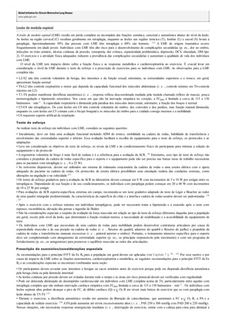 GlobalInitiativefor ChronicObstructiveLung Disease:
www.goldcopd.com
Lesão de medula espinal
A lesão de medula espinal (LME) resulta em perda completa ou incompleta das funções somática, sensorial e autonômica abaixo do nível da lesão.
As lesões na região cervical (C) resultam geralmente em tetraplegia, enquanto as lesões nas regiões torácica (T), lombar (L) e sacral (S) levam à
paraplegia. Aproximadamente 50% das pessoas com LME têm tetraplegia e 80% são homens. 235 A LME de origem traumática ocorre
frequentemente em idade jovem. Indivíduos com LME têm alto risco para o desenvolvimento de complicações secundárias (p. ex., dor no ombro,
infecções no trato urinário, úlceras cutâneas de pressão, osteopenia, dor crônica, espasticidade problemática, depressão, DCV, obesidade, DM tipo
2). O exercício e a atividade física adequados reduzem a prevalência das complicações secundárias e aumentam a qualidade de vida dos indivíduos
com LME.
O nível da LME tem impacto direto sobre a função física e as respostas metabólica e cardiorrespiratória ao exercício. É crucial levar em
consideração o nível da LME durante o teste de esforço e a prescrição de exercícios para os indivíduos com LME. As observações para a LME
completa são:
• L2-S2 não têm controle voluntário da bexiga, dos intestinos e da função sexual; entretanto, as extremidades superiores e o tronco, em geral,
apresentam função normal
• T6-L2 têm controle respiratório e motor que depende da capacidade funcional dos músculos abdominais (i. e. , controle mínimo em T6-controle
máximo em L2)
• T1-T6 podem manifestar disreflexia autonômica (i. e. , resposta reflexa descoordenada mediada pela medula chamada reflexo de massa), pouca
termorregulação e hipotensão ortostática. Nos casos em que não há inervação simpática no coração, a FCpico é limitada a cerca de 115 a 130
batimentos · min–1 . A capacidade respiratória é diminuída pela paralisia dos músculos intercostais; entretanto, a função dos braços é normal
• C5-C8 são tetraplégicos. Os com lesões em C8 têm controle voluntário do ombro, dos cotovelos e dos punhos, mas função manual diminuída;
enquanto os com lesões em C5 contam com o bíceps braquial e os músculos do ombro para o cuidado consigo mesmos e a mobilidade
• C4 requerem suporte artificial da respiração.
Teste de esforço
Ao realizar teste de esforço em indivíduos com LME, considere as seguintes questões:
• Inicialmente, deve ser feita uma avaliação funcional incluindo ADM do tronco, mobilidade na cadeira de rodas, habilidade de transferência e
envolvimento das extremidades superior e inferior. Essa avaliação facilitará a escolha do equipamento para o teste de esforço, os protocolos e as
adaptações
• Leve em consideração os objetivos do teste de esforço, os níveis da LME e de condicionamento físico do participante para otimizar a seleção do
equipamento e do protocolo
• A ergometria voluntária de braço é mais fácil de realizar e é a referência para a avaliação da ACR. 96 Entretanto, esse tipo de teste de esforço não
considera a propulsão da cadeira de rodas específica para o esporte e o equipamento pode não ser preciso nas baixas taxas de trabalho necessárias
para os pacientes com tetraplegia (i. e. , 0 a 25 W)
• Se estiverem disponíveis, devem ser utilizados um sistema de rolamento estacionário da cadeira de rodas e uma esteira elétrica com o ajuste
adequado do paciente na cadeira de rodas. Os protocolos de esteira elétrica possibilitam uma simulação realista das condições externas, como
alterações na angulação e na velocidade 257
• Os testes de esforço gradativos para a avaliação da ACR no laboratório devem começar em 0 W com incrementos de 5 a 10 W por estágio entre os
tetraplégicos. Dependendo de sua função e de seu condicionamento, os indivíduos com paraplegia podem começar em 20 a 40 W com incrementos
de 10 a 25 W por estágio
• Para avaliações de ACR esporte-específicas externas em campo, recomenda-se um teste gradativo adaptado do teste de Léger e Boucher ao redor
de uma quadra retangular predeterminada. As características da superfície do chão e a interface cadeira de rodas-usuário devem ser padronizadas 138
, 257
• Após o exercício com o esforço máximo em indivíduos tetraplégicos, pode ser necessário tratar a hipotensão e a exaustão após o teste com
repouso, recumbência, elevação das pernas e ingestão de fluidos
• Não há considerações especiais a respeito da avaliação da força muscular em relação ao tipo de teste de esforço diferentes daquelas para a população
em geral, exceto pelo nível da lesão, que determinará a função residual motora, a necessidade de estabilização e a acessibilidade do equipamento de
teste
• Os indivíduos com LME que necessitam de uma cadeira de rodas para mobilidade podem desenvolver contraturas articulares por causa de
espasticidade muscular e de sua posição na cadeira de rodas (i. e. , flexores do quadril, adutores do quadril e flexores do joelho) e propulsão da
cadeira de rodas e transferências manuais excessivas (i. e. , peitoral anterior e ombro). Portanto, o treinamento intensivo específico para o esporte
deve ser complementado com alongamento da extremidade superior (p. ex., os principais responsáveis pelo movimento) e com um programa de
fortalecimento (p. ex., os antagonistas) para promover o equilíbrio muscular ao redor das articulações.
Prescrição de exercícios/considerações especiais
As recomendações para o princípio FITT da Ex Rx para a população em geral devem ser aplicadas (ver Capítulo 7 ). 88 , 102 Por esse motivo e por
causa do impacto da LME sobre as funções neuromotora, cardiorrespiratória e metabólica, as seguintes recomendações para o princípio FITT da Ex
Rx e as considerações especiais se encontram combinadas nesta seção:
• Os participantes devem esvaziar seus intestinos e bexigas ou sacos urinários antes do exercício porque pode ser disparada disreflexia autonômica
pela bexiga cheia ou pela distensão intestinal
• As lesões cutâneas por pressão devem ser evitadas durante todo o tempo e as áreas em risco potencial devem ser verificadas com regularidade
• Pode ser detectada diminuição do desempenho cardiovascular em indivíduos com LME completa acima de T6, particularmente entre aqueles com
tetraplegia completa que não tenham enervação cardíaca simpática com FCpico limitada a cerca de 115 a 130 batimentos · min–1 . Os indivíduos com
lesões espinais altas podem alcançar o pico de FC, de débito cardíaco (Q) e O2 R em níveis mais baixos de exercício que os com paraplegia com
lesão abaixo de T5-T6 110
• Durante o exercício, a disreflexia autonômica resulta em aumento da liberação de catecolaminas, que aumentam a FC a O2 R, a PA e a
capacidade de realizar exercício. 220 APApode aumentar até níveis excessivamente altos ( i. e. , PAS 250 a 300 mmHg e/ou PAD 200 a 220 mmHg).
Nessas situações, são necessárias respostas emergenciais imediatas (i. e. , interrupção do exercício, sentar com a cabeça para cima para diminuir a
 