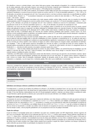 PAe identificar e remover o estímulo irritante, como cateter, bolsa para as pernas, roupa apertada ou braçadeira). Se os sintomas persistirem ( i. e. ,
dor de cabeça, piloereção, rubor, pele úmida, tremores, suor acima do nível da lesão, congestão nasal e bradicardia), o médico deve ser procurado.
Em competições, a participação de atletas com PAS de repouso ≥ 180 mmHg não deve ser permitida
• Os participantes novatos com LME, porém saudáveis, provavelmente sentirão fadiga muscular antes de alcançarem estímulo cardiovascular central
substancial. Inicialmente, as sessões de exercício devem consistir em sessões curtas de 5 a 10 min de intensidade moderada (i. e. , 40 a < 60% O2
R) alternadas com períodos de recuperação ativa de 5 min. Como ponto de início e com base na eficácia comprovada e na especificidade dos padrões
de atividade diários, Rimaud et al . 203 recomendaram treinamento com ergometria em cadeira de rodas intervalado a ≥ 70% FCpico por 30 min ·
sessão–1 , três sessões · semana–1
• Indivíduos com tetraplegia que tenham musculatura ativa muito pequena também sentirão fadiga muscular antes da exaustão da capacidade
cardiorrespiratória central. Os programas de exercício aeróbico devem começar com sessões de 5 a 10 min de intensidade moderada (i. e. , 40 a <
60% O2 R), alternados com períodos de recuperação ativa de 5 min. Conforme a tolerância ao exercício for aumentando, o treinamento pode
progredir para sessões de 10 a 20 min de intensidade vigorosa (i.e., ≥ 60 O2 R) alternadas com períodos de recuperação de 5 min
• Indivíduos com níveis mais altos de LME, especialmente os com tetraplegia, podem se beneficiar do uso de pressão positiva na porção corporal
inferior, pela aplicação de meias de compressão, um elástico abdominal ou estimulação elétrica nos músculos da perna. Os efeitos hemodinâmicos
benéficos podem incluir manutenção da PA, diminuição da FC e débito sistólico maior durante o trabalho dos braços para compensar o acúmulo de
sangue abaixo da lesão. A estimulação elétrica dos músculos dos membros inferiores paralisados pode aumentar o retorno venoso e Q. Essas
respostas ocorrem geralmente apenas em indivíduos com paralisia espástica acima de T12, que tenham perda sensorial substancial e respondam ao
estímulo com contrações dinâmicas ou estáticas sustentadas
• As sessões de treinamento de força muscular da posição sentada sobre a cadeira de rodas devem ser complementadas com sessões de exercício
fora da cadeira de rodas para trabalhar todos os músculos estabilizadores do tronco. Entretanto, as transferências (p. ex., da cadeira de rodas para o
aparato de exercício) devem ser limitadas por resultarem em carga hemodinâmica significativa e aumentarem as forças de contato glenoumerais, além
do risco de lesões por esforço repetitivo como síndrome do impacto do ombro e lesões/rupturas do manguito rotador, especialmente em indivíduos
com tetraplegia. 256 Deve ser dada atenção especial ao desequilíbrio dos músculos do ombro e à prevenção das lesões por esforço repetitivo. Os
principais agentes da propulsão da cadeira de rodas devem ser alongados (i. e. , músculos do ombro anterior e do tórax) e os antagonistas devem ser
fortalecidos (i. e. , músculos do ombro posterior, da escápula e da porção superior das costas) 74
• A tenodese (i. e. , flexão do dedo realizada pela ativação do extensor do pulso) também viabiliza o ato preênsil funcional em tetraplégicos que não
utilizem os músculos das mãos. Para reter o efeito da tenodese, esses indivíduos nunca devem alongar os músculos flexores dos dedos (i. e. ,
extensão máxima e simultânea do punho e dos dedos)
• Indivíduos com LME tendem a alcançar temperaturas centrais mais altas durante o exercício que seus parceiros com movimentos corporais. Apesar
desse aumento do estímulo termorregulatório, geralmente eles apresentam taxas de suor mais baixas. Os seguintes fatores reduzem a tolerância ao
calor e devem ser evitados: falta de aclimatação, desidratação, depleção de glicogênio, perda de sono, álcool e doenças infecciosas. Durante o
treinamento e a competição, o uso de roupas leves, vestimentas geladas, filtro solar e spray umidificador é recomendado. 7 , 9
Resumo
• Exercício e atividade física adequados reduzem a prevalência de complicações secundárias associadas à LME e aumentam a qualidade de vida. O
nível da LME deve ser levado em consideração no teste de esforço e no princípio FITT da Ex Rx . Indivíduos com LME apresentam respostas
termorregulatórias comprometidas, de modo que deve ser tomado cuidado, especialmente durante o exercício contra resistência.
Recursos on-line
NationalSpinalCord InjuryAssociation:
www.spinalcord.org
Indivíduos com doenças crônicas e problemas de saúde múltiplos
O envelhecimento e o aumento da prevalência de problemas de sobrepeso e de obesidade na população fazem com que seja cada vez mais provável
que profissionais de Educação Física e das demais áreas de saúde projetem Ex Rx para clientes e pacientes com várias doenças crônicas e problemas
de saúde. O foco das Diretrizes tradicionalmente tem sido a Ex Rx para populações saudáveis e especiais com doença crônica ou problema de saúde.
A seção final deste capítulo apresenta as diretrizes para a prescrição de exercícios para indivíduos com múltiplas comorbidades.
Triagem de saúde pré-participação
O treinamento de exercícios geralmente é seguro para a maioria dos indivíduos com várias doenças e problemas de saúde que queiram participar de
programas de exercícios com intensidade leve a moderada (ver Capítulos 1 e 2 ). Para os indivíduos com múltiplas comorbidades que se enquadrem
na categoria de alto risco apresentada na Tabela 2.3 , recomenda-se a consulta com um profissional de saúde antes da participação no programa de
exercícios (ver Figura 2.4 ). Os indivíduos com múltiplos fatores de risco de DCV (ver Tabela 2.2 e Figura 2.3 ) que não se incluam na categoria de
alto risco devem ser incentivados a consultar seus médicos antes de iniciarem um programa de exercícios com intensidade vigorosa, como parte de
uma boa atenção à saúde, e devem progredir gradualmente com seu programa de exercícios de qualquer intensidade.
Teste de esforço
O teste de esforço é recomendado apenas para os indivíduos com maior risco, incluindo aqueles com DCV diagnosticada, sintomas sugestivos de
DCV nova ou de alteração, DM, fatores de risco adicionais para DCV (ver Tabela 2.2 ), doença renal avançada e doença pulmonar especificada (ver
Tabela 2.3 ). Apesar disso, a informação obtida de um teste de esforço pode ser útil para o estabelecimento de uma Ex Rx segura e efetiva para os
indivíduos de risco baixo a moderado. Arecomendação de um teste de esforço para indivíduos com risco baixo a moderado não deve ser vista como
inadequada se o objetivo do teste for a projeção de uma Ex Rx efetiva. As Diretrizes também recomendam que os profissionais de Educação Física e
das demais áreas de saúde consultem seus colegas médicos quando houver questões a respeito dos clientes e pacientes com doenças e problemas de
saúde conhecidos que possam limitar sua participação em programas de exercícios.
Prescrição de exercícios
 