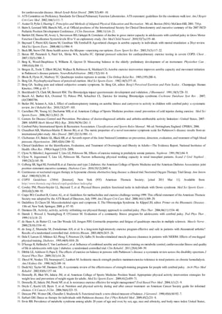 16.
17.
18.
19.
20.
21.
22.
23.
24.
25.
26.
27.
28.
29.
30.
31.
32.
33.
34.
35.
36.
37.
38.
39.
40.
41.
42.
43.
44.
45.
46.
47.
48.
49.
50.
51.
52.
53.
54.
55.
56.
57.
58.
59.
for cardiovascular disease. Metab Syndr Relat Disord . 2009;7(5):401–10.
ATS Committee on Proficiency Standards for Clinical Pulmonary Function Laboratories. ATS statement: guidelines for the six-minute walk test. Am J Respir
Crit Care Med . 2002;166(1):111–7.
Auxter D, Pyfer J, Huettig C. Principles and Methods of Adapted Physical Education and Recreation . 9th ed. Boston (MA): McGraw-Hill; 2001. 718 p.
Baim S, Leonard MB, Bianchi ML, et al. Official positions of the International Society for Clinical Densitometry and executive summary of the 2007 ISCD
Pediatric Position Development Conference. J Clin Densitom . 2008;11(1):6–21.
Bartlett DJ, Hanna SE,Avery L, Stevenson RD, Galuppi B. Correlates of decline in gross motor capacity in adolescents with cerebral palsy in Gross Motor
Function Classification Systemlevels III to V: an exploratory study. Dev Med Child Neurol . 2010;52(7):e155–60.
Baynard T, Pitetti KH, Guerra M, Unnithan VB, Fernhall B.Age-related changes in aerobic capacity in individuals with mental retardation: a 20-yr review.
Med Sci Sports Exerc . 2008;40(11):1984–9.
Beck BR, Snow CM. Bone health across the lifespan—exercising our options. Exerc Sport Sci Rev . 2003;31(3):117–22.
Benzo RP, Paramesh S, Patel SA, Slivka WA, Sciurba FC. Optimal protocol selection for cardiopulmonary exercise testing in severe COPD. Chest .
2007;132(5):1500–5.
Berg K, Wood-Dauphinee S, Williams JI, Gayton D. Measuring balance in the elderly: preliminary development of an instrument. Physiother Can .
1989;41(6):304–11.
Bergen JL, Toole T, Elliott RG,3rd, Wallace B, Robinson K, Maitland CG.Aerobic exercise intervention improves aerobic capacity and movement initiation
in Parkinson’s disease patients. NeuroRehabilitation . 2002;17(2):161–8.
Bhole R, Flynn JC, Marbury TC. Quadriceps tendon ruptures in uremia. Clin Orthop Relat Res . 1985;(195):200–6.
Borg GA. Psychophysical bases of perceived exertion. Med Sci Sports Exerc . 1982;14(5):377–81.
Borg GA. Scaling pain and related subjective somatic symptoms. In: Borg GA, editor. Borg’s Perceived Exertion and Pain Scales . Champaign: Human
Kinetics; 1998. p. 63–7.
Burckhardt CS, Clark SR, Bennett RM. The fibromyalgia impact questionnaire: development and validation. J Rheumatol . 1991;18(5):728–33.
Busch AJ, Barber KA, Overend TJ, Peloso PM, Schachter CL. Exercise for treating fibromyalgia syndrome. Cochrane Database Syst Rev . 2007;
(4):CD003786.
Butler JM, ScianniA, Ada L. Effect of cardiorespiratory training on aerobic fitness and carryover to activity in children with cerebral palsy: a systematic
review. Int J Rehabil Res . 2010;33(2):97–103.
Castellani JW, Young AJ, Ducharme MB, et al.American College of Sports Medicine position stand: prevention of cold injuries during exercise. Med Sci
Sports Exerc . 2006;38(11):2012–29.
Centers for Disease Control and Prevention. Prevalence of doctor-diagnosed arthritis and arthritis-attributable activity limitation—United States, 2007–
2009. MMWR Morb Mortal Wkly Rep . 2010;59(39):1261–5.
Cerebral Palsy International Sports & Recreation Association. Classification and Sports Rules Manual . 9th ed. Nottingham, England: CPISRA; 2006.
Chaudhuri KR, Martinez-Martin P, Brown RG, et al. The metric properties of a novel non-motor symptoms scale for Parkinson’s disease: results from an
international pilot study. Mov Disord . 2007;22(13):1901–11.
Chobanian AV, Bakris GL, Black HR, et al. Seventh report of the Joint National Committee on prevention, detection, evaluation, and treatment of high blood
pressure. Hypertension . 2003;42(6):1206–52.
Clinical Guidelines on the Identification, Evaluation, and Treatment of Overweight and Obesity in Adults—The Evidence Report. National Institutes of
Health. Obes Res . 1998;6 Suppl 2:51S–209S.
Clyne N, EkholmJ, Jogestrand T, Lins LE, Pehrsson SK. Effects of exercise training in predialytic uremic patients. Nephron . 1991;59(1):84–9.
Clyne N, Jogestrand T, Lins LE, Pehrsson SK. Factors influencing physical working capacity in renal transplant patients. Scand J Urol Nephrol .
1989;23(2):145–50.
Colberg SR, Sigal RJ, Fernhall B, et al. Exercise and type 2 diabetes: the American College of Sports Medicine and the American Diabetes Association: joint
position statement executive summary. Diabetes Care . 2010;33(12):2692–6.
Continuous or nocturnal oxygen therapy in hypoxemic chronic obstructive lung disease: a clinical trial. Nocturnal Oxygen Therapy Trial Group. Ann Intern
Med . 1980;93(3):391–8.
COPD Guidelines (2004) [Internet]. New York (NY): American Thoracic Society; [cited 2011 Mar 11]. Available from:
http://www.thoracic.org/clinical/copd-guidelines/index.php
Cowley PM, Ploutz-Snyder LL, Baynard T, et al. Physical fitness predicts functional tasks in individuals with Down syndrome. Med Sci Sports Exerc .
2010;42(2):388–93.
Crapo RO, Casaburi R, Coates AL, et al. Guidelines for methacholine and exercise challenge testing-1999. This official statement of the American Thoracic
Society was adopted by the ATS Board of Directors, July 1999. Am J Respir Crit Care Med . 2000;161(1):309–29.
Dadabhoy D, Clauw DJ. Musculoskeletal signs and symptoms. E. The Fibromyalgia Syndrome. In: Klippel JH, editor. Primer on the Rheumatic Diseases .
13th ed. New York: Springer; 2008. p. 87–93.
Damiano DL. Activity, activity, activity: rethinking our physical therapy approach to cerebral palsy. Phys Ther . 2006;86(11):1534–40.
Darrah J, Wessel J, Nearingburg P, O’Connor M. Evaluation of a community fitness program for adolescents with cerebral palsy. Ped Phys Ther .
1999;11(1):18–23.
de Haan A, de Ruiter CJ, van Der Woude LH, Jongen PJH. Contractile properties and fatigue of quadriceps muscles in multiple sclerosis. Muscle Nerve .
2000;23(10):1534–41.
de Jong Z, Munneke M, Zwinderman AH, et al. Is a long-term high-intensity exercise program effective and safe in patients with rheumatoid arthritis?
Results of a randomized controlled trial. Arthritis Rheum . 2003;48(9):2415–24.
Dela F, Larsen JJ, Mikines KJ, Ploug T, Petersen LN, Galbo H. Insulin-stimulated muscle glucose clearance in patients with NIDDM. Effects of one-legged
physical training. Diabetes . 1995;44(9):1010–20.
D’hooge R, HellinckxT, Van LaethemC, et al. Influence of combined aerobic and resistance training on metabolic control, cardiovascular fitness and quality
of life in adolescents with type 1 diabetes: a randomized controlled trial. Clin Rehabil . 2011;25(4):349–59.
Dibble LE, Addison O, Papa E. The effects of exercise on balance in persons with Parkinson’s disease: a systematic review across the disability spectrum. J
Neurol Phys Ther . 2009;33(1):14–26.
Diesel W, Noakes TD, Swanepoel C, Lambert M. Isokinetic muscle strength predicts maximumexercise tolerance in renal patients on chronic hemodialysis.
Am J Kidney Dis . 1990;16(2):109–14.
Dodd KJ, Taylor NF, Damiano DL.A systematic review of the effectiveness of strength-training programs for people with cerebral palsy. Arch Phys Med
Rehabil . 2002;83(8):1157–64.
Donnelly JE, Blair SN, Jakicic JM, et al. American College of Sports Medicine Position Stand. Appropriate physical activity intervention strategies for
weight loss and prevention of weight regain for adults. Med Sci Sports Exerc . 2009;41(2):459–71.
Donnelly JE, Jakicic JM, Pronk NP, et al. Is resistance exercise effective for weight management? Evid Based Prev Med . 2004;1(1):21–9.
Doyle C, Kushi LH, Byers T, et al. Nutrition and physical activity during and after cancer treatment: an American Cancer Society guide for informed
choices. CA Cancer J Clin . 2006;56(6):323–53.
Duncan PW, Weiner DK, Chandler J, Studenski S. Functional reach: a new clinical measure of balance. J Gerontol . 1990;45(6):M192–7.
Earhart GM. Dance as therapy for individuals with Parkinson disease. Eur J Phys Rehabil Med . 2009;45(2):231–8.
Ervin RB. Prevalence of metabolic syndrome among adults 20 years of age and over, by sex, age, race and ethnicity, and body mass index: United States,
 