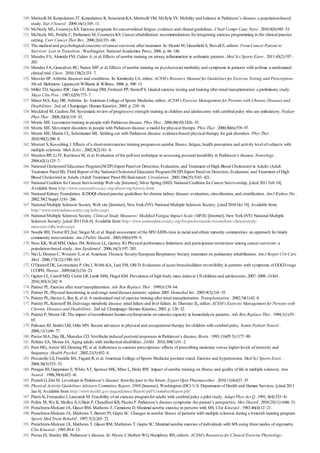 149.
150.
151.
152.
153.
154.
155.
156.
157.
158.
159.
160.
161.
162.
163.
164.
165.
166.
167.
168.
169.
170.
171.
172.
173.
174.
175.
176.
177.
178.
179.
180.
181.
182.
183.
184.
185.
186.
187.
188.
189.
190.
191.
192.
Matinolli M, Korpelainen JT, Korpelainen R, Sotaniemi KA, Matinolli VM, Myllyla VV. Mobility and balance in Parkinson’s disease: a population-based
study. Eur J Neurol . 2009;16(1):105–11.
McNeely ML, Courneya KS. Exercise programs for cancer-related fatigue: evidence and clinical guidelines. J Natl Compr Canc Netw . 2010;8(8):945–53.
McNeely ML, Peddle C, Parliament M, Courneya KS. Cancer rehabilitation: recommendations for integrating exercise programming in the clinical practice
setting. Curr Cancer Ther Rev . 2006;2(4):351–60.
The medical and psychological concerns of cancer survivors after treatment. In: Hewitt M, Greenfield S, Stovall E, editors. From Cancer Patient to
Survivor: Lost in Transition . Washington: National Academies Press; 2006. p. 66–186.
Mendes FA, Almeida FM, Cukier A, et al. Effects of aerobic training on airway inflammation in asthmatic patients. Med Sci Sports Exerc . 2011;43(2):197–
203.
Mendes FA, Goncalves RC, Nunes MP, et al. Effects of aerobic training on psychosocial morbidity and symptoms in patients with asthma: a randomized
clinical trial. Chest . 2010;138(2):331–7.
Messier SP. Arthritic diseases and conditions. In: Kaminsky LA, editor. ACSM’s Resource Manual for Guidelines for Exercise Testing and Prescription .
5th ed. Baltimore: Lippincott Williams & Wilkins; 2006. p. 500–13.
Miller TD, Squires RW, Gau GT, Ilstrup DM, Frohnert PP, Sterioff S. Graded exercise testing and training after renal transplantation: a preliminary study.
Mayo Clin Proc . 1987;62(9):773–7.
Minor MA, Kay DR. Arthritis. In: American College of Sports Medicine, editor. ACSM’s Exercise Management for Persons with Chronic Diseases and
Disabilities . 2nd ed. Champaign: Human Kinetics; 2003. p. 210–16.
Mockford M, Caulton JM. Systematic review of progressive strength training in children and adolescents with cerebral palsy who are ambulatory. Pediatr
Phys Ther . 2008;20(4):318–33.
Morris ME. Locomotor training in people with Parkinson disease. Phys Ther . 2006;86(10):1426–35.
Morris ME. Movement disorders in people with Parkinson disease: a model for physical therapy. Phys Ther . 2000;80(6):578–97.
Morris ME, Martin CL, Schenkman ML. Striding out with Parkinson disease: evidence-based physical therapy for gait disorders. Phys Ther .
2010;90(2):280–8.
Mostert S, Kesselring J. Effects of a short-termexercise training programon aerobic fitness, fatigue, health perception and activity level of subjects with
multiple sclerosis. Mult Scler ; 2002;8(2):161–8.
MunhozRP, Li JY, KurtineczM, et al. Evaluation of the pull test technique in assessing postural instability in Parkinson’s disease. Neurology .
2004;62(1):125–7.
National Cholesterol Education Program(NCEP) Expert Panel on Detection, Evaluation, and Treatment of High Blood Cholesterol in Adults (Adult
Treatment Panel III). Third Report of the National Cholesterol Education Program(NCEP) Expert Panel on Detection, Evaluation, and Treatment of High
Blood Cholesterol in Adults (Adult Treatment Panel III) final report. Circulation . 2002;106(25):3143–421.
National Coalition for Cancer Survivorship Web site [Internet]. Silver Spring (MD): National Coalition for Cancer Survivorship; [cited 2011 Feb 14].
Available from: http://www.canceradvocacy.org/about/org/history.html
National Kidney Foundation. K/DOQI clinical practice guidelines for chronic kidney disease: evaluation, classification, and stratification. Am J Kidney Dis .
2002;39(2 Suppl 1):S1–266.
National Multiple Sclerosis Society Web site [Internet]. New York (NY): National Multiple Sclerosis Society; [cited 2010 Oct 18]. Available from:
http://www.nationalmssociety.org/index.aspx
National Multiple Sclerosis Society. Clinical Study Measures: Modified Fatigue Impact Scale (MFIS) [Internet]. New York (NY): National Multiple
Sclerosis Society; [cited 2011 Feb 6]. Available from: http://www.nationalmssociety.org/for-professionals/researchers/clinical-study-
measures/mfis/index.aspx
Needle RH, Trotter RT,2nd, Singer M, et al. Rapid assessment of the HIV/AIDS crisis in racial and ethnic minority communities: an approach for timely
community interventions. Am J Public Health . 2003;93(6):970–9.
Ness KK, Wall MM, Oakes JM, Robison LL, Gurney JG. Physical performance limitations and participation restrictions among cancer survivors: a
population-based study. Ann Epidemiol . 2006;16(3):197–205.
Nici L, Donner C, Wouters E, et al. American Thoracic Society/European Respiratory Society statement on pulmonary rehabilitation. Am J Respir Crit Care
Med . 2006;173(12):1390–413.
O’Donnell DE, Laveneziana P, Ora J, Webb KA, LamYM, Ofir D. Evaluation of acute bronchodilator reversibility in patients with symptoms of GOLD stage
I COPD. Thorax . 2009;64(3):216–23.
Ogden CL, Carroll MD, Curtin LR, Lamb MM, Flegal KM. Prevalence of high body mass indexin US children and adolescents, 2007–2008. JAMA .
2010;303(3):242–9.
Painter PL. Exercise after renal transplantation. Adv Ren Replace Ther . 1999;6:159–64.
Painter PL. Physical functioning in end-stage renal disease patients: update 2005. Hemodial Int . 2005;9(3):218–35.
Painter PL, Hector L, Ray K, et al. A randomized trial of exercise training after renal transplantation. Transplantation . 2002;74(1):42–8.
Painter PL, Krasnoff JB. End-stage metabolic disease: renal failure and liver failure. In: Durstine JL, editor. ACSM’s Exercise Management for Persons with
Chronic Diseases and Disabilities . 2nd ed. Champaign: Human Kinetics; 2003. p. 126–32.
Painter P, Moore GE. The impact of recombinant human erythropoietin on exercise capacity in hemodialysis patients. Adv Ren Replace Ther . 1994;1(1):55–
65.
Palisano RJ, Snider LM, Orlin MN. Recent advances in physical and occupational therapy for children with cerebral palsy. Semin Pediatr Neurol .
2004;11(1):66–77.
Pastor MA, Day BL, Marsden CD. Vestibular induced postural responses in Parkinson’s disease. Brain . 1993;116(Pt 5):1177–90.
Perkins EA, Moran JA. Aging adults with intellectual disabilities. JAMA . 2010;304(1):91–2.
Perri MG, Anton SD, Durning PE, et al. Adherence to exercise prescriptions: effects of prescribing moderate versus higher levels of intensity and
frequency. Health Psychol . 2002;21(5):452–8.
Pescatello LS, Franklin BA, Fagard R, et al. American College of Sports Medicine position stand. Exercise and hypertension. Med Sci Sports Exerc .
2004;36(3):533–53.
Petajan JH, Gappmaier E, White AT, Spencer MK, Mino L, Hicks RW. Impact of aerobic training on fitness and quality of life in multiple sclerosis. Ann
Neurol . 1996;39(4):432–41.
Pezzoli G, Zini M. Levodopa in Parkinson’s disease: fromthe past to the future. Expert Opin Pharmacother . 2010;11(4):627–35.
Physical Activity Guidelines Advisory Committee Report, 2008 [Internet]. Washington (DC): U.S. Department of Health and Human Services; [cited 2011
Jan 6]. Available from: http://www.health.gov/paguidelines/Report/pdf/CommitteeReport.pdf
Pitetti K, FernandezJ, Lanciault M. Feasibility of an exercise programfor adults with cerebral palsy a pilot study. Adapt Phys Act Q . 1991; 8(4):333–41.
Politis M, Wu K, Molloy S, GBain P, Chaudhuri KR, Piccini P. Parkinson’s disease symptoms: the patient’s perspective. Mov Disord . 2010;25(11):1646–51.
Ponichtera-Mulcare JA, Glaser RM, Mathews T, Camaione D. Maximal aerobic exercise in persons with MS. Clin Kinesiol . 1983;46(4):12–21.
Ponichtera-Mulcare JA, Mathews T, Barrett PJ, Gupta SC. Changes in aerobic fitness of patients with multiple sclerosis during a 6-month training program.
Sports Med Train Rehabil . 1997;7(3):265–72.
Ponichtera-Mulcare JA, Mathews T, Glaser RM, Mathrews T, Gupta SC. Maximal aerobic exercise of individuals with MS using three modes of ergometry.
Clin Kinesiol . 1995;49:4–13.
Protas EJ, Stanley RK. Parkinson’s disease. In: Myers J, Herbert WG, Humphrey RH, editors. ACSM’s Resources for Clinical Exercise Physiology:
 
