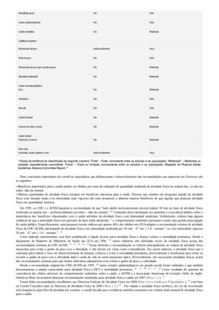 Mortalidade geral Sim Forte
Saúde cardiorrespiratória Sim Forte
Saúde metabólica Sim Moderada
Equilíbrioenergético:
Manutençãodopeso Dados insuficientes Fraca
Perda de peso Sim Forte
Manutençãodopesoapós a perda dopeso Sim Moderada
Obesidade abdominal Sim Moderada
Saúde musculoesquelética:
Osso Sim Moderada
Articulação Sim Forte
Músculo Sim Forte
Saúde funcional Sim Moderada
Cânceres de cólone mama Sim Moderada
Saúde mental:
Depressãoe estresse Sim Moderada
Bem-estar:
Ansiedade, saúde cognitiva e sono Dados insuficientes Fraca
aAforça da evidência foi classificada da seguinte maneira: “Forte” – Forte, consistente entre os estudos e as populações; “Moderada” – Moderada ou
razoável, razoavelmente consistente; “Fraca” – Fraca ou limitada, inconsistente entre os estudos e as populações. Adaptada de Physical Activity
Guidelines AdvisoryCommittee Report. 42
Duas conclusões importantes do comitê de especialistas que influenciaram o desenvolvimento das recomendações que aparecem em Diretrizes são
as seguintes:
• Benefícios importantes para a saúde podem ser obtidos por meio da realização de quantidade moderada de atividade física na maioria dos, se não em
todos, dias da semana
• Maiores quantidades de atividade física resultam em benefícios adicionais para a saúde. Pessoas que mantêm um programa regular de atividade
física com duração maior e/ou intensidade mais vigorosa são mais propensas a obterem maiores benefícios do que aquelas que praticam atividade
física em quantidades menores.
Em 1995, os CDC e o ACSM lançaram a recomendação de que “todo adulto norte-americano deveria realizar 30 min ou mais de atividade física
moderada na maioria dos – preferencialmente em todos – dias da semana”. 40 Aintenção dessa declaração era aumentar a consciência pública sobre a
importância dos benefícios relacionados com a saúde advindos da atividade física com intensidade moderada. Infelizmente, embora haja alguma
evidência de que a inatividade física nos períodos de lazer tenha diminuído, 9 o comportamento sedentário permanece sendo uma grande preocupação
de saúde pública. Especificamente, uma pesquisa recente indicou que apenas 46% dos adultos nos EUAatingem a recomendação mínima de atividade
física de CDC-ACSM, participando de atividade física com intensidade moderada por 30 min · d–1 em ≥ 5 d · semana–1 ou com intensidade vigorosa
20 min · d–1 em ≥ 3 d · semana–1 . 10
Como indicado anteriormente, está bem estabelecida a relação inversa entre atividade física e doença crônica e mortalidade prematura. Desde o
lançamento do Relatório do Ministério da Saúde dos EUA em 1996, 55 vários relatórios têm defendido níveis de atividade física acima das
recomendações mínimas de CDC-ACSM. 14 , 18 , 36 , 46 , 54 Essas diretrizes e recomendações se referem principalmente ao volume de atividade física
necessário para evitar o ganho de peso e/ou a obesidade, e não devem ser vistas como contraditórias. Em outras palavras, a atividade física que é
suficiente para reduzir o risco do desenvolvimento de doenças crônicas e evitar a mortalidade prematura, provavelmente é insuficiente para evitar ou
reverter o ganho de peso e/ou a obesidade dado o estilo de vida do norte-americano típico. Provavelmente, são necessárias atividades físicas acima
das recomendações mínimas para que muitos indivíduos administrem e/ou evitem o ganho de peso e a obesidade.
Desde a recomendação original dos CDC-ACSM em 1995, 40 vários estudos epidemiológicos em grande escala foram realizados e que também
documentaram a relação causa-efeito entre atividade física e DCV e mortalidade prematura. 29 , 31 , 39 , 45 , 51 , 66 Como resultado do aumento da
consciência dos efeitos adversos do comportamento sedentário sobre a saúde, o ACSM e a Associação Americana do Coração (AHA, do inglês
American Heart Association) lançaram recomendações atualizadas para atividade física e saúde em 2007 (Boxe 1.2 ). 23
Foram feitas recomendações semelhantes nas Diretrizes Federais de Atividade Física em 2008 (http://www.health.gov/PAguidelines ), 56 com base
no Comitê Consultivo para as Diretrizes de Atividade Física de 2008 (Boxe 1.3 ) 42 . Em relação à atividade física aeróbica, em vez de recomendar
uma frequência específica de atividade por semana, o comitê decidiu que a evidência científica sustentava um volume total semanal de atividade física
para a saúde.
 