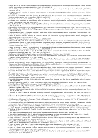 23 .
24 .
25 .
26 .
27 .
28 .
29 .
30 .
31 .
32 .
33 .
34 .
35 .
36 .
37 .
38 .
39 .
40 .
41 .
42 .
43 .
44 .
45 .
46 .
47 .
48 .
49 .
50 .
51 .
52 .
53 .
54 .
55 .
56 .
57 .
58 .
59 .
60 .
61 .
62 .
63 .
64 .
65 .
66 .
Haskell WL, Lee IM, Pate RR, et al. Physical activity and public health: updated recommendation for adults fromthe American College of Sports Medicine
and the American Heart Association. Med Sci Sports Exerc . 2007;39(8):1423–34.
Howley ET. Type of activity: resistance, aerobic and leisure versus occupational physical activity. Med Sci Sports Exerc . 2001;33(6 Suppl):S364,S369;
discussion S419–20.
Irving JB, Bruce RA, DeRouen TA. Variations in and significance of systolic pressure during maximal exercise (treadmill) testing. Am J Cardiol .
1977;39(6):841–8.
Kesaniemi YK, Danforth E,Jr, Jensen MD, Kopelman PG, Lefebvre P, Reeder BA. Dose-response issues concerning physical activity and health: an
evidence-based symposium. Med Sci Sports Exerc . 2001;33(6 Suppl):S351–8.
Knight JA, Laubach CA,Jr, Butcher RJ, Menapace FJ. Supervision of clinical exercise testing by exercise physiologists. Am J Cardiol . 1995;75(5):390–1.
Kodama S, Saito K, Tanaka S, et al. Cardiorespiratory fitness as a quantitative predictor of all-cause mortality and cardiovascular events in healthy men and
women: a meta-analysis. JAMA . 2009;301(19):2024–35.
Lee IM, Rexrode KM, Cook NR, Manson JE, Buring JE. Physical activity and coronary heart disease in women: is “no pain, no gain” passe? JAMA .
2001;285(11):1447–54.
Leitzmann MF, RimmEB, Willett WC, et al. Recreational physical activity and the risk of cholecystectomy in women. N Engl J Med . 1999;341(11):777–84.
Manson JE, Greenland P, LaCroixAZ, et al. Walking compared with vigorous exercise for the prevention of cardiovascular events in women. N Engl J Med
. 2002;347(10):716–25.
Maron BJ, Doerer JJ, Haas TS, Tierney DM, Mueller FO. Sudden deaths in young competitive athletes: analysis of 1866 deaths in the United States, 1980–
2006. Circulation . 2009;119(8):1085–92.
Maron BJ, Shirani J, Poliac LC, Mathenge R, Roberts WC, Mueller FO. Sudden death in young competitive athletes. Clinical, demographic, and
pathological profiles. JAMA . 1996;276(3):199–204.
McHenry PL. Risks of graded exercise testing. Am J Cardiol . 1977;39(6):935–7.
Mittleman MA, Maclure M, Tofler GH, Sherwood JB, Goldberg RJ, Muller JE. Triggering of acute myocardial infarction by heavy physical exertion.
Protection against triggering by regular exertion. Determinants of Myocardial Infarction Onset Study Investigators. N Engl J Med . 1993;329(23):1677–83.
National Research Council (U.S.). Dietary Reference Intakes for Energy, Carbohydrates, Fiber, Fat, Protein, and Amino Acids . Washington (DC):
National Academies; 2003. 1331 p.
Nelson ME, Rejeski WJ, Blair SN, et al. Physical activity and public health in older adults: recommendation fromthe American College of Sports Medicine
and the American Heart Association. Med Sci Sports Exerc . 2007;39(8):1435–45.
Paffenbarger RS,Jr, Hyde RT, Wing AL, Lee IM, Jung DL, Kampert JB. The association of changes in physicalactivity level and other lifestyle
characteristics with mortality among men. N Engl J Med . 1993;328(8):538–45.
Paffenbarger RS,Jr, Lee IM. Smoking, physical activity, and active life expectancy. Clin J Sport Med . 1999;9(4):244.
Pate RR, Pratt M, Blair SN, et al. Physical activity and public health. A recommendation from the Centers for Disease Control and Prevention and the
American College of Sports Medicine. JAMA . 1995;273(5):402–7.
Physical activity and cardiovascular health. NIH Consensus Development Panel on PhysicalActivity and Cardiovascular Health. JAMA . 1996;276(3):241–
6.
Physical Activity Guidelines Advisory Committee Report, 2008. To the Secretary of Health and Human Services [Internet]. Washington (DC): U.S.
Department of Health and Human Services; 2008 [cited 2010 Aug 11]. 683 p. Available from: http://www.health.gov/paguidelines/committeereport.aspx ;
http://www.health.gov/paguidelines/Report/pdf/CommitteeReport.pdf
The President’s Council on Physical Fitness and Sports. Definitions—Health, Fitness, and Physical Activity [Internet]. Washington (DC): President’s
Council on Physical Fitness and Sports; 2000 [cited 2012 Jan 7]. 11 p. Available from: http://purl.access.gpo.gov/GPO/LPS21074
Rochmis P, Blackburn H. Exercise tests.A survey of procedures, safety, and litigation experience in approximately 170,000 tests. JAMA . 1971;217(8):1061–
6.
Rockhill B, Willett WC, Manson JE, et al. Physical activity and mortality: a prospective study among women. Am J Public Health . 2001;91(4):578–83.
Saris WH, Blair SN, van Baak MA, et al. How much physical activity is enough to prevent unhealthy weight gain? Outcome of the IASO 1st Stock
Conference and consensus statement. Obes Rev . 2003;4(2):101–14.
Sesso HD, Paffenbarger RS,Jr, Lee IM. Physical activity and coronary heart disease in men: The Harvard Alumni Health Study. Circulation .
2000;102(9):975–80.
Siscovick DS, Weiss NS, Fletcher RH, Lasky T. The incidence of primary cardiac arrest during vigorous exercise. N Engl J Med . 1984;311(14):874–7.
Stuart RJ,Jr, Ellestad MH. National survey of exercise stress testing facilities. Chest . 1980;77(1):94–7.
Swain DP, American College of Sports Medicine. ACSM’s Resource Manual for Guidelines for Exercise Testing and Prescription . 7th ed. Baltimore (MD):
Lippincott Williams & Wilkins; 2014.
Tanasescu M, Leitzmann MF, RimmEB, Willett WC, Stampfer MJ, Hu FB. Exercise type and intensity in relation to coronary heart disease in men. JAMA .
2002;288(16):1994–2000.
Thompson PD, Funk EJ, Carleton RA, Sturner WQ. Incidence of death during jogging in Rhode Island from1975 through 1980. JAMA . 1982;247(18):2535–
8.
Thompson PD, Stern MP, Williams P, Duncan K, Haskell WL, Wood PD. Death during jogging or running. A study of 18 cases. JAMA . 1979;242(12):1265–
7.
U.S. Department ofAgriculture, U.S. Department of Health and Human Services. Dietary Guidelines for Americans, 2010 . 7th ed. Washington (DC): U.S.
Government Printing Office; 2010. 112 p.
U.S. Department of Health and Human Services. Physical Activity and Health: A Report of the Surgeon General .Atlanta, GA: U.S. Department of Health
and Human Services, Public Health Service, CDC, National Center for Chronic Disease Prevention and Health Promotion; 1996. 278 p.
U.S. Department of Health and Human Services. 2008 Physical Activity Guidelines for Americans [Internet]. Rockville (MD): Office of Disease Prevention
& Health Promotion, U.S. Department of Health and Human Services; 2008 [cited 2012 Jan 7]. 76 p. Available from: http://www.health.gov/paguidelines
Van Camp SP, Bloor CM, Mueller FO, Cantu RC, Olson HG. Nontraumatic sports death in high school and college athletes. Med Sci Sports Exerc .
1995;27(5):641–7.
Van Camp SP, Peterson RA. Cardiovascular complications of outpatient cardiac rehabilitation programs. JAMA . 1986;256(9):1160–3.
Vongvanich P, Paul-Labrador MJ, MerzCN. Safety of medically supervised exercise in a cardiac rehabilitation center. Am J Cardiol . 1996;77(15):1383–5.
Vuori I. The cardiovascular risks of physical activity. Acta Med Scand Suppl . 1986;711:205–14.
Wang CY, Haskell WL, Farrell SW, et al. Cardiorespiratory fitness levels among US adults 20-49 years of age: findings fromthe 1999-2004 National Health
and Nutrition Examination Survey. Am J Epidemiol . 2010;171(4):426–35.
Wenger NK, Froelicher ES, Smith LK, et al. Cardiac rehabilitation as secondary prevention. Agency for Health Care Policy and Research and National
Heart, Lung, and Blood Institute. Clin Pract Guidel Quick Ref Guide Clin . 1995;(17):1–23.
Whang W, Manson JE, Hu FB, et al. Physical exertion, exercise, and sudden cardiac death in women. JAMA . 2006;295(12):1399–403.
Williams PT. Physical fitness and activity as separate heart disease risk factors: a meta–analysis. Med Sci Sports Exerc . 2001;33(5):754–61.
Willich SN, Lewis M, Lowel H, ArntzHR, Schubert F, Schroder R. Physical exertion as a trigger of acute myocardial infarction. Triggers and Mechanisms of
Myocardial Infarction Study Group. N Engl J Med . 1993;329(23):1684–90.
Yu S, Yarnell JW, Sweetnam PM, Murray L, Caerphilly study. What level of physical activity protects against premature cardiovascular death? The
Caerphilly study. Heart . 2003;89(5):502–6.
 