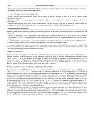 1.
2.
3.
usuais doença cardiovascular, pulmonaroumetabólica
aEsses sinais ou sintomas devem ser interpretados dentro do contexto clínico em que eles aparecem, porque não são todos específicos para doença
cardiovascular, pulmonar ou metabólica. Modificada de Gordon. 14
A proposta de triagem de saúde pré-participação inclui:
• Identificar indivíduos com contraindicações médicas que os impeçam de praticar o programa de exercícios até que tais condições estejam
amenizadas ou controladas
• Reconhecer indivíduos com doenças significativas ou condições de saúde que os tornem elegíveis para participar de um programa de exercícios
supervisionado
• Detecção de indivíduos que devam passar por uma avaliação médica e/ou teste de esforço como parte do processo de triagem de saúde pré-
participação antes do início de um programa de exercício ou do aumento da frequência e da intensidade de seu programa atual.
Triagem de saúde pré-participação
Atriagem de saúde pré-participação antes do início de uma atividade física ou de um programa de exercício é um processo com vários estágios, que
podem incluir:
Métodos de autoavaliação, como o Questionário sobre Prontidão para a Atividade Física (PAR-Q, do inglês Physical Activity Readiness
Questionnaire ) 8 (Figura 2.1 ) ou Questionário de Triagem Pré-participação das Instituições de Saúde/Condicionamento Físico de AHA/ACSM 4
(Figura 2.2 )
A avaliação de fatores de risco de DCV e sua classificação por profissionais qualificados de saúde (em especial, profissionais de Educação Física)
Avaliação médica incluindo exame físico e teste de esforço por médico especializado em Medicina do Esporte.
A triagem de saúde pré-participação antes do início de um programa de exercícios deve ser diferenciada de um exame médico periódico. 24 Um
exame médico periódico ou um contato semelhante com um profissional de saúde deve ser encorajado como parte da manutenção de rotina da saúde
e para detectar situações médicas não relacionadas com o exercício.
Métodos de autoavaliação
A triagem de saúde pré-participação por meio do histórico médico autorrelatado ou pela avaliação dos riscos pela saúde deve ser feita por todos os
indivíduos que desejem iniciar um programa de atividade física. Essas autoavaliações podem ser facilmente realizadas utilizando instrumentos como o
PAR-Q 8 (Figura 2.1 ) ou por uma adaptação do Questionário de Triagem Pré-participação das Instituições de Saúde/Condicionamento Físico de
AHA/ACSM 4 (Figura 2.2 ). Pacientes com sintomas cardíacos frequentemente percebem sensação de desconforto no peito em vez de dor. O
Questionário de Triagem Pré-participação das Instituições de Saúde/Condicionamento Físico de AHA/ACSM pode ser mais útil nessas situações
porque ele pergunta sobre “desconforto no peito”, e não “dor no peito” como o PAR-Q faz.
Avaliação dos fatores de risco para doença cardiovascular aterosclerótica
A classificação de risco do ACSM delineada na Figura 2.3 é parcialmente baseada na presença ou ausência dos fatores de risco de DCV listados na
Tabela 2.2 . 5 , 9 , 12 , 21 , 22 , 26 , 30 , 31 O preenchimento do PAR-Q e do Questionário de Triagem Pré-participação das Instituições de
Saúde/Condicionamento Físico de AHA/ACSM deve ser revisado por um profissional de Educação Física a fim de determinar se o indivíduo preenche
algum dos critérios de positividade para fatores de risco de DCV mostrados na Tabela 2.2 . Se a presença ou a ausência de um fator de risco de DCV
não for revelada, aquele fator de risco deve ser contado como tal, exceto se for pré-diabetes. Se os critérios de pré-diabetes estão faltando ou são
desconhecidos, o pré-diabetes deve ser considerado um fator de risco para aqueles que (a) ≥ 45 anos de idade, especialmente aqueles com um índice
de massa corporal (IMC) ≥ 25 kg · m–2 ; e (b) < 45 anos com IMC ≥ 25 kg · m–2 e fatores de risco adicionais de DCV para pré-diabetes (p. ex.,
histórico familiar de diabetes melito). Aquantidade de fatores de risco positivos é então somada. Por causa do efeito cardioprotetor da lipoproteína de
alta densidade (HDL), ela é considerada um fator de risco negativo para DCV. Para indivíduos com HDL ≥ 60 mg · dℓ–1 (1,55 mmol · ℓ–1 ), um fator
de risco positivo para DCV é subtraído da soma dos fatores de risco.
Aavaliação dos fatores de risco para DCV fornece aos profissionais de saúde informações importantes sobre o desenvolvimento do Ex Rx de um
cliente ou paciente. A combinação da avaliação dos fatores de risco de DCV com a determinação da presença de várias doenças cardiovasculares,
pulmonares, renais e metabólicas é importante quando se toma decisões sobre (a) o nível do aval médico; (b) a necessidade de testes de esforço; e
(c) o nível de supervisão para o teste de esforço e para a participação no programa de exercícios (Figuras 2.3 e 2.4 ). Observe os estudos de caso no
Boxe 2.1 , que fornecem um quadro para a condução da avaliação dos fatores de risco de DCV e sua classificação.
 