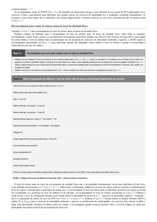 •
•
confortavelmente. 6 , 23
As recomendações atuais do ACSM (Boxe 2.2 ) são baseadas em observações de que o risco absoluto de um evento de DCV relacionado com o
exercício é baixo, especialmente para indivíduos que desejem iniciar um exercício de intensidade leve a moderada e progredir gradualmente. As
exceções a essas observações são os indivíduos com doença diagnosticada e sintomas instáveis ou com risco extremamente alto de doença oculta
(Tabela 2.1 ).
Recomendações para o teste de esforço antes do início da atividade física
Consulte a Tabela 2.3 para recomendações de teste de esforço antes do início de atividade física.
Nenhum conjunto de diretrizes para a recomendação de teste de esforço antes do início de atividade física cobre todas as situações.
Circunstâncias e regras locais variam e os procedimentos de programas específicos também são diversos. Para fornecer um guia sobre a necessidade
de exame médico e teste de esforço antes da participação em um programa de exercícios de intensidade moderada a vigorosa, o ACSM sugere as
recomendações apresentadas na Figura 2.4 para determinar quando são adequados exame médico e teste de esforço e quando é recomendada a
supervisão do teste por um médico.
Boxe 2.2 Recomendações para um exame médico antes do início da atividade física.
Indivíduos com risco moderado com dois ou mais fatores de risco de doença cardiovascular (Tabela 2.2 e Figura 2.3 ) devem ser encorajados a se consultarem com seus médicos antes do início de um
programa de exercícios de intensidade vigorosa, como parte de um bom cuidado com a saúde, e devem progredir gradualmente com seu programa de exercícios de qualquer intensidade (Figura 2.4 ).
Embora a avaliaçãomédica ocorra para oiníciodoexercíciode intensidade vigorosa, a maioria desses indivíduos pode começarprogramas de exercíciode intensidade leve a moderada, comocaminhar, sem
consultaremummédico
Indivíduos comaltoriscoe comsintomas oudoença diagnosticada (Tabela 2.1)devemconsultarseus médicos antes de iniciaremumprograma de exercícios (Figura 2.4)
Tabela 2.3 Novas recomendações do ACSM para o teste de esforço antes de doença cardiovascular diagnosticada por exercício.
Sintomas instáveis, novos oupossíveis de doença cardiovascular(verTabela 2.2)
Diabetes melitoe pelomenos umdos seguintes casos:
Idade > 35anos OU
Diabetes melitotipo2comduração> 10anos OU
Diabetes melitotipo1comduração> 15anos OU
Hipercolesterolemia (colesterol≥ 240mg· ℓ–1
)(6,62mmol· ℓ–1
)OU
Hipertensão(pressãoarterialsistólica ≥ 140oudiastólica ≥ 90mmHg)OU
TabagismoOU
Históricofamiliarde DAC emparentes de primeirograu< 60anos OU
Presença de doença microvascularOU
Doença arterialperiférica OU
Neuropatia autonômica
Doença renalde estágioavançado
Pacientes comdoença pulmonarsintomática oudiagnosticada, incluindodoença pulmonarobstrutiva crônica (DPOC), asma, doença pulmonarintersticialoufibrose cística
ACSM=Colégio Americano de Medicina Esportiva; DAC =doença arterial coronariana.
O teste de esforço antes do início de um programa de atividade física não é recomendado rotineiramente, exceto para indivíduos de alto risco,
como definido anteriormente (ver Tabelas 2.1 e 2.3 ). Ainda assim, a informação colhida em um teste de esforço pode ser útil para o estabelecimento
de Ex Rx segura e eficiente para os indivíduos de menor risco. A recomendação de teste de esforço para os indivíduos de menor risco pode ser levada
em consideração se o propósito do teste for delinear Ex Rx eficiente. As recomendações de teste de esforço encontradas na Figura 2.4 refletem a
noção de que o risco de cardiopatias aumenta como função direta da intensidade do exercício (i. e. , exercício de intensidade vigorosa > moderada >
leve) e a quantidade de fatores de risco de DCV (ver Tabela 2.2 e Figura 2.3 ). Embora a Figura 2.4 forneça ambos os limiares absoluto (MET) e
relativo (% O2máx ) para o exercício de intensidade moderada e vigorosa, os profissionais de saúde/aptidão e de exercício físico devem escolher o
limiar mais aproximado, absoluto ou relativo, para seu cenário e sua população quando tomarem decisões sobre o nível da triagem de saúde pré-
participação necessária ao início de um programa de exercícios.
 