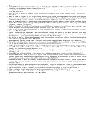 14 .
15 .
16 .
17 .
18 .
19 .
20 .
21 .
22 .
23 .
24 .
25 .
26 .
27 .
28 .
29 .
30 .
31 .
32 .
33 .
6.
Gordon SMBS. Health appraisal in the non-medical setting. In: Durstine JL, editor. ACSM’s Resource Manual for Guidelines for Exercise Testing and
Prescription . 2nd ed. Philadelphia: Williams & Wilkins; 1993. p. 219–28.
Kern KB, Halperin HR, Field J. New guidelines for cardiopulmonary resuscitation and emergency cardiac care: changes in the management of cardiac arrest.
JAMA . 2001;285(10):1267–9.
Lahav D, Leshno M, Brezis M. Is an exercise tolerance test indicated before beginning regular exercise? A decision analysis. J Gen Intern Med .
2009;24(8):934–8.
Maron BJ, Araujo CG, Thompson PD, et al. Recommendations for preparticipation screening and the assessment of cardiovascular disease in masters
athletes: an advisory for healthcare professionals fromthe working groups of the World Heart Federation, the International Federation of Sports Medicine,
and the American Heart Association Committee on Exercise, Cardiac Rehabilitation, and Prevention. Circulation . 2001;103(2):327–34.
Maron BJ, Thompson PD, Puffer JC, et al. Cardiovascular preparticipation screening of competitive athletes.A statement for health professionals fromthe
Sudden Death Committee (clinical cardiology) and Congenital Cardiac Defects Committee (cardiovascular disease in the young), American Heart
Association. Circulation . 1996;94(4):850–6.
Mittleman MA, Maclure M, Tofler GH, et al. Triggering of acute myocardial infarction by heavy physical exertion. Protection against triggering by regular
exertion. Determinants of Myocardial Infarction Onset Study Investigators. N Engl J Med . 1993;329(23):1677–83.
Myers J, Arena R, Franklin B, et al. Recommendations for clinical exercise laboratories: a scientific statement from the American Heart Association.
Circulation . 2009;119(24):3144–61.
National Cholesterol Education Program (NCEP) Expert Panel on Detection, Evaluation, and Treatment of High Blood Cholesterol in Adults (Adult
Treatment Panel III). Third Report of the National Cholesterol Education Program (NCEP) Expert Panel on Detection, Evaluation, and Treatment of High
Blood Cholesterol in Adults (Adult Treatment Panel III) final report. Circulation . 2002;106(25):3143–421.
Pate RR, Pratt M, Blair SN, et al. Physical activity and public health. A recommendation from the Centers for Disease Control and Prevention and the
American College of Sports Medicine. JAMA . 1995;273(5):402–7.
Persinger R, Foster C, Gibson M, Fater DC, Porcari JP. Consistency of the talk test for exercise prescription. Med Sci Sports Exerc . 2004;36(9):1632–6.
Physical Activity Guidelines Advisory Committee Report, 2008 [Internet]. Washington (DC): U.S. Department of Health and Human Services; 2008 [cited
2011 Jan 6]. 683 p. Available from: http://www.health.gov/paguidelines/Report/pdf/CommitteeReport.pdf
Rodgers GP,Ayanian JZ, Balady G, et al.American College of Cardiology/American Heart Association clinical competence statement on stress testing.A
report of the American College of Cardiology/American Heart Association/American College of Physicians-American Society of Internal Medicine Task
Force on Clinical Competence. Circulation . 2000;102(14):1726–38.
Roger VL, Go AS, Lloyd-Jones DM, et al. Heart Disease and Stroke Statistics—2012 Update: a report fromthe American Heart Association. Circulation .
2012;125(1):e2–220.
Siscovick DS, Weiss NS, Fletcher RH, Lasky T. The incidence of primary cardiac arrest during vigorous exercise. N Engl J Med . 1984;311(14):874–7.
Thompson PD, Buchner D, Pina IL, et al. Exercise and physical activity in the prevention and treatment of atherosclerotic cardiovascular disease: a
statement from the Council on Clinical Cardiology (Subcommittee on Exercise, Rehabilitation, and Prevention) and the Council on Nutrition, Physical
Activity, and Metabolism(Subcommittee on Physical Activity). Circulation . 2003;107(24):3109–16.
Thompson PD, Franklin BA, Balady GJ, et al. Exercise and acute cardiovascular events placing the risks into perspective: a scientific statement from the
American Heart Association Council on Nutrition, Physical Activity, and Metabolism and the Council on Clinical Cardiology. Circulation .
2007;115(17):2358–68.
U.S. Department of Health and Human Services. Physical Activity and Health: A Report of the Surgeon General .Atlanta, GA: U.S. Department of Health
and Human Services, Public Health Service, CDC, National Center for Chronic Disease Prevention and Health Promotion; 1996. 278 p.
U.S. Preventive Services Task Force. Screening for coronary heart disease: recommendation statement. Ann Intern Med . 2004;140(7):569–72.
Williams MA. Exercise testing in cardiac rehabilitation. Exercise prescription and beyond. Cardiol Clin . 2001;19(3):415–31.
Willich SN, Lewis M, Lowel H, ArntzHR, Schubert F, Schroder R. Physical exertion as a trigger of acute myocardial infarction. Triggers and Mechanisms of
Myocardial Infarction Study Group. N Engl J Med . 1993;329(23):1684–90.
 