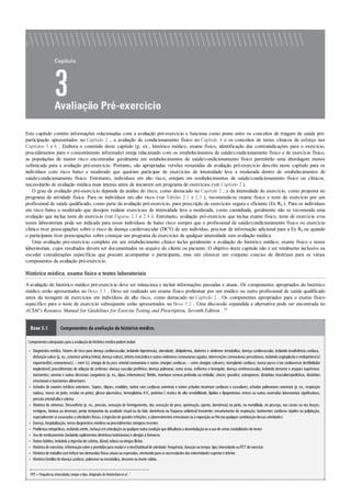 •
•
•
•
•
•
•
•
•
•
Este capítulo contém informações relacionadas com a avaliação pré-exercício e funciona como ponte entre os conceitos de triagem de saúde pré-
participação apresentados no Capítulo 2 , a avaliação de condicionamento físico no Capítulo 4 e os conceitos de testes clínicos de esforço nos
Capítulos 5 e 6 . Embora o conteúdo deste capítulo (p. ex., histórico médico, exame físico, identificação das contraindicações para o exercício,
procedimentos para o consentimento informado) esteja relacionado com os estabelecimentos de saúde/condicionamento físico e de exercício físico,
as populações de menor risco encontradas geralmente em estabelecimentos de saúde/condicionamento físico permitirão uma abordagem menos
sofisticada para a avaliação pré-exercício. Portanto, são apropriadas versões resumidas da avaliação pré-exercício descrita neste capítulo para os
indivíduos com risco baixo e moderado que queiram participar de exercícios de intensidade leve a moderada dentro de estabelecimentos de
saúde/condicionamento físico. Entretanto, indivíduos em alto risco, estejam em estabelecimentos de saúde/condicionamento físico ou clínicos,
necessitarão de avaliação médica mais intensa antes de iniciarem um programa de exercícios (ver Capítulo 2 ).
O grau de avaliação pré-exercício depende da análise do risco, como destacado no Capítulo 2 , e da intensidade do exercício, como proposta no
programa de atividade física. Para os indivíduos em alto risco (ver Tabelas 2.1 e 2.3 ), recomenda-se exame físico e teste de exercício por um
profissional de saúde qualificado, como parte da avaliação pré-exercício, para prescrição de exercícios segura e eficiente (Ex Rx ). Para os indivíduos
em risco baixo e moderado que desejem realizar exercícios de intensidade leve a moderada, como caminhada, geralmente não se recomenda uma
avaliação que inclua teste de exercício (ver Figuras 2.3 e 2.4 ). Entretanto, avaliação pré-exercício que inclua exame físico, teste de exercício e/ou
testes laboratoriais pode ser indicada para esses indivíduos de baixo risco sempre que o profissional de saúde/condicionamento físico ou exercício
clínico tiver preocupações sobre o risco de doença cardiovascular (DCV) de um indivíduo, precisar de informação adicional para a Ex Rx ou quando
o participante tiver preocupações sobre começar um programa de exercícios de qualquer intensidade sem avaliação médica.
Uma avaliação pré-exercício completa em um estabelecimento clínico inclui geralmente a avaliação do histórico médico, exame físico e testes
laboratoriais, cujos resultados devem ser documentados no arquivo do cliente ou paciente. O objetivo deste capítulo não é ser totalmente inclusivo ou
exceder considerações específicas que possam acompanhar o participante, mas sim oferecer um conjunto conciso de diretrizes para os vários
componentes da avaliação pré-exercício.
Histórico médico, exame físico e testes laboratoriais
Aavaliação do histórico médico pré-exercício deve ser minuciosa e incluir informações passadas e atuais. Os componentes apropriados do histórico
médico estão apresentados no Boxe 3.1 . Deve ser realizado um exame físico preliminar por um médico ou outro profissional de saúde qualificado
antes da testagem de exercícios em indivíduos de alto risco, como destacado no Capítulo 2 . Os componentes apropriados para o exame físico
específico para o teste de exercício subsequente estão apresentados no Boxe 3.2 . Uma discussão expandida e alternativa pode ser encontrada no
ACSM’s Resource Manual for Guidelines for Exercise Testing and Prescription, Seventh Edition . 26
Boxe 3.1 Componentes da avaliação do histórico médico.
Componentes adequados para a avaliaçãodohistóricomédicopodemincluir:
Diagnóstico médico. Fatores de risco para doença cardiovascular, incluindo hipertensão, obesidade, dislipidemia, diabetes e síndrome metabólica; doença cardiovascular, incluindo insuﬁciência cardíaca,
disfunção valvar(p. ex., estenose aórtica/mitral, doença valvar), infarto miocárdico e outras síndromes coronarianas agudas; intervenções coronarianas percutâneas, incluindo angioplastia e endoprótese(s)
expansível(is) coronariana(s) – stent (s); cirurgia de by-pass arterial coronariano e outras cirurgias cardíacas – como cirurgias valvares; transplante cardíaco; marca-passo e/ou cardioversor desﬁbrilador
implantável; procedimentos de ablação de arritmias; doença vascular periférica; doença pulmonar, como asma, enﬁsema e bronquite; doença cerebrovascular, incluindo derrame e ataques isquêmicos
transientes; anemia e outras discrasias sanguíneas (p. ex., lúpus eritematoso); ﬂebite, trombose venosa profunda ou embolia; câncer; gravidez; osteoporose; distúrbios musculoesqueléticos; distúrbios
emocionais e transtornos alimentares
Achados de exames médicos anteriores. Sopros, cliques, estalidos, outros sons cardíacos anormais e outros achados incomuns cardíacos e vasculares; achados pulmonares anormais (p. ex., respiração
ruidosa, roncos no peito, estalos no peito); glicose plasmática, hemoglobina A1C, proteína C reativa de alta sensibilidade, lipídios e lipoproteínas séricos ou outras anomalias laboratoriais signiﬁcativas;
pressãoarterialalta e edema
Histórico de sintomas. Desconforto (p. ex., pressão, sensação de formigamento, dor, sensação de peso, queimação, aperto, dormência) no peito, na mandíbula, no pescoço, nas costas ou nos braços;
vertigens, tontura ou desmaio; perda temporária da acuidade visual ou da fala; dormência ou fraqueza unilateral transiente; encurtamento da respiração; batimentos cardíacos rápidos ou palpitação,
especialmente se associados a atividades físicas, à ingestãode grandes refeições, a aborrecimentos emocionais ouà exposiçãoaofrio(ouqualquercombinaçãodessas atividades)
Doença, hospitalização, novos diagnósticos médicos ouprocedimentos cirúrgicos recentes
Problemas ortopédicos, incluindoartrite, inchaçoemarticulaçãoouqualqueroutra condiçãoque dificultaria a deambulaçãoouousode certas modalidades de testes
Usode medicamentos (incluindosuplementos dietéticos/nutricionais)e alergias a fármacos
Outros hábitos, incluindoa ingestãode cafeína, álcool, tabacooudrogas ilícitas
Históricode exercícios. Informaçãosobre a prontidãopara mudare onívelhabitualde atividade: frequência; duraçãooutempo; tipo; intensidade ouFITT doexercício
Históricode trabalhocomênfase nas demandas físicas atuais ouesperadas, atentandopara as necessidades das extremidades superiore inferior
Históricofamiliarde doença cardíaca, pulmonaroumetabólica, derrame oumorte súbita.
FITT=frequência,intensidade,tempo etipo.Adaptado deAmsterdamet al.7
 