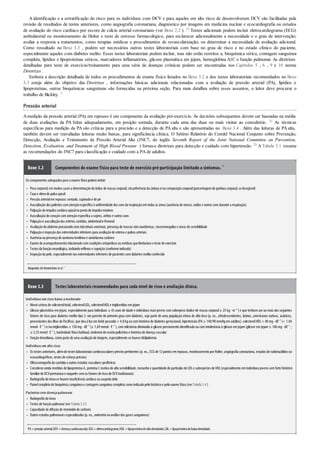 •
•
•
•
•
•
•
•
•
•
•
•
•
•
•
•
•
•
•
•
•
•
•
•
•
A identificação e a estratificação do risco para os indivíduos com DCV e para aqueles em alto risco de desenvolverem DCV são facilitadas pela
revisão de resultados de testes anteriores, como angiografia coronariana, diagnóstico por imagens em medicina nuclear e ecocardiografia ou estudos
de avaliação do risco cardíaco por escore de cálcio arterial coronariano (ver Boxe 2.2 ). 13 Testes adicionais podem incluir eletrocardiograma (ECG)
ambulatorial ou monitoramento de Holter e teste de estresse farmacológico, para esclarecer adicionalmente a necessidade e o grau de intervenção;
avaliar a resposta a tratamentos, como terapias médicas e procedimentos de revascularização; ou determinar a necessidade de avaliação adicional.
Como ressaltado no Boxe 3.3 , podem ser necessários outros testes laboratoriais com base no grau de risco e no estado clínico do paciente,
especialmente aqueles com diabetes melito. Esses testes laboratoriais podem incluir, mas não estão restritos a, bioquímica sérica, contagem sanguínea
completa, lipídios e lipoproteínas séricos, marcadores inflamatórios, glicose plasmática em jejum, hemoglobina A1C e função pulmonar. As diretrizes
detalhadas para teste de exercício/treinamento para uma série de doenças crônicas podem ser encontradas nos Capítulos 5 , 6 , 9 e 10 nestas
Diretrizes .
Embora a descrição detalhada de todos os procedimentos de exame físico listados no Boxe 3.2 e dos testes laboratoriais recomendados no Boxe
3.3 esteja além do objetivo das Diretrizes , informações básicas adicionais relacionadas com a avaliação de pressão arterial (PA), lipídios e
lipoproteínas, outras bioquímicas sanguíneas são fornecidas na próxima seção. Para mais detalhes sobre esses assuntos, o leitor deve procurar o
trabalho de Bickley. 7
Pressão arterial
Amedição da pressão arterial (PA) em repouso é um componente da avaliação pré-exercício. As decisões subsequentes devem ser baseadas na média
de duas avaliações da PA feitas adequadamente, em posição sentada, durante cada uma das duas ou mais visitas ao consultório. 21 As técnicas
específicas para medição da PA são críticas para a precisão e a detecção de PA alta e são apresentadas no Boxe 3.4 . Além das leituras de PA alta,
também devem ser reavaliadas leituras muito baixas, para significância clínica. O Sétimo Relatório do Comitê Nacional Conjunto sobre Prevenção,
Detecção, Avaliação e Tratamento da Pressão Arterial Alta (JNC7, do inglês Seventh Report of the Joint National Committee on Prevention,
Detection, Evaluation, and Treatment of High Blood Pressure ) fornece diretrizes para detecção e cuidado com hipertensão. 23 A Tabela 3.1 resume
as recomendações do JNC7 para classificação e cuidado com a PA de adultos.
Boxe 3.2 Componentes do exame físico para teste de exercício pré-participação limitado a sintomas. 7
Os componentes adequados para oexame físicopodemincluir:
Pesocorporal; emmuitos casos a determinaçãodoíndice de massa corporal, circunferência da cintura e/oucomposiçãocorporal(porcentagemde gordura corporal, se desejável)
Taxa e ritmode pulsoapical
Pressãoarterialemrepouso: sentado, supinadoe de pé
Auscultaçãodos pulmões comatençãoespecífica à uniformidade dos sons da respiraçãoemtodas as áreas (ausência de roncos, ruídos e outros sons durante a respiração)
Palpaçãodoimpulsocardíacoapicalnopontode impulsomáximo
Auscultaçãodocoraçãocomatençãoespecífica a sopros, atritos e outros sons
Palpaçãoe auscultaçãodas artérias carótida, abdominale femoral
Avaliaçãodoabdome procurandosons intestinais anormais, presença de massas nãoanatômicas, visceromegalias e áreas de sensibilidade
Palpaçãoe inspeçãodas extremidades inferiores para avaliaçãode edema e pulsos arteriais
Ausência oupresença de xantoma tendíneoe xantelasma cutâneo
Exame de acompanhamentorelacionadocomcondições ortopédicas oumédicas que limitariamoteste de exercício
Testes da funçãoneurológica, incluindoreflexos e cognição(conforme indicado)
Inspeçãoda pele, especialmente nas extremidades inferiores de pacientes comdiabetes melitoconhecido
Adaptado deAmsterdamet al.7
Boxe 3.3 Testes laboratoriais recomendados para cada nível de risco e avaliação clínica.
Indivíduosem risco baixo amoderado
Níveis séricos de colesteroltotal, colesterolLDL, colesterolHDLe triglicerídios emjejum
Glicose plasmática em jejum, especialmente para indivíduos ≥ 45 anos de idade e indivíduos mais jovens com sobrepeso (índice de massa corporal≥ 25 kg · m–2
)e que tenham um ou mais dos seguintes
fatores de risco para diabetes melito tipo 2: um parente de primeiro grau com diabetes, seja parte de uma população étnica de alto risco (p. ex., afrodescendentes, latinos, americanos nativos, asiáticos,
provenientes das ilhas do Pacíﬁco), que deuà luzum bebê pesando > 4,8 kgoucom histórico de diabetes gestacional, hipertensão (PA ≥ 140/90 mmHgem adultos), colesterolHDL< 40 mg· dℓ–1
(< 1,04
mmol· ℓ–1
)e/outriglicerídios ≥ 150 mg· dℓ–1
(≥ 1,69 mmol· ℓ–1
), com tolerância diminuída à glicose previamente identiﬁcada ou com intolerância à glicose em jejum (glicose em jejum ≥ 100 mg · dℓ–1
;
≥ 5,55mmol· ℓ–1
), inatividade física habitual, síndrome doováriopolicísticoe históricode doença vascular
Funçãotireoidiana, comoparte de uma avaliaçãode triagem, especialmente se houverdislipidemia
Indivíduosem alto risco
Os testes anteriores, alémde testes laboratoriais cardiovasculares prévios pertinentes (p. ex., ECG de 12pontos emrepouso, monitoramentoporHolter, angiografia coronariana, estudos de radionuclídios ou
ecocardiográficos, testes de esforçoprévios)
Ultrassonografia da carótida e outros estudos vasculares periféricos
Considerarainda medidas de lipoproteína A, proteína C reativa de alta sensibilidade, tamanhoe quantidade de partículas de LDLe subespécies de HDL(especialmente emindivíduos jovens comforte histórico
familiarde DCVprematura e naqueles semos fatores de riscode DCVtradicionais)
Radiografia dotóraxse houverinsuficiência cardíaca oususpeita dela
Painelcompletode bioquímica sanguínea e contagemsanguínea completa comoindicadopelohistóricoe peloexame físico(verTabela 3.4)
Pacientescom doençapulmonar
Radiografia dotórax
Testes de funçãopulmonar(verTabela 3.5)
Capacidade de difusãode monóxidode carbono
Outros estudos pulmonares especializados (p. ex., oximetria ouanálise dos gases sanguíneos)
PA=pressão arterial;DCV=doençacardiovascular;ECG=eletrocardiograma;HDL=lipoproteínadealtadensidade;LDL=lipoproteínadebaixadensidade.
 
