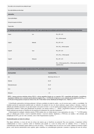B.
C.
Para avaliaros riscos comoparte de uma avaliaçãode seguro
Para avaliarindivíduos pormotivos legais
Saúdepública
Ensaios epidemiológicos
Derivaçãode equações de referência
Pesquisa clínica
Classificação espirométricadagravidadedaDPOCcom baseno FEV1,0 apósaadministração debroncodilatador pelaIniciativaGlobaldeDoençaPulmonar ObstrutivaCrônica
EstágioI Leve FEV1,0 /CVF< 0,70
FEV1,0 ≥ 80%doesperado
EstágioII Moderada FEV1,0 /CVF< 0,70
50%≤ FEV1,0 < 80%doesperado
EstágioIII Grave FEV1,0 /CVF< 0,70
30%≤ FEV1,0 < 50%doesperado
EstágioIV Muitograve FEV1,0 /CVF< 0,70
FEV1,0 < 30%doesperadoouFEV1,0 < 50%doesperado, alémde insuficiência
respiratória crônica
Classificação degravidadeparaqualquer anomaliacom baseno FEV1,0 daSociedadeTorácicaAmericanaedaSociedadeRespiratóriaEuropeia
Grau degravidade % previstado FEV1,0
Leve Menordoque oLIN, mas ≥ 70
Moderada 60a 69
Moderadamente grave 50a 59
Grave 35a 49
Muitograve < 35
DPOC = doença pulmonar obstrutiva crônica; FEV1,0 = volume expiratório forçado em um segundo; CVF = capacidade vital forçada; a insuficiência
respiratória é definida como a pressão parcial arterial de oxigênio (PaO2
) < 8,0 kPa (60 mmHg) com ou sem pressão parcial arterial de CO2 (PaCO2
) >
6,7 kPa (50 mmHg) quando se respira ao nível do mar; LIN =limite inferior normal. Modificada de Pellegrino et al .; Rabe et al . 20 , 22
Aclassificação espirométrica da doença pulmonar é útil para a predição do estado de saúde, o uso de recursos para a saúde e a mortalidade. Um
resultado anormal de espirometria também pode ser indicativo do aumento do risco de câncer pulmonar, ataque cardíaco e derrame, e pode ser
utilizado para identificar pacientes em que intervenções como parar de fumar e o uso de agentes farmacológicos possam ser mais benéficas. O teste
espirométrico também é valioso para identificação de pacientes com doença crônica (i. e. , DPOC e insuficiência cardíaca) e com diminuição da
função pulmonar que possam se beneficiar de um programa de treinamento dos músculos inspiratórios. 6 , 19
A determinação da ventilação voluntária máxima (VVM) também deve ser obtida durante o teste espirométrico de rotina. 16 , 20 A VVM também
pode ser utilizada para estimar a reserva respiratória durante o exercício máximo. Idealmente, a VVM deve ser medida, e não estimada, pela
multiplicação da FEV1,0 por um valor constante, como é feito frequentemente na prática. 20
Contraindicações ao teste de esforço
Para alguns indivíduos, os riscos do teste de esforço são maiores que os benefícios em potencial. Para esses pacientes, é importante verificar
cuidadosamente os riscos e pesá-los contra os benefícios para decidir se o teste de esforço deve ser realizado. O Boxe 3.5 destaca as
contraindicações tanto absolutas quanto relativas ao teste de esforço. 10 Uma avaliação antes do exercício com revisão cuidadosa do histórico médico
prévio, como descrito anteriormente neste capítulo, ajuda a identificar as contraindicações potenciais e aumenta a segurança do teste de esforço.
 