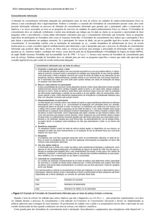ECG=eletrocardiograma. Reimpressa com a permissão de Stein et al . 25
Consentimento informado
A obtenção do consentimento informado adequado dos participantes antes do teste de esforço em unidades de saúde/condicionamento físico ou
clínicas é uma consideração ética e legal importante. Embora o conteúdo e a extensão dos formulários de consentimento possam variar, deve estar
presente informação suficiente no processo de obtenção do consentimento informado para garantir que o participante saiba e compreenda os
objetivos e os riscos associados ao teste ou ao programa de exercício em unidades de saúde/condicionamento físico ou clínicas. O formulário de
consentimento deve ser explicado verbalmente e incluir uma declaração que indique que foi dada ao cliente ou ao paciente a oportunidade de fazer
perguntas sobre o procedimento e foram dadas informações suficientes para que o consentimento informado seja fornecido. Anote as perguntas
específicas do participante no formulário, bem como as respostas fornecidas. O formulário de consentimento deve indicar que o participante é livre
para deixar o procedimento em qualquer momento. Se o participante for menor de idade, um pai ou guardião legal deve assinar o formulário de
consentimento. É recomendado conferir com as instituições de autorização (p. ex., comitês hospitalares de administração de risco, de revisão
institucional ou o corpo consultivo legal do estabelecimento) para determinar o que é apropriado para que o processo de obtenção do consentimento
informado seja aceitável. Além disso, devem ser feitos todos os esforços possíveis para proteger a privacidade da informação sobre a saúde do
paciente (p. ex., histórico médico, resultados dos testes), como descrito pelo Ato de Responsabilização e Portabilidade do Seguro de Saúde (HIPAA,
do inglês Health Insurance Portability and Accountability Act) de 1996. * A Figura 3.1 fornece uma amostra de formulário de consentimento para
teste de esforço. Nenhum exemplo de formulário deve ser adotado para um teste ou programa específico a menos que tenha sido aprovado pelo
conselho legal local e/ou pelo comitê de revisão institucional adequado.
■ Figura 3.1 Exemplo de Formulário de Consentimento Informado para um teste de esforço limitado a sintomas.
Quando o teste de esforço for utilizado para outros objetivos que não o diagnóstico ou a Ex Rx (i. e. , para propósitos experimentais), isso deve
ser relatado durante o processo de consentimento e está indicado no Formulário de Consentimento Informado e devem ser implementadas as
políticas aplicáveis para a testagem de seres humanos. Os profissionais de cuidado com a saúde e os pesquisadores devem obter a aprovação de seus
comitês institucionais de ética quando conduzirem um teste de esforço com objetivos científicos.
Como grande parte dos formulários de consentimento inclui a declaração “procedimentos e equipamentos para emergências estão disponíveis”, o
 