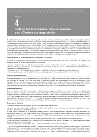 As evidências destacadas no Capítulo 1 sustentam agora de modo claro os inúmeros benefícios para a saúde resultantes da participação regular em
atividades físicas e em programas estruturados de exercícios, incluindo o aumento da capacidade aeróbica (i. e. , aptidão cardiorrespiratória [ACR]).
Os componentes do condicionamento físico que se referem à saúde têm relação direta com a saúde geral são caracterizados pela capacidade de
realizar atividades do dia a dia com vigor e estão associados a baixa prevalência de doença crônica, condições adversas de saúde e seus fatores de
risco. 29 As medidas de condicionamento físico relacionado com a saúde e ACR estão estritamente vinculadas à prevenção de doenças e à promoção
de saúde e podem ser modificadas com a participação regular em atividades físicas e em grupos estruturados de exercícios. Um objetivo fundamental
em planejamentos de prevenção primária e secundária e de reabilitação deve ser a promoção de saúde; portanto, os programas de exercícios devem se
concentrar no aumento dos componentes do condicionamento físico ligado à saúde, incluindo a ACR. Do mesmo modo, o foco deste capítulo são os
componentes do condicionamento físico relacionado com a saúde e não os voltados a capacidades para a população em geral. 46
Objetivos do teste de condicionamento físico relacionado com a saúde
A avaliação do condicionamento físico é uma prática comum e adequada para planejar programas de exercícios preventivos e de reabilitação, nos
quais estão incluídos os seguintes objetivos do teste de esforço físico:
• Educar os participantes sobre seu estado de condicionamento físico atual em relação a padrões de saúde e base comparativa por idade e gênero
• Fornecer dados que sejam úteis para o desenvolvimento de prescrições de exercícios (Ex Rx ) individualizadas para direcionar todos os
componentes de condicionamento físico
• Coletar dados iniciais e de acompanhamento que viabilizem a avaliação do progresso dos participantes no programa de exercícios
• Motivar os participantes por meio da definição de objetivos razoáveis e alcançáveis de condicionamento físico (ver Capítulo 11 ).
Princípios básicos e diretrizes
As informações obtidas no teste de condicionamento físico relacionado com a saúde combinadas com os dados médicos e de saúde são utilizadas
pelo profissional de Educação Física e das demais áreas da saúde para possibilitar que sejam alcançados objetivos de condicionamento físico
específicos. Um teste ideal de condicionamento físico relacionado com a saúde deve ser confiável, válido, de custo relativamente baixo e fácil de
administrar. O teste deve produzir resultados demonstrativos do estado atual de condicionamento físico, refletir alterações positivas no estado de
saúde provenientes da participação de uma intervenção de atividade física ou exercício, e ser diretamente comparável a dados normalizadores.
Instruções pré-teste
Todas as instruções pré-teste devem ser fornecidas e explicadas antes da chegada ao local do teste (ver Capítulo 3 ). Devem ser seguidos certos
passos que garantam a segurança e o conforto, antes da administração de um teste de condicionamento físico relacionado com a saúde. Uma
recomendação mínima é o preenchimento de um questionário autoavaliativo, como o Physical Activity Readiness Questionnaire (PAR-Q) (ver Figura
2.1 ) 89 ou o formulário Health/Fitness Facility Preparticipation Screening Questionnaire da American Heart Association (AHA)/American College of
Sports Medicine (ACSM) (ver Figura 2.2 ). 3 , 102 Uma lista de instruções preliminares gerais do teste pode ser encontrada no Capítulo 3 em
“Instruções ao participante”, as quais podem ser modificadas para atender a necessidades e circunstâncias específicas.
Organização do teste
Os seguintes quesitos devem ser cumpridos antes de o participante chegar ao local do teste:
• Assegurar que todos os formulários, planilhas de pontuação, tabelas, gráficos e outros documentos de teste estejam organizados em arquivo
individual e disponíveis para a administração do teste
• Calibrar todos os equipamentos (p. ex., metrônomo, bicicleta ergométrica, esteira, esfigmomanômetro, adipômetro), no mínimo, mensalmente, ou,
dependendo de seu uso, com mais frequência ainda; certos equipamentos como os sistemas de análises ventilatórias dos gases expirados devem ser
calibrados antes de cada teste, de acordo com as especificações dos fabricantes, e a calibração dos equipamentos deve ser documentada em pasta
adequada
• Organizar os equipamentos de modo que os testes possam ocorrer em sequência sem o desgaste repetitivo do mesmo grupo muscular
• Fornecer o Termo de Consentimento Livre e Esclarecido (TCLE) com tempo suficiente para que o participante a ser testado esclareça todas as suas
dúvidas (ver Figura 3.1 ), antes de assiná-lo
• Manter a temperatura da sala entre 20°C e 22°C e a umidade inferior a 60%, com circulação de ar adequada.
No caso de serem administrados testes múltiplos, a organização da sessão de teste pode ser muito importante, de acordo com os componentes do
condicionamento físico a serem avaliados. As medidas de repouso como frequência cardíaca (FC), pressão arterial (PA), estatura, massa e
composição corporal devem ser obtidas preliminarmente. Não foi ainda estabelecida por pesquisas a ordem ideal para testagem de múltiplos
componentes do condicionamento físico relacionado com a saúde (i. e. , aptidão cardiorrespiratória [ACR], condicionamento neuromuscular,
 