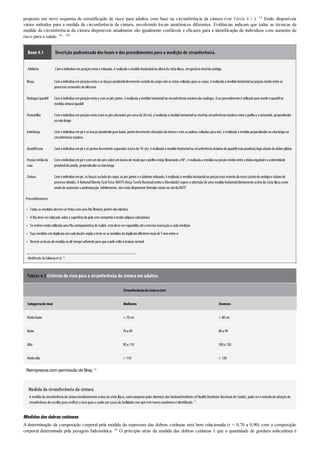 •
•
•
•
•
proposto um novo esquema de estratificação de risco para adultos com base na circunferência da cintura (ver Tabela 4.3 ). 14 Estão disponíveis
vários métodos para a medida da circunferência da cintura, envolvendo locais anatômicos diferentes. Evidências indicam que todas as técnicas de
medida da circunferência da cintura disponíveis atualmente são igualmente confiáveis e eficazes para a identificação de indivíduos com aumento de
risco para a saúde. 96 , 108
Boxe 4.1 Descrição padronizada dos locais e dos procedimentos para a medição de circunferência.
Abdome Comoindivíduoemposiçãoereta e relaxada, é realizada a medida horizontalna altura da crista ilíaca, emgeralnoníveldoumbigo
Braço Comoindivíduoemposiçãoereta e os braços pendendolivremente aoladodocorpocomas mãos voltadas para as coxas, é realizada a medida horizontalna porçãomédia entre os
processos acromiale doolécrano
Nádegas/quadril Comoindivíduoemposiçãoereta e comos pés juntos, é realizada a medida horizontalna circunferência máxima das nádegas. Esse procedimentoé utilizadopara mediroquadrilna
medida cintura/quadril
Panturrilha Comoindivíduoemposiçãoereta (comos pés afastados porcerca de 20cm), é realizada a medida horizontalnonívelda circunferência máxima entre ojoelhoe otornozelo, perpendicular
aoeixolongo
Antebraço Comoindivíduoempé e os braços pendendopara baixo, porémlevemente afastados dotroncoe comas palmas voltadas para trás, é realizada a medida perpendicularaoeixolongona
circunferência máxima
Quadril/coxa Comoindivíduoempé e as pernas levemente separadas (cerca de 10cm), é realizada a medida horizontalna circunferência máxima doquadril/coxa proximal, logoabaixoda dobra glútea
Porçãomédia da
coxa
Comoindivíduoempé e comumdos pés sobre umbancode modoque ojoelhoesteja flexionadoa 90°, é realizada a medida na porçãomédia entre a dobra inguinale a extremidade
proximalda patela, perpendicularaoeixolongo
Cintura Comoindivíduoempé, os braços aoladodocorpo, os pés juntos e oabdome relaxado, é realizada a medida horizontalna porçãomais estreita dotorso(acima doumbigoe abaixodo
processoxifoide). A NationalObesityTask Force (NOTF)(Força Tarefa Nacionalcontra a Obesidade)sugere a obtençãode uma medida horizontaldiretamente acima da crista ilíaca como
modode aumentara padronização. Infelizmente, nãoestãodisponíveis fórmulas atuais nositeda NOTF
Procedimentos
Todas as medidas devemserfeitas comuma fita flexível, porémnãoelástica
A fita deve sercolocada sobre a superfície da pele semcomprimirotecidoadipososubcutâneo
Se estiversendoutilizada uma fita antropométrica de Gulick, esta deve serexpandida até a mesma marcaçãoa cada medição
Faça medidas emduplicata emcada locale repita oteste se as medidas da duplicata diferiremmais de 5mmentre si
Reveze os locais de medida oudê temposuficiente para que a pele volte à textura normal
Modificado deCallawayet al.18
Tabela 4.3 Critérios de risco para a circunferência da cintura em adultos.
Circunferênciadacintura(cm)
Categoriaderisco Mulheres Homens
Muitobaixo < 70cm < 80cm
Baixo 70a 89 80a 99
Alto 90a 110 100a 120
Muitoalto > 110 > 120
Reimpressa com permissão de Bray. 14
Medida da circunferência da cintura
A medida da circunferência da cintura imediatamente acima da crista ilíaca, comopropostopelas diretrizes dos NationalInstitutes of Health(Institutos Nacionais de Saúde), pode sero método de aferição da
circunferência de escolha para verificaroriscopara a saúde porcausa da facilidade comque este marcoanatômicoé identificado. 25
Medidasdasdobrascutâneas
A determinação da composição corporal pela medida da espessura das dobras cutâneas está bem relacionada (r = 0,70 a 0,90) com a composição
corporal determinada pela pesagem hidrostática. 48 O princípio atrás da medida das dobras cutâneas é que a quantidade de gordura subcutânea é
 
