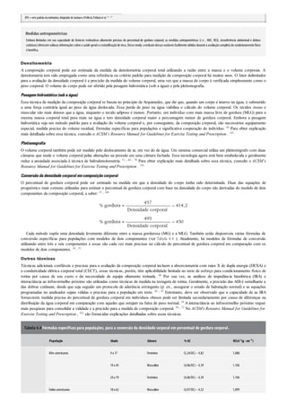 EPE=erro padrão daestimativa.Adaptado deJackson ePollock,Pollacket al.55 , 87
Medidas antropométricas
Embora limitadas em sua capacidade de fornecer estimativas altamente precisas do percentual de gordura corporal, as medidas antropométricas (i. e. , IMC, RCQ, circunferência abdominal e dobras
cutâneas)oferecem valiosas informações sobre a saúde gerale a estratiﬁcação de risco. Desse modo, a inclusão dessas variáveis facilmente obtidas durante a avaliação completa do condicionamento físico
é benéfica.
Densitometria
A composição corporal pode ser estimada da medida da densitometria corporal total utilizando a razão entre a massa e o volume corporais. A
densitometria tem sido empregada como uma referência ou critério padrão para medição da composição corporal há muitos anos. O fator delimitador
para a avaliação da densidade corporal é a precisão da medida do volume corporal, uma vez que a massa do corpo é verificada simplesmente como o
peso corporal. O volume do corpo pode ser aferido pela pesagem hidrostática (sob a água) e pela pletismografia.
Pesagemhidrostática(sobaágua)
Essa técnica de medição da composição corporal se baseia no princípio de Arquimedes, que diz que, quando um corpo é imerso na água, é submetido
a uma força contrária igual ao peso da água deslocada. Essa perda de peso na água viabiliza o cálculo do volume corporal. Os tecidos ósseo e
muscular são mais densos que a água, enquanto o tecido adiposo é menos. Portanto, um indivíduo com mais massa livre de gordura (MLG) para a
mesma massa corporal total pesa mais na água e tem densidade corporal maior e porcentagem menor de gordura corporal. Embora a pesagem
hidrostática seja um método padrão para a avaliação do volume corporal e, por conseguinte, da composição corporal, são necessários equipamento
especial, medida precisa do volume residual, fórmulas específicas para populações e significativa cooperação do indivíduo. 44 Para obter explicação
mais detalhada sobre essa técnica, consulte o ACSM’s Resource Manual for Guidelines for Exercise Testing and Prescription . 101
Pletismografia
O volume corporal também pode ser medido pelo deslocamento de ar, em vez do de água. Um sistema comercial utiliza um pletismógrafo com duas
câmaras que mede o volume corporal pelas alterações na pressão em uma câmara fechada. Essa tecnologia agora está bem estabelecida e geralmente
reduz a ansiedade associada à técnica de hidrodensitometria. 31 , 44 , 70 Para obter explicação mais detalhada sobre essa técnica, consulte o ACSM’s
Resource Manual for Guidelines for Exercise Testing and Prescription . 101
Conversãodadensidadecorporal emcomposiçãocorporal
O percentual de gordura corporal pode ser estimado na medida em que a densidade do corpo tenha sido determinada. Duas das equações de
prognóstico mais comuns utilizadas para estimar o percentual de gordura corporal com base na densidade do corpo são derivadas do modelo de dois
componentes da composição corporal, a saber: 15 , 100
Cada método supõe uma densidade levemente diferente entre a massa gordurosa (MG) e a MLG. Também estão disponíveis várias fórmulas de
conversão específicas para populações com modelos de dois componentes (ver Tabela 4.4 ). Atualmente, há modelos de fórmulas de conversão
utilizando entre três e seis componentes e essas são cada vez mais precisas no cálculo do percentual de gordura corporal em comparação com os
modelos de dois componentes. 34 , 51
Outras técnicas
Técnicas adicionais confiáveis e precisas para a avaliação da composição corporal incluem a absorciometria com raios X de dupla energia (DEXA) e
a condutividade elétrica corporal total (CECT), essas técnicas, porém, têm aplicabilidade limitada no teste de esforço para condicionamento físico de
rotina por causa de seu custo e da necessidade de equipe altamente treinada. 48 Por sua vez, as análises de impedância bioelétrica (BIA) e
interactância ao infravermelho próximo são utilizadas como técnicas de medida na testagem de rotina. Geralmente, a precisão das AIB é semelhante a
das dobras cutâneas, desde que seja seguido um protocolo de aderência estringente (p. ex., assegurar o estado de hidratação normal) e as equações
programadas no analisador sejam válidas e precisas para a população em teste. 30 , 47 Entretanto, deve ser observado que a capacidade de as BIA
fornecerem medida precisa do percentual de gordura corporal em indivíduos obesos pode ser limitada secundariamente por causa de diferenças na
distribuição da água corporal em comparação com aqueles que estejam na faixa de peso normal. 34 A interactância ao infravermelho próximo requer
mais pesquisas para consolidar a validade e a precisão para a medida de composição corporal. 58 , 73 No ACSM’s Resource Manual for Guidelines for
Exercise Testing and Prescription , 101 são fornecidas explicações detalhadas sobre essas técnicas.
Tabela 4.4 Fórmulas específicas para populações, para a conversão da densidade corporal em percentual de gordura corporal.
População Idade Gênero % GC DCLGa(g ·cm–3 )
Afro-americanos 9a 17 Feminino (5,24/DC)– 4,82 1,088
19a 45 Masculino (4,86/DC)– 4,39 1,106
24a 79 Feminino (4,86/DC)– 4,39 1,106
Índios americanos 18a 62 Masculino (4,97/DC)– 4,52 1,099
 