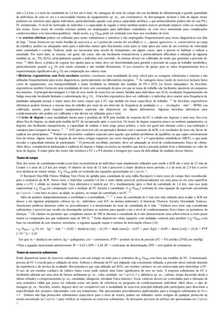 min e 2,4 km, e o teste de caminhada de 1,6 km em 6 min). As vantagens do teste de campo são sua facilidade de administração a grande quantidade
de indivíduos de uma só vez e a necessidade mínima de equipamentos (p. ex., um cronômetro). As desvantagens incluem o fato de alguns testes
poderem ser máximos para alguns indivíduos, particularmente aqueles com pouca capacidade aeróbica, e que potencialmente podem não ter sua PAe
FC monitoradas. O nível de motivação do indivíduo e a capacidade de regular o ritmo também podem exercer profundo impacto sobre os resultados
dos testes. Esses testes de corrida externos podem ser inadequados para indivíduos sedentários ou com risco aumentado para complicações
cardiovasculares e/ou musculoesqueléticas. Ainda assim, a O2máx pode ser estimada com base nos resultados do teste
• As esteiras elétricas podem ser utilizadas para testes submáximos e máximos e são empregadas frequentemente para testes diagnósticos nos dias
de hoje. 5 Essas fornecem um modo familiar de exercício e, se o protocolo correto for escolhido (i. e. , ajustes agressivos vs. conservativos na carga
de trabalho), podem ser adequadas tanto para o indivíduo menos apto fisicamente como para os mais aptos por meio de um contínuo de velocidade
entre caminhada e corrida. Todavia, pode ser necessária uma sessão de treinamento, em alguns casos, para a pessoa se habituar e reduzir a
ansiedade. Por outro lado, as esteiras, em geral, são caras, não são facilmente transportáveis e potencialmente dificultam a obtenção de algumas
medidas (p. ex., PA, ECG), principalmente quando o indivíduo está correndo. As esteiras devem ser calibradas de modo que garantam a precisão do
teste. 76 Além disso, a prática de segurar nos apoios para as mãos deve ser desestimulada para garantir a precisão da carga de trabalho metabólico,
particularmente quando a O2 está sendo estimada e não medida diretamente. O uso extensivo de apoios para as mãos frequentemente leva à
superestimação significativa da O2 em comparação aos valores reais
• Bicicletas ergométricas com freio mecânico também constituem uma modalidade de teste viável para as testagens submáxima e máxima e são
utilizadas frequentemente para testes diagnósticos, particularmente em laboratórios europeus. 76 As vantagens desse modo de exercício incluem baixo
custo do equipamento, sua transportabilidade e maior facilidade na obtenção das medidas de PA e ECG (se forem adequadas). As bicicletas
ergométricas também fornecem uma modalidade de teste sem sustentação de peso em que as taxas de trabalho são facilmente ajustáveis em pequenos
incrementos. A principal desvantagem é o fato de esse modo de exercício ser menos familiar para indivíduos nos EUA, resultando frequentemente em
fadiga muscular localizada limitante e subestimação da O2 . Abicicleta ergométrica deve ser calibrada e o indivíduo deve manter uma frequência de
pedaladas adequada porque a maior parte dos testes requer que a FC seja medida em taxas específicas de trabalho. 76 As bicicletas ergométricas
eletrônicas podem fornecer a mesma taxa de trabalho por meio de um intervalo de frequência de pedaladas (i. e. , revoluções · min–1 , RPM); sua
calibração, porém, pode requerer equipamentos especiais não disponíveis em alguns laboratórios. Algumas bicicletas eletrônicas para
condicionamento não podem ser calibradas e não devem ser utilizadas para o teste
• O teste de degrau é uma modalidade barata para a predição da ACR pela medida da resposta da FC à subida nos degraus a uma taxa fixa e/ou
altura fixa do degrau, ou ainda pela medida da FC da recuperação após o exercício. Os testes de degrau requerem pouco ou nenhum equipamento, os
degraus são facilmente transportáveis, a capacidade de realizar o teste exige pouca prática, o teste em geral tem duração curta e sua realização é
vantajosa para testagem de massa. 22 , 72 AFC pós-exercício (de recuperação) diminui com o aumento da ACR, e os resultados do teste são fáceis de
explicar aos participantes. 59 Podem ser necessários cuidados especiais para aqueles que tenham problemas de equilíbrio ou que sejam extremamente
fora de forma. Alguns testes de degrau de um único estágio requerem um custo energético de 7 a 9 equivalentes metabólicos (MET), o que pode
exceder a capacidade máxima do participante. 6 O protocolo escolhido, portanto, deve ser adequado ao nível de condicionamento físico do cliente.
Além disso, complacência inadequada à cadência do degrau e fadiga excessiva no membro que inicia a passada podem levar a diminuição no valor do
teste de degrau. A maior parte dos testes não monitora a FC e a PA durante a testagem por causa da dificuldade de medição desses fatores.
Testesdecampo
Dois dos testes de caminhada/corrida (com base na preferência do indivíduo) mais amplamente utilizados para medir a ACR são o teste de 12 min de
Cooper e o teste de 2,4 km por tempo. O objetivo do teste de 12 min é percorrer a maior distância nesse período, e o do teste de 2,4 km é correr
essa distância no menor tempo. A O2máx pode ser estimada das equações apresentadas no Capítulo 7 .
O Rockport One-Mile Fitness Walking Test (Teste de aptidão para caminhada de uma milha Rockport) é outro teste de campo bem reconhecido
para a estimativa da ACR. Nesse teste, o indivíduo caminha 1,6 km o mais rápido possível, preferencialmente em uma pista ou em uma superfície
plana e a FC é obtida no minuto final. Uma alternativa é medi-la por 10 s imediatamente após o final da caminhada de 1,6 km, mas isso pode
superestimar a O2máx em comparação com a medição da FC durante a caminhada. A O2máx é estimada de uma equação de regressão encontrada
no Capítulo 7 com base no peso, na idade, no gênero, no tempo de caminhada e na FC. 62
Além de predizer independentemente a morbidade e a mortalidade, 21 , 97 o teste de caminhada de 6 min tem sido utilizado para avaliar a ACR em
idosos e em algumas populações clínicas (p. ex., indivíduos com ICC ou doença pulmonar). A American Thoracic Society (Sociedade Torácica
Americana) publicou diretrizes sobre os procedimentos e a interpretação do teste de caminhada de 6 min. 8 Embora esse teste seja considerado
submáximo, é possível que resulte em desempenho próximo ao máximo para aqueles com o nível de condicionamento físico baixo ou portadores de
doenças. 57 Os clientes ou pacientes que completam menos de 300 m durante a caminhada de 6 min demonstraram uma sobrevivência a curto prazo
menor se comparados aos que realizaram mais de 300 m. 16 Estão disponíveis várias equações com múltiplas variáveis para predizer o O2pico com
base na caminhada de seis minutos; entretanto, a seguinte equação requer o mínimo de informação clínica (16):
• O2pico = O2 mℓ · kg–1 · min–1 = (0,02 × distância [m]) – (0,191 × idade [anos]) – (0,07 × peso [kg]) + (0,09 × altura [cm]) + (0,26 × PTP
[×10–3 ]) + 2,45
Em que: m = distância em metros; kg = quilograma; cm = centímetros; PTP = produto da taxa de pressão (FC × PA sistólica [PAS] em mmHg)
• Para a equação mencionada anteriormente: R² = 0,65 e EPE = 2,68 (R² = coeficiente de determinação; EPE = erro padrão da estimativa).
Testesdeexercíciosubmáximo
Estão disponíveis testes de exercício submáximo com um estágio ou mais para a estimativa da O2máx com base nas medidas de FC. Amensuração
precisa da FC é crucial para a validação do teste. Embora a obtenção da FC por palpação seja comumente utilizada, a precisão desse método depende
da experiência e da técnica do avaliador. Recomenda-se que seja utilizado um ECG, um monitor cardíaco ou um estetoscópio para determinar a FC.
O uso de um monitor cardíaco de relativo baixo custo pode reduzir uma fonte significativa de erro no teste. A resposta submáxima de FC é
facilmente alterada por uma série de fatores ambientais (p. ex., calor, umidade, ver Capítulo 8 ), dietéticos (p. ex., cafeína, tempo decorrido desde a
última refeição) e comportamentais (p. ex., ansiedade, tabagismo, atividade física anterior). Essas variáveis devem ser controladas para a obtenção de
uma estimativa válida que possa ser utilizada como um ponto de referência no programa de condicionamento individual. Além disso, o tipo de
testagem (p. ex., bicicleta, esteira, degrau) deve ser compatível com a modalidade de exercício principal utilizada pelo participante para direcionar a
especificidade dos assuntos relacionados com seu treinamento. São apresentados procedimentos padronizados para a testagem submáxima no Boxe
4.4 . Embora não haja protocolos submáximos específicos para o teste de esteira, podem ser utilizados vários estágios de qualquer protocolo de
esteira encontrado no Capítulo 5 para verificar as respostas ao exercício submáximo. As instruções pré-teste de esforço são apresentadas no Capítulo
3 .
 