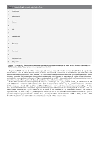 Tabela 4.7 Escala de Borg da percepção subjetiva do esforço.
6 Nenhumesforço
7
Extremamente leve
8
9 Muitoleve
10
11 Leve
12
13 Ligeiramente forte
14
15 Forte (pesado)
16
17 Muitopesado
18
19 Extremamente pesado
20 Esforçomáximo
De Borg. 13 © Gunnar Borg. Reproduzida com autorização. Aescala com instruções corretas pode ser obtida de Borg Perception, Radisvagen 124,
16573 Hasselby, Suécia. Acessar também www.borgperception.se/index.html.
No protocolo YMCA, cada taxa de trabalho é realizada por, pelo menos, 3 min e a FC é medida durante os 15 e 30 s finais do segundo e do
terceiro minutos. A taxa de trabalho deve ser mantida por mais 1 min se duas FC variarem mais de cinco batimentos por minuto entre si. O
administrador do teste deve reconhecer o erro associado à FCmáx prevista para a idade e monitorar o indivíduo ao longo do teste para garantir que ele
permaneça submáximo. A FC obtida durante o último minuto de cada estágio estável é plotada em relação à taxa de trabalho. A linha resultante dos
pontos plotados é, em seguida, extrapolada para a FCmáx prevista para a idade (p. ex., 220 – idade), e é desenhada uma linha perpendicular ao eixo x
para estimar a taxa de trabalho que teria sido alcançada se o indivíduo tivesse trabalhado no máximo (ver Figura 4.3 ).
As duas linhas marcadas como ± 1 desvio padrão (DP) na Figura 4.3 mostram qual seria a O2máx estimada se a FCmáx do indivíduo fosse de 168
ou de 192 batimentos · min–1 e não de 180 batimentos · min–1 . Parte do erro envolvido na estimativa da O2máx com base em respostas submáximas
de FC ocorre porque a fórmula “220 – idade” tem um DP de ± 12 batimentos · min–1 e pode fornecer apenas uma estimativa da FCmáx . 106 Além
disso, podem ser atribuídos erros a uma cadência de pedalada imprecisa (carga de trabalho) e ao alcance também preciso da FC estável. A Tabela 4.8
fornece valores normativos para a O2máx estimada da taxa de trabalho no teste submáximo da YMCA em bicicleta ergométrica com referência
específica à idade e ao gênero. 111 A O2máx também pode ser estimada com base na taxa de trabalho utilizando a fórmula constante no Capítulo 7
(ver Tabela 7.3 ). Essa equação é válida para a estimativa da O2 em cargas de trabalho estáveis submáximas (de 300 a 1.200 kg · m · min–1 ) (49,0
W a 196,1 W); portanto, deve-se ter cuidado com a extrapolação de cargas de trabalho fora dessa faixa.
 