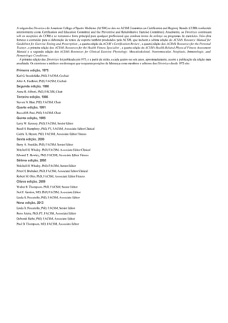 A origemdas Diretrizes do American College of Sports Medicine (ACSM) se deu no ACSM Committee on Certification and Registry Boards (CCRB, conhecido
anteriormente como Certification and Education Committee and the Preventive and Rehabilitative Exercise Committee). Atualmente, as Diretrizes continuam
sob os auspícios do CCRB e se tornarama fonte principal para qualquer profissional que conduza testes de esforço ou programas de exercícios. Esta obra
fornece o conteúdo para a elaboração de textos de suporte também produzidos pelo ACSM, que incluem a sétima edição do ACSM’s Resource Manual for
Guidelines for Exercise Testing and Prescription , a quarta edição da ACSM’s Certification Review , a quarta edição dos ACSM’s Resources for the Personal
Trainer , a primeira edição dos ACSM’s Resources for the Health Fitness Specialist , a quarta edição do ACSM’s Health-Related Physical Fitness Assessment
Manual e a segunda edição dos ACSM’s Resources for Clinical Exercise Physiology: Musculoskeletal, Neuromuscular, Neoplasic, Immunologic, and
Hematologic Conditions .
A primeira edição das Diretrizes foi publicada em1975, e a partir de então, a cada quatro ou seis anos, aproximadamente, ocorre a publicação da edição mais
atualizada. Os cientistas e médicos emdestaque que ocuparamposições de liderança como membros e editores das Diretrizes desde 1975 são:
Primeira edição, 1975
Karl G. Stoedefalke, PhD, FACSM, Cochair
John A. Faulkner, PhD, FACSM, Cochair
Segunda edição, 1980
Anne R. Abbott, PhD, FACSM, Chair
Terceira edição, 1986
Steven N. Blair, PED, FACSM, Chair
Quarta edição, 1991
Russell R. Pate, PhD, FACSM, Chair
Quinta edição, 1995
Larry W. Kenney, PhD, FACSM, Senior Editor
Reed H. Humphrey, PhD, PT, FACSM, Associate Editor Clinical
Cedric X. Bryant, PhD, FACSM, Associate Editor Fitness
Sexta edição, 2000
Barry A. Franklin, PhD, FACSM, Senior Editor
Mitchell H. Whaley, PhD, FACSM, Associate Editor Clinical
Edward T. Howley, PhD, FACSM, Associate Editor Fitness
Sétima edição, 2005
Mitchell H. Whaley, PhD, FACSM, Senior Editor
Peter H. Brubaker, PhD, FACSM, Associate Editor Clinical
Robert M. Otto, PhD, FACSM, Associate Editor Fitness
Oitava edição, 2009
Walter R. Thompson, PhD, FACSM, Senior Editor
Neil F. Gordon, MD, PhD, FACSM, Associate Editor
Linda S. Pescatello, PhD, FACSM, Associate Editor
Nona edição, 2013
Linda S. Pescatello, PhD, FACSM, Senior Editor
Ross Arena, PhD, PT, FACSM, Associate Editor
Deborah Riebe, PhD, FACSM, Associate Editor
Paul D. Thompson, MD, FACSM, Associate Editor
 