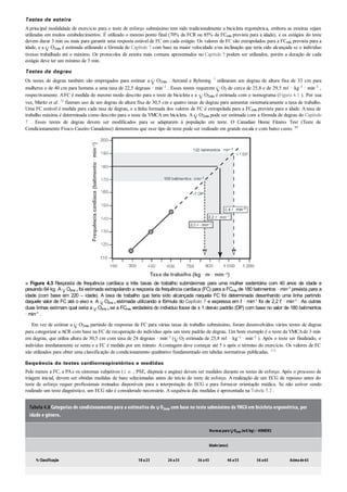 Testes de esteira
A principal modalidade de exercício para o teste de esforço submáximo tem sido tradicionalmente a bicicleta ergométrica, embora as esteiras sejam
utilizadas em muitos estabelecimentos. É utilizado o mesmo ponto final (70% da FCR ou 85% da FCmáx prevista para a idade), e os estágios do teste
devem durar 3 min ou mais para garantir uma resposta estável de FC em cada estágio. Os valores de FC são extrapolados para a FCmáx prevista para a
idade, e a O2máx é estimada utilizando a fórmula do Capítulo 7 com base na maior velocidade e/ou inclinação que teria sido alcançada se o indivíduo
tivesse trabalhado até o máximo. Os protocolos de esteira mais comuns apresentados no Capítulo 5 podem ser utilizados, porém a duração de cada
estágio deve ter um mínimo de 3 min.
Testes de degrau
Os testes de degrau também são empregados para estimar a O2máx . Astrand e Ryhming 7 utilizaram um degrau de altura fixa de 33 cm para
mulheres e de 40 cm para homens a uma taxa de 22,5 degraus · min–1 . Esses testes requerem O2 de cerca de 25,8 e de 29,5 mℓ · kg–1 · min–1 ,
respectivamente. AFC é medida do mesmo modo descrito para o teste de bicicleta e a O2máx é estimada com o nomograma (Figura 4.1 ). Por sua
vez, Maritz et al. 71 fizeram uso de um degrau de altura fixa de 30,5 cm e quatro taxas de degrau para aumentar sistematicamente a taxa de trabalho.
Uma FC estável é medida para cada taxa de degrau, e a linha formada dos valores de FC é extrapolada para a FCmáx prevista para a idade. A taxa de
trabalho máxima é determinada como descrito para o teste da YMCA em bicicleta. A O2máx pode ser estimada com a fórmula de degrau do Capítulo
7 . Esses testes de degrau devem ser modificados para se adaptarem à população em teste. O Canadian Home Fitness Test (Teste de
Condicionamento Físico Caseiro Canadense) demonstrou que esse tipo de teste pode ser realizado em grande escala e com baixo custo. 99
■ Figura 4.3 Resposta de frequência cardíaca a três taxas de trabalho submáximas para uma mulher sedentária com 40 anos de idade e
pesando 64 kg. A O2má x foi estimada extrapolando a resposta da frequência cardíaca (FC) para a FCmáx de 180 batimentos · min–1 prevista para a
idade (com base em 220 – idade). A taxa de trabalho que teria sido alcançada naquela FC foi determinada desenhando uma linha partindo
daquele valor de FC até o eixo x. A O2má x estimada utilizando a fórmula do Capítulo 7 e expressa em ℓ · min–1 foi de 2,2 ℓ · min–1 . As outras
duas linhas estimam qual seria a O2má x se a FCmáx verdadeira do indivíduo fosse de ± 1 desvio padrão (DP) com base no valor de 180 batimentos
· min–1
.
Em vez de estimar a O2máx partindo de respostas de FC para várias taxas de trabalho submáximo, foram desenvolvidos vários testes de degrau
para categorizar a ACR com base na FC de recuperação do indivíduo após um teste padrão de degrau. Um bom exemplo é o teste da YMCAde 3 min
em degrau, que utiliza altura de 30,5 cm com taxa de 24 degraus · min–1 ( O2 estimada de 25,8 mℓ · kg–1 · min–1 ). Após o teste ser finalizado, o
indivíduo imediatamente se senta e a FC é medida por um minuto. Acontagem deve começar até 5 s após o término do exercício. Os valores de FC
são utilizados para obter uma classificação de condicionamento qualitativo fundamentado em tabelas normativas publicadas. 111
Sequência de testes cardiorrespiratórios e medidas
Pelo menos a FC, a PAe os sintomas subjetivos (i. e. , PSE, dispneia e angina) devem ser medidos durante os testes de esforço. Após o processo de
triagem inicial, devem ser obtidas medidas de base selecionadas antes do início do teste de esforço. A realização de um ECG de repouso antes do
teste de esforço requer profissionais treinados disponíveis para a interpretação do ECG e para fornecer orientação médica. Se não estiver sendo
realizado um teste diagnóstico, um ECG não é considerado necessário. A sequência das medidas é apresentada na Tabela 5.2 .
Tabela 4.8 Categorias de condicionamento para a estimativa de O2máx com base no teste submáximo da YMCA em bicicleta ergométrica, por
idade e gênero.
Normaspara O2máx (mℓ/kg)– HOMENS
Idade(anos)
% Classificação 18 a25 26 a35 36 a45 46 a55 56 a65 Acimade65
 
