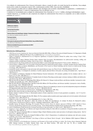 1 .
2 .
3 .
4 .
5 .
6 .
7 .
8 .
9 .
10 .
11 .
12 .
13 .
14 .
15 .
16 .
17 .
18 .
19 .
20 .
21 .
22 .
23 .
24 .
25 .
• As avaliações de condicionamento físico fornecem informações valiosas a respeito da saúde e do estado funcional de um indivíduo. Uma avaliação
extensa inclui a análise da composição corporal, ACR, condicionamento aeróbico, RML, força muscular e flexibilidade
• Cada componente da análise pode ser realizado utilizando várias abordagens para acomodar a disponibilidade de equipamentos, o estabelecimento, o
treinamento dos profissionais e o estado de condicionamento físico do indivíduo em teste
• A aderência às recomendações para a avaliação de condicionamento físico fornecidas no Capítulo 4 viabiliza a abordagem individualizada e segura
• Quando disponíveis, os resultados de cada componente da avaliação de condicionamento físico devem ser comparados com os dados normativos
constantes no Capítulo 4 .
Recursos on-line
ACSMExerciseisMedicine:
www.exerciseismedicine.org
American HeartAssociation:
www.americanheart.org
DiretrizesClínicassobreIdentificação,Avaliação eTratamento deSobrepeso eObesidadeem Adultos:Relatório deEvidências:
www.nhlbi.nih.gov/guidelines/obesity/ob_gdlns.htm
TheCooper Institute:
www.cooperinstitute.org
Informaçõesdesaúdeparaprofissionaisdo NationalHeart,Lung,and Blood Institute:
www.nhlbi.nih.gov/health/indexpro.htm
Diretrizesdeatividadefísicaparanorte-americanosde2008:1
www.health.gov/PAguidelines
Referências bibliográficas
2008 Physical Activity Guidelines for Americans [Internet]. Rockville (MD): Office of Disease Prevention & Health Promotion, U.S. Department of Health
and Human Services. 2008 [cited 2012 Jan 7]. 76 p. Available from: http://www.health.gov/paguidelines
Abidov A, Rozanski A, Hachamovitch R, et al. Prognostic significance of dyspnea in patients referred for cardiac stress testing. N Engl J Med .
2005;353(18):1889–98.
American College of Sports Medicine Position Stand, American Heart Association. Recommendations for cardiovascular screening, staffing, and
emergency policies at health/fitness facilities. Med Sci Sports Exerc . 1998;30(6):1009–18.
Arena R, Lavie CJ. The obesity paradoxand outcome in heart failure: is excess bodyweight truly protective? Future Cardiol . 2010;6(1):1–6.
Arena R, Myers J, Williams MA, et al.Assessment of functional capacity in clinical and research settings: a scientific statement fromthe American Heart
Association Committee on Exercise, Rehabilitation, and Prevention of the Council on Clinical Cardiology and the Council on Cardiovascular Nursing.
Circulation . 2007;116(3):329–43.
Astrand PO. Aerobic work capacity in men and women with special reference to age. Acta Physiol Scand . 1960;49(Supplement 169):45–60.
Astrand PO, Ryhming I. A nomogram for calculation of aerobic capacity (physical fitness) from pulse rate during sub-maximal work. J Appl Physiol .
1954;7(2):218–21.
ATS Committee on Proficiency Standards for Clinical Pulmonary Function Laboratories. ATS statement: guidelines for the six-minute walk test. Am J
Respir Crit Care Med . 2002;166(1):111–7.
BehmDG, FaigenbaumAD, Falk B, Klentrou P. Canadian Society for Exercise Physiology position paper: resistance training in children and adolescents.
Appl Physiol Nutr Metab . 2008;33(3):547–61.
Blair SN, Kohl HW,3rd, Barlow CE, Paffenbarger RS,Jr, Gibbons LW, Macera CA. Changes in physical fitness and all-cause mortality.A prospective study
of healthy and unhealthy men. JAMA . 1995;273(14):1093–8.
Blair SN, Kohl HW,3rd, Paffenbarger RS,Jr, Clark DG, Cooper KH, Gibbons LW. Physical fitness and all-cause mortality. A prospective study of healthy
men and women. JAMA . 1989;262(17):2395–401.
Bodegard J, Erikssen G, Bjornholt JV, Gjesdal K, Liestol K, Erikssen J. Reasons for terminating an exercise test provide independent prognostic information:
2014 apparently healthy men followed for 26 years. Eur Heart J . 2005;26(14):1394–401.
Borg G. Borg’s Perceived Exertion and Pain Scales . Champaign (IL): Human Kinetics; 1998. 104 p.
Bray GA. Don’t throw the baby out with the bath water. Am J Clin Nutr . 2004;79(3):347–9.
Brozek J, Grande F, Anderson JT, Keys A. Densitometric analysis of body composition: revision of some quantitative assumptions. Ann N Y Acad Sci .
1963;110:113–40.
Cahalin LP, Mathier MA, Semigran MJ, Dec GW, DiSalvo TG. The six-minute walk test predicts peak oxygen uptake and survival in patients with advanced
heart failure. Chest . 1996;110(2):325–32.
Cailliet R. Low Back Pain Syndrome . 4th ed. Philadelphia (PA): F.A. Davis; 1988. 341 p.
Callaway CW, Chumlea WC, Bouchard C, Himes JH, Lohman TG, Martin AD. Circumferences. In: Lohman TG, Roche AF, Martorell R, editors.
Anthropometric Standardization Reference Manual . Champaign: Human Kinetics; 1988. p. 39–80.
Canadian Society for Exercise Physiology. The Canadian Physical Activity, Fitness & Lifestyle Approach (CPAFLA): CSEP—Health & Fitness
Program’s Health-Related Appraisal and Counselling Strategy . 3rd ed. Ottawa (Ontario): Canadian Society for Exercise Physiology; 2003. 300 p.
Canoy D. Distribution of body fat and risk of coronary heart disease in men and women. Curr Opin Cardiol . 2008;23(6):591–8.
Casanova C, Cote C, Marin JM, et al. Distance and oxygen desaturation during the 6-min walk test as predictors of long-term mortality in patients with
COPD. Chest . 2008;134(4):746–52.
Castellani JW, Young AJ, Ducharme MB, et al.American College of Sports Medicine position stand: prevention of cold injuries during exercise. Med Sci
Sports Exerc . 2006;38(11):2012–29.
Ciampricotti R, Deckers JW, Taverne R, el Gamal M, Relik-van Wely L, Pool J. Characteristics of conditioned and sedentary men with acute coronary
syndromes. Am J Cardiol . 1994;73(4):219–22.
Clarkson HM. Musculoskeletal Assessment: Joint Range of Motion and Manual Muscle Strength . 2nd ed. Baltimore (MD): Lippincott Williams &
Wilkins; 2000. 432 p.
Clinical Guidelines on the Identification, Evaluation, and Treatment of Overweight and Obesity in Adults: The Evidence Report [Internet]. Bethesda
(MD): National Institutes of Health, National Heart, Lung, and Blood Institute. 1998 [cited 2011 Apr 27]. 266 p. Available from:
http://www.nhlbi.nih.gov/guidelines/obesity/ob_gdlns.htm
 