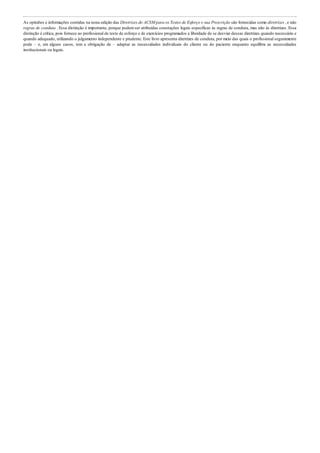 As opiniões e informações contidas na nona edição das Diretrizes do ACSM para os Testes de Esforço e sua Prescrição são fornecidas como diretrizes , e não
regras de conduta . Essa distinção é importante, porque podemser atribuídas conotações legais específicas às regras de conduta, mas não às diretrizes. Essa
distinção é crítica, pois fornece ao profissional de teste de esforço e de exercícios programados a liberdade de se desviar dessas diretrizes quando necessário e
quando adequado, utilizando o julgamento independente e prudente. Este livro apresenta diretrizes de conduta, por meio das quais o profissional seguramente
pode – e, em alguns casos, tem a obrigação de – adaptar as necessidades individuais do cliente ou do paciente enquanto equilibra as necessidades
institucionais ou legais.
 