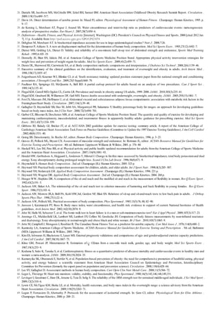 26 .
27 .
28 .
29 .
30 .
31 .
32 .
33 .
34 .
35 .
36 .
37 .
38 .
39 .
40 .
41 .
42 .
43 .
44 .
45 .
46 .
47 .
48 .
49 .
50 .
51 .
52 .
53 .
54 .
55 .
56 .
57 .
58 .
59 .
60 .
61 .
62 .
63 .
64 .
65 .
66 .
67 .
68 .
69 .
Daniels SR, Jacobson MS, McCrindle BW, Eckel RH, Sanner BM.American Heart Association Childhood Obesity Research Summit Report. Circulation .
2009;119(15):e489–517.
Davis JA. Direct determination of aerobic power. In: Maud PJ, editor. Physiological Assessment of Human Fitness . Champaign: Human Kinetics; 1995. p.
9–17.
de Koning L, Merchant AT, Pogue J, Anand SS. Waist circumference and waist-to-hip ratio as predictors of cardiovascular events: meta-regression
analysis of prospective studies. Eur Heart J . 2007;28(7):850–6.
Definitions—Health, Fitness, and Physical Activity [Internet]. Washington (DC): President’s Council on Physical Fitness and Sports. 2000 [cited 2012 Jan
7]. 11 p. Available from: http://purl.access.gpo.gov/GPO/LPS21074
Dehghan M, Merchant AT. Is bioelectrical impedance accurate for use in large epidemiological studies? Nutr J . 2008;7:26.
Dempster P, Aitkens S. A new air displacement method for the determination of human body composition. Med Sci Sports Exerc . 1995;27(12):1692–7.
Diener MH, Golding LA, Diener D. Validity and reliability of a one-minute half sit-up test of abdominal strength and endurance. Sports Med Training
Rehab . 1995;6:105–19.
Donnelly JE, Blair SN, Jakicic JM, et al. American College of Sports Medicine Position Stand. Appropriate physical activity intervention strategies for
weight loss and prevention of weight regain for adults. Med Sci Sports Exerc . 2009;41(2):459–71.
Duren DL, Sherwood RJ, Czerwinski SA, et al. Body composition methods: comparisons and interpretation. J Diabetes Sci Technol . 2008;2(6):1139–46.
Executive summary of the clinical guidelines on the identification, evaluation, and treatment of overweight and obesity in adults. Arch Intern Med .
1998;158(17):1855–67.
FaigenbaumAD, Kraemer WJ, Blimkie CJ, et al. Youth resistance training: updated position statement paper from the national strength and conditioning
association. J Strength Cond Res . 2009;23(5 Suppl):S60–79.
Faulkner RA, Sprigings EJ, McQuarrie A, Bell RD. A partial curl-up protocol for adults based on an analysis of two procedures. Can J Sport Sci .
1989;14(3):135–41.
Flegal KM, Carroll MD, Ogden CL, Curtin LR. Prevalence and trends in obesity among US adults, 1999–2008. JAMA . 2010;303(3):235–41.
Flegal KM, Graubard BI, Williamson DF, Gail MH. Excess deaths associated with underweight, overweight, and obesity. JAMA . 2005;293(15):1861–7.
FoxCS, Massaro JM, Hoffmann U, et al.Abdominal visceral and subcutaneous adipose tissue compartments: association with metabolic risk factors in the
FraminghamHeart Study. Circulation . 2007;116(1):39–48.
Gallagher D, Heymsfield SB, Heo M, Jebb SA, Murgatroyd PR, Sakamoto Y. Healthy percentage body fat ranges: an approach for developing guidelines
based on body mass index. Am J Clin Nutr . 2000;72(3):694–701.
Garber CE, Blissmer B, Deschenes MR, et al.American College of Sports Medicine Position Stand. The quantity and quality of exercise for developing and
maintaining cardiorespiratory, musculoskeletal, and neuromotor fitness in apparently healthy adults: guidance for prescribing exercise. Med Sci Sports
Exerc . 2011;43(7):1334–559.
Gibbons RJ, Balady GJ, Bricker JT, et al. ACC/AHA 2002 guideline update for exercise testing: summary article. A report of the American College of
Cardiology/American Heart Association Task Force on Practice Guidelines (Committee to Update the 1997 Exercise Testing Guidelines). J Am Coll Cardiol
. 2002;40(8):1531–40.
Going BS. Densitometry. In: Roche AF, editor. Human Body Composition . Champaign: Human Kinetics; 1996. p. 3–23.
Graves JE, Pollock ML, Bryant CX.Assessment of muscular strength and endurance. In: Roitman JL, editor. ACSM’s Resource Manual for Guidelines for
Exercise Testing and Prescription . 4th ed. Baltimore: Lippincott Williams & Wilkins; 2001. p. 376–80.
Haskell WL, Lee IM, Pate RR, et al. Physical activity and public health: updated recommendation for adults fromthe American College of Sports Medicine
and the American Heart Association. Circulation . 2007;116(9):1081–93.
Hendel HW, Gotfredsen A, Hojgaard L, Andersen T, Hilsted J. Change in fat-free mass assessed by bioelectrical impedance, total body potassiumand dual
energy X-ray absorptiometry during prolonged weight loss. Scand J Clin Lab Invest . 1996;56(8):671–9.
Heymsfield S. Human Body Composition . 2nd ed. Champaign (IL): Human Kinetics; 2005. 523 p.
Heyward VH. Practical body composition assessment for children, adults, and older adults. Int J Sport Nutr . 1998;8(3):285–307.
Heyward VH, Stolarczyk LM. Applied Body Composition Assessment . Champaign (IL): Human Kinetics; 1996. 221 p.
Heyward VH, Wagner DR. Applied Body Composition Assessment . 2nd ed. Champaign (IL): Human Kinetics; 2004. 268 p.
Hoeger WW, Hopkins DR. A comparison of the sit and reach and the modified sit and reach in the measurement of flexibility in women. Res Q Exerc Sport .
1992;63(2):191–5.
Jackson AW, Baker AA. The relationship of the sit and reach test to criterion measures of hamstring and back flexibility in young females. Res Q Exerc
Sport . 1986;57(3):183–6.
Jackson AW, Morrow JR,Jr, Brill PA, Kohl HW,3rd, Gordon NF, Blair SN. Relations of sit-up and sit-and-reach tests to low back pain in adults. J Orthop
Sports Phys Ther . 1998;27(1):22–6.
Jackson AW, Pollock ML. Practical assessment of body composition. Phys Sportsmed . 1985;13(5):76, 80, 82–90.
Janssen I, Katzmarzyk PT, Ross R. Body mass index, waist circumference, and health risk: evidence in support of current National Institutes of Health
guidelines. Arch Intern Med . 2002;162(18):2074–9.
Jehn M, Halle M, Schuster T, et al. The 6-min walk test in heart failure: is it a maxor sub-maximumexercise test? Eur J Appl Physiol . 2009;107(3):317–23.
Jennings CL, Micklesfield LK, Lambert MI, Lambert EV, Collins M, Goedecke JH. Comparison of body fatness measurements by near-infrared reactance
and dual-energy X-ray absorptiometry in normal-weight and obese black and white women. Br J Nutr . 2010;103(7):1065–9.
Jette M, Campbell J, Mongeon J, Routhier R. The Canadian Home Fitness Test as a predictor for aerobic capacity. Can Med Assoc J . 1976;114(8):680–2.
Kaminsky LA,American College of Sports Medicine. ACSM’s Resource Manual for Guidelines for Exercise Testing and Prescription . 5th ed. Baltimore
(MD): Lippincott Williams & Wilkins; 2005. 749 p.
KimES, Ishwaran H, Blackstone E, Lauer MS. External prognostic validations and comparisons of age- and gender-adjusted exercise capacity predictions.
J Am Coll Cardiol . 2007;50(19):1867–75.
Kline GM, Porcari JP, Hintermeister R. Estimation of O2max from a one-mile track walk, gender, age, and body weight. Med Sci Sports Exerc .
1987;19(3):253–9.
Kodama S, Saito K, Tanaka S, et al. Cardiorespiratory fitness as a quantitative predictor of all-cause mortality and cardiovascular events in healthy men and
women: a meta-analysis. JAMA . 2009;301(19):2024–35.
Kumanyika SK, Obarzanek E, Stettler N, et al. Population-based prevention of obesity: the need for comprehensive promotion of healthful eating, physical
activity, and energy balance: a scientific statement from American Heart Association Council on Epidemiology and Prevention, Interdisciplinary
Committee for Prevention (formerly the expert panel on population and prevention science). Circulation . 2008;118(4):428–64.
Lee SY, Gallagher D. Assessment methods in human body composition. Curr Opin Clin Nutr Metab Care . 2008;11(5):566–72.
Leger L, Thivierge M. Heart rate monitors: validity, stability, and functionality. Phys Sportsmed . 1988;16(5):143,146,148,149,151.
Levinger I, Goodman C, Hare DL, Jerums G, Toia D, Selig S. The reliability of the 1RM strength test for untrained middle-aged individuals. J Sci Med Sport .
2009;12(2):310–6.
Lewis CE, McTigue KM, Burke LE, et al. Mortality, health outcomes, and body mass indexin the overweight range: a science advisory fromthe American
Heart Association. Circulation . 2009;119(25):3263–71.
Logan P, Fornasiero D, Abernathy P. Protocols for the assessment of isoinertial strength. In: Gore CJ, editor. Physiological Tests for Elite Athletes .
Champaign: Human Kinetics; 2000. p. 200–21.
 
