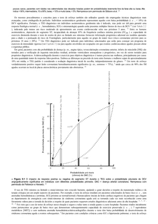 poucos casos, pacientes com idades nas extremidades das décadas listadas podem ter probabilidades levemente fora da faixa alta ou baixa. Alta
indica >90%; intermediária, 10 a 90%; baixa, <10%e muito baixa, <5%. Reimpressa com permissão de Gibbons et al . 25
Os mesmos procedimentos e conceitos para o teste de esforço também são utilizados quando são empregadas técnicas diagnósticas mais
avançadas, como cintilografia de perfusão. Indivíduos assintomáticos geralmente representam aqueles com baixa probabilidade (i. e. , < 10%) de
DCV significativa. Portanto, o TEG diagnóstico em indivíduos assintomáticos geralmente não é indicado, mas pode ser útil para garantir uma
resposta fisiológica normal (i. e. , hemodinâmica, ECG e sintomatologia) quando estão presentes múltiplos fatores de risco de DCV 25 (ver Tabela 2.2
), indicando pelo menos um risco moderado de apresentarem um evento cardiovascular sério nos próximos 5 anos. 72 Entre os homens
assintomáticos, depressão do segmento ST, incapacidade de alcançar 85% da frequência cardíaca máxima prevista (FCmáx ) e capacidade de
exercício diminuída durante o teste de esteira de pico ou limitado aos sintomas fornecem informação prognóstica adicional em modelos ajustados
para a idade e a pontuação de risco de Framingham, particularmente para aqueles no grupo de maior risco (risco coronariano previsto para os
próximos 10 anos ≥ 20%). 13 Um TEG diagnóstico pode ser indicado para indivíduos selecionados que estão para começar um programa de
exercício de intensidade vigorosa (ver Capítulo 2 ) ou para aqueles envolvidos em ocupações em que eventos cardiovasculares agudos possam afetar
a segurança pública.
Em geral, pacientes com alta probabilidade de doença (p. ex., angina típica, revascularização coronariana anterior, infarto do miocárdio [IM]) são
testados para a verificação de isquemia miocárdica residual, arritmias ventriculares ameaçadoras e prognóstico, em vez de serem testados para
propósitos diagnósticos. Aeletrocardiografia durante o exercício para objetivos diagnósticos é menos precisa nas mulheres, principalmente por causa
de uma quantidade maior de respostas falso-positivas. Embora as diferenças na precisão do teste entre homens e mulheres sejam de aproximadamente
10% em média, o TEG padrão é considerado a avaliação diagnóstica inicial de escolha, independentemente do gênero. 25 Um teste de esforço
verdadeiramente positivo requer lesão coronariana hemodinamicamente significativa (p. ex., estenose > 75%), 3 ainda que cerca de 90% dos IM
agudos ocorram no local de placas ateroscleróticas previamente não obstrutivas. 36
■ Figura 5.1 O impacto de resposta positiva ou negativa do segmento ST durante o TEG sobre a probabilidade pós-teste de DCV
angiograficamente significativa em indivíduos com diferentes probabilidades pré-teste. DAC = doença arterial coronariana. Reimpressa com
permissão de Patterson e Horowitz. 63
O uso de TEG máximo ou limitado a sinais/sintomas tem crescido bastante, ajudando a guiar decisões a respeito da manutenção médica e da
terapia cirúrgica em um amplo espectro de pacientes. Por exemplo, o teste de esforço imediato em pacientes selecionados de baixo risco (i. e. , sem
anomalias hemodinâmicas e arritmias, ECG próximo ao normal/normal e biomarcadores iniciais de lesão cardíaca negativos) de pacientes que chegam
ao departamento de emergência com sinais/sintomas de síndrome coronariana aguda está se tornando cada vez mais reconhecido como uma
ferramenta valiosa para a tomada de decisões a respeito de quais pacientes requerem estudos diagnósticos adicionais antes da alta hospitalar. 4 , 5 , 43 ,
46 , 71 Foi visto que o uso de testes de esforço nessa situação é seguro e reduz tanto a estada quanto o custo hospitalar. Pacientes triados inicialmente
como pertencentes ao grupo de baixo risco que demonstram subsequentemente capacidade de exercício preservada (i. e. , ≥ 7 equivalentes
metabólicos [MET]) e sem nenhuma anomalia hemodinâmica/eletrocardiográfica durante o teste têm baixa probabilidade de desenvolvimento de
síndrome coronariana aguda e eventos subsequentes. 4 Em pacientes com condições crônicas como ICC e hipertensão pulmonar, o teste de esforço
 