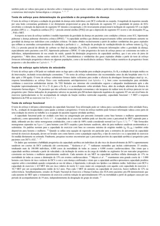 também pode ser valioso para guiar as decisões sobre o tratamento, já que muitas variáveis obtidas a partir dessa avaliação respondem favoravelmente
a numerosas intervenções farmacológicas e cirúrgicas. 6 , 8 , 27
Teste de esforço para determinação da gravidade e do prognóstico de doença
O teste de esforço é útil para a avaliação da gravidade da doença entre indivíduos com DCV conhecida ou suspeita. Amagnitude da isquemia causada
por uma lesão coronariana geralmente é (a) diretamente proporcional ao grau da depressão do segmento ST, à quantidade de pontos de ECG
envolvidos e à duração da depressão do segmento ST durante a recuperação; e (b) inversamente proporcional à inclinação do segmento ST e ao duplo
produto (DP) (i. e. , frequência cardíaca [FC] × pressão arterial sistólica [PAS]) em que a depressão do segmento ST ocorre e são alcançados FCmáx
, PAS e MET.
Aresposta ao teste de esforço também é medida importante da gravidade da doença em pacientes com condições crônicas como ICC, hipertensão
pulmonar e doença pulmonar obstrutiva crônica (DPOC). 9 A capacidade aeróbica que diminui progressivamente reflete universalmente aumento na
gravidade da doença nos indivíduos com condições crônicas. Os dados obtidos exclusivamente a partir de análises ventilatórias dos gases expirados
que reflitam as anomalias correspondentes de ventilação e perfusão (i. e. , inclinação da produção de ventilação/dióxido de carbono minuto [ E/
CO2 ] e pressão parcial do dióxido de carbono no final da expiração [PET CO2 ]) também fornecem informações sobre a gravidade da doença,
especialmente entre pacientes com ICC, hipertensão pulmonar e DPOC. O valor prognóstico do teste de esforço parece ser consistente em todos os
indivíduos, independentemente de seu estado de saúde, quando há diminuição progressiva da capacidade aeróbica, que é um aviso de piora de
prognóstico. 9 Além disso, muitas outras variáveis de FC, hemodinâmicas e ventilatórias dos gases expirados obtidas a partir do teste de esforço
fornecem informação prognóstica robusta em algumas populações, como a de insuficiência cardíaca. Vários índices numéricos de prognóstico foram
propostos e são discutidos no Capítulo 6 . 11 , 47
Teste de esforço após infarto do miocárdio
O teste de esforço após o IM pode ser realizado antes ou logo após a alta hospitalar para avaliação prognóstica, Ex Rx e avaliação da terapia médica ou
de intervenções, incluindo revascularização coronariana. 25 Os testes de esforço submáximos são recomendados antes da alta hospitalar entre 4 e 6
dias após o IM agudo. O teste de esforço submáximo fornece dados suficientes para avaliar a eficácia da abordagem farmacológica atual (p. ex.,
resposta hemodinâmica ao esforço físico com medicamento anti-hipertensivo) (ver Apêndice A ), bem como recomendações para atividades
cotidianas e exercícios ambulatoriais iniciais. Os TEG limitados aos sintomas são considerados seguros e adequados imediatamente após a alta
hospitalar (aproximadamente de 14 a 21 d) para a Ex Rx e o aconselhamento sobre atividade física, além da avaliação adicional da eficácia do
tratamento farmacológico. 25 Os pacientes que não sofreram revascularização coronariana e são incapazes de realizar teste de esforço parecem ter um
prognóstico pior. Outras indicações de prognóstico adverso no paciente pós-IM incluem depressão isquêmica do segmento ST em um nível baixo de
exercício (particularmente se for acompanhada de redução da função sistólica ventricular esquerda), capacidade funcional < 5 MET e resposta
hipotensiva da PAS ao exercício (ver Boxe 6.1 ).
Teste de esforço funcional
O teste de esforço é útil para a determinação da capacidade funcional. Essa informação pode ser valiosa para o aconselhamento sobre atividade física,
Ex Rx , avaliação de incapacidades e para ajudar a estimar o prognóstico. O teste de esforço também pode fornecer informação valiosa como parte de
uma avaliação de retorno ao trabalho se a ocupação do paciente requerer atividade aeróbica.
A capacidade funcional pode ser avaliada com base na categorização por percentis (tomando como base homens e mulheres aparentemente
saudáveis), como apresentado na Tabela 4.9 . A capacidade de se exercitar também pode ser descrita como o percentual do MET esperado para a
idade, utilizando um dos vários nomogramas estabelecidos, com o valor de 100% sendo considerado normal (ver Figura 5.2 ). 25 , 51 São fornecidos
nomogramas separados na Figura 5.2 para homens com DCV suspeita e para homens saudáveis, além de para mulheres saudáveis assintomáticas e
sedentárias. Os padrões normais para a capacidade de exercício com base no consumo máximo de oxigênio medido ( O2 máx ) também estão
disponíveis para homens e mulheres. 59 Quando se utiliza uma equação de regressão em particular para a estimativa do percentual da capacidade
normal de exercício alcançada, devem ser levados sem conta fatores como a população específica, o tipo de exercício e se a capacidade de exercício
foi medida diretamente ou estimada. Finalmente, pesquisas recentes encontraram que o percentual previsto da capacidade aeróbica é prognóstico para
pacientes com DCV e ICC. 7 , 39
Os dados que sustentam a habilidade prognóstica da capacidade aeróbica em indivíduos de alto risco de desenvolvimento de DCV e aparentemente
saudáveis em coortes de DCV conhecida são convincentes. 9 Kodama et al . 42 realizaram metanálise que incluiu coletivamente 33 estudos,
totalizando mais de 100.000 indivíduos, 6.000 casos de mortalidade de todas as causas e 4.000 eventos cardiovasculares. Eles viram que a
capacidade aeróbica estimada a partir da velocidade e da inclinação da esteira ou da carga de trabalho no ergômetro foi um marcador prognóstico
consistente em homens e mulheres aparentemente saudáveis. Cada aumento de um MET na capacidade aeróbica refletiu diminuição de 13% na
mortalidade de todas as causas e diminuição de 15% em eventos cardiovasculares. 42 Mayers et al . 55 examinaram uma grande coorte de > 3.000
homens com fatores de risco variáveis de DCV e com e sem doença confirmada e viram que a capacidade aeróbica apresentava capacidade preditiva
superior sobre a mortalidade quando comparada ao uso de tabaco, à hipertensão, à elevação nos lipídios e ao diabetes melito. Indivíduos com DCV e
capacidade de exercício ≤ 4,9 MET têm um risco relativo de morte 4,1 vezes maior em comparação com aqueles com capacidade de exercício ≥
10,7 MET por um acompanhamento médio de 6,2 anos. Para cada 1 MET de aumento na capacidade de exercício, houve melhora de 12% na
sobrevivência. Semelhantemente, estudos do Projeto Nacional de Exercício e Doença Cardíaca dos EUA entre pacientes pós-IM demonstraram que
cada aumento de MET após o treinamento de exercício conferia redução de aproximadamente 10% na mortalidade a partir de qualquer causa por um
período de acompanhamento de 19 anos, independentemente da designação do grupo de estudo. 21
 