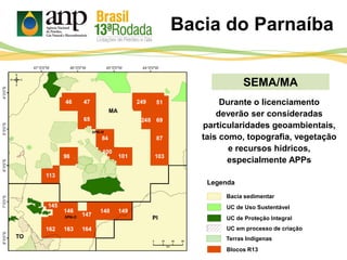 Bacia do Parnaíba
SEMA/MA
PI
MA
TO
Durante o licenciamento
deverão ser consideradas
particularidades geoambientais,
tais como, topografia, vegetação
e recursos hídricos,
especialmente APPs
UC de Proteção Integral
UC de Uso Sustentável
Bacia sedimentar
Blocos R13
Legenda
UC em processo de criação
Terras Indígenas
 