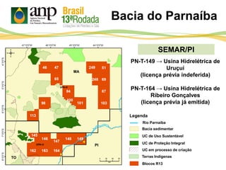 SEMAR/PI
Legenda
PI
MA
TO
PN-T-149 → Usina Hidrelétrica de
Uruçuí
(licença prévia indeferida)
PN-T-164 → Usina Hidrelétrica de
Ribeiro Gonçalves
(licença prévia já emitida)
Rio Parnaíba
Bacia do Parnaíba[
UC de Proteção Integral
UC de Uso Sustentável
Bacia sedimentar
Blocos R13
UC em processo de criação
Terras Indígenas
 