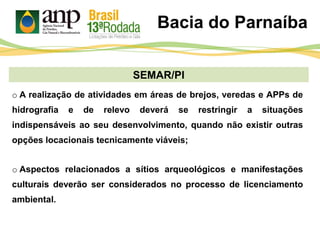 SEMAR/PI
o A realização de atividades em áreas de brejos, veredas e APPs de
hidrografia e de relevo deverá se restringir a situações
indispensáveis ao seu desenvolvimento, quando não existir outras
opções locacionais tecnicamente viáveis;
Bacia do Parnaíba
o Aspectos relacionados a sítios arqueológicos e manifestações
culturais deverão ser considerados no processo de licenciamento
ambiental.
 