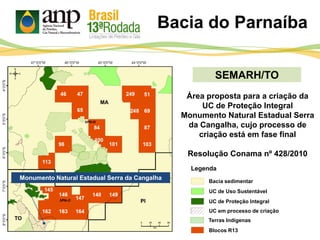 SEMARH/TO
Área proposta para a criação da
UC de Proteção Integral
Monumento Natural Estadual Serra
da Cangalha, cujo processo de
criação está em fase final
Resolução Conama nº 428/2010
Bacia do Parnaíba
PI
MA
TO
Monumento Natural Estadual Serra da Cangalha
UC de Proteção Integral
UC de Uso Sustentável
Bacia sedimentar
Blocos R13
Legenda
UC em processo de criação
Terras Indígenas
 