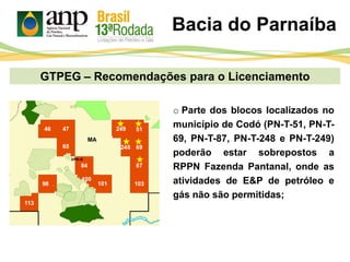 GTPEG – Recomendações para o Licenciamento
o Parte dos blocos localizados no
município de Codó (PN-T-51, PN-T-
69, PN-T-87, PN-T-248 e PN-T-249)
poderão estar sobrepostos a
RPPN Fazenda Pantanal, onde as
atividades de E&P de petróleo e
gás não são permitidas;
Bacia do Parnaíba
MA
 