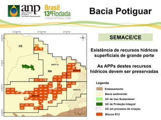 SEMACE/CE
Bacia Potiguar
UC de Proteção Integral
UC de Uso Sustentável
Bacia sedimentar
Blocos R13
Legenda
Embasamento
UC em processo de criação
Existência de recursos hídricos
superficiais de grande porte
As APPs destes recursos
hídricos devem ser preservadas
CE
RN
 
