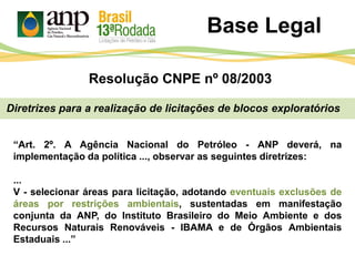 Base Legal
Diretrizes para a realização de licitações de blocos exploratórios
“Art. 2º. A Agência Nacional do Petróleo - ANP deverá, na
implementação da política ..., observar as seguintes diretrizes:
...
V - selecionar áreas para licitação, adotando eventuais exclusões de
áreas por restrições ambientais, sustentadas em manifestação
conjunta da ANP, do Instituto Brasileiro do Meio Ambiente e dos
Recursos Naturais Renováveis - IBAMA e de Órgãos Ambientais
Estaduais ...”
Resolução CNPE nº 08/2003
 