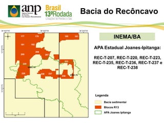 INEMA/BA
Bacia sedimentar
Legenda
APA Joanes Ipitanga
Bacia do Recôncavo
Blocos R13
APA Estadual Joanes-Ipitanga:
REC-T-207, REC-T-220, REC-T-223,
REC-T-235, REC-T-236, REC-T-237 e
REC-T-238
 