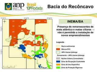 INEMA/BA
Bacia sedimentar
Legenda
APA Joanes Ipitanga
Bacia do Recôncavo
Blocos R13
Zoneamento – APA Joanes Ipitanga
Núcleo Urbano Consolidado
Zona de Ocupação Controlada
Zona de Uso Específico
Zona de Proteção Rigorosa
Presença de remanescentes de
mata atlântica e matas ciliares →
não é permitida a instalação de
novos empreendimentos
 