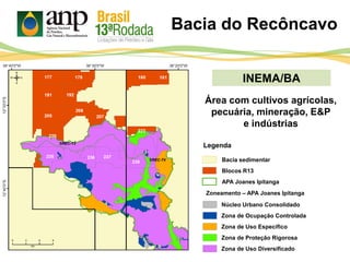 INEMA/BA
Bacia sedimentar
Legenda
APA Joanes Ipitanga
Bacia do Recôncavo
Blocos R13
Zoneamento – APA Joanes Ipitanga
Núcleo Urbano Consolidado
Zona de Ocupação Controlada
Zona de Uso Específico
Zona de Uso Diversificado
Zona de Proteção Rigorosa
Área com cultivos agrícolas,
pecuária, mineração, E&P
e indústrias
 