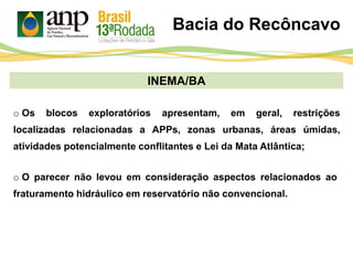 INEMA/BA
o O parecer não levou em consideração aspectos relacionados ao
fraturamento hidráulico em reservatório não convencional.
o Os blocos exploratórios apresentam, em geral, restrições
localizadas relacionadas a APPs, zonas urbanas, áreas úmidas,
atividades potencialmente conflitantes e Lei da Mata Atlântica;
Bacia do Recôncavo
 